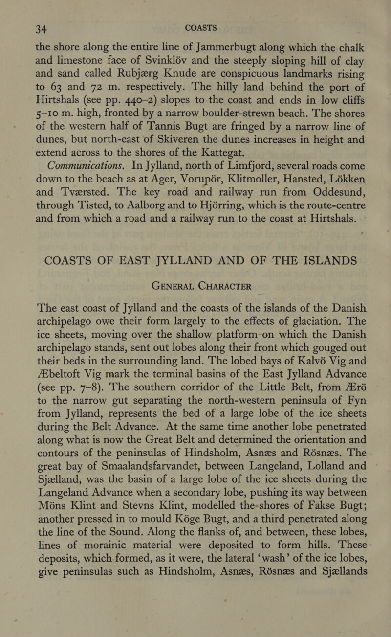 the shore along the entire line of Jammerbugt along which the chalk and limestone face of Svinklév and the steeply sloping hill of clay and sand called Rubjerg Knude are conspicuous landmarks rising to 63 and 72 m. respectively. The hilly land behind the port of Hirtshals (see pp. 440-2) slopes to the coast and ends in low cliffs 5-10 m. high, fronted by a narrow boulder-strewn beach. The shores of the western half of ‘Tannis Bugt are fringed by a narrow line of dunes, but north-east of Skiveren the dunes increases in height and extend across to the shores of the Kattegat. Communications. In Jylland, north of Limfjord, several roads come down to the beach as at Ager, Vorupér, Klitmoller, Hansted, Loékken and Tversted. The key road and railway run from Oddesund, through Tisted, to Aalborg and to Hjérring, which is the route-centre and from which a road and a railway run to the coast at Hirtshals. COASTS OF EAST JYLLAND AND OF THE ISLANDS GENERAL CHARACTER The east coast of Jylland and the coasts of the islands of the Danish archipelago owe their form largely to the effects of glaciation. The ice sheets, moving over the shallow platform-on which the Danish archipelago stands, sent out lobes along their front which gouged out their beds in the surrounding land. The lobed bays of Kalvé Vig and /Ebeltoft Vig mark the terminal basins of the East Jylland Advance (see pp. 7-8). The southern corridor of the Little Belt, from Zré to the narrow gut separating the north-western peninsula of Fyn from Jylland, represents the bed of a large lobe of the ice sheets during the Belt Advance. At the same time another lobe penetrated along what is now the Great Belt and determined the orientation and contours of the peninsulas of Hindsholm, Asnzs and Résnzs. The great bay of Smaalandsfarvandet, between Langeland, Lolland and Sjzlland, was the basin of a large lobe of the ice sheets during the Langeland Advance when a secondary lobe, pushing its way between Mons Klint and Stevns Klint, modelled the-shores of Fakse Bugt; another pressed in to mould Kége Bugt, and a third penetrated along the line of the Sound. Along the flanks of, and between, these lobes, lines of morainic material were deposited to form hills. ‘These deposits, which formed, as it were, the lateral ‘wash’ of the ice lobes, give peninsulas such as Hindsholm, Asnzs, Résnzs and Sjellands