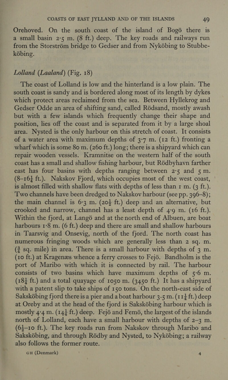 Orehoved. On the south coast of the island of Bogo there is a small basin 2-5 m. (8 ft.) deep. The key roads and railways run from the Storstrém bridge to Gedser and from Nykobing to Stubbe- kobing. Lolland (Laaland) (Fig. 18) The coast of Lolland is low and the hinterland is a low plain. The south coast is sandy and is bordered along most of its length by dykes which protect areas reclaimed from the sea. Between Hyllekrog and Gedser Odde an area of shifting sand, called Rédsand, mostly awash but with a few islands which frequently change their shape and position, lies off the coast and is separated from it by a large shoal area. Nysted is the only harbour on this stretch of coast. It consists of a water area with maximum depths of 3-7 m. (12 ft.) fronting a wharf which is some 80 m. (260 ft.) long; there is a shipyard which can repair wooden vessels. Kramnitse on the western half of the south coast has a small and shallow fishing harbour, but Rédbyhavn farther east has four basins with depths ranging between 2°5 and 5 m. (8-164 ft.). Nakskov Fjord, which occupies most of the west coast, is almost filled with shallow flats with depths of less than r m. (3 ft.). Two channels have been dredged to Nakskov harbour (see pp. 396-8); the main channel is 6:3 m. (204 ft.) deep and an alternative, but crooked and narrow, channel has a least depth of 4:9 m. (16 ft.). Within the fjord, at Langé and at the north end of Albuen, are boat harbours 1°8 m. (6 ft.) deep and there are small and shallow harbours in ‘l'aarsvig and Onsevig, north of the fjord. The north coast has numerous fringing woods which are generally less than 2 sq. m. (? sq. mile) in area. There is a small harbour with depths of 3 m. (10 ft.) at Kragenzes whence a ferry crosses to Fejé. Bandholm is the port of Maribo with which it is connected by rail. The harbour consists of two basins which have maximum depths of 5:6 m. (184 ft.) and a total quayage of 1050 m. (3450 ft.) It has a shipyard with a patent slip to take ships of 150 tons. On the north-east side of Sakskébing fjord there is a pier and a boat harbour 3-5 m. (114 ft.) deep at Oreby and at the head of the fjord is Saksk6bing harbour which is mostly 4:4 m. (144 ft.) deep. Fejé and Femé, the largest of the islands north of Lolland, each have a small harbour with depths of 2-3 m. (63-10 ft.). The key roads run from Nakskov through Maribo and Sakskébing, and through Rédby and Nysted, to Nykébing; a railway also follows the former route. GH (Denmark) 4