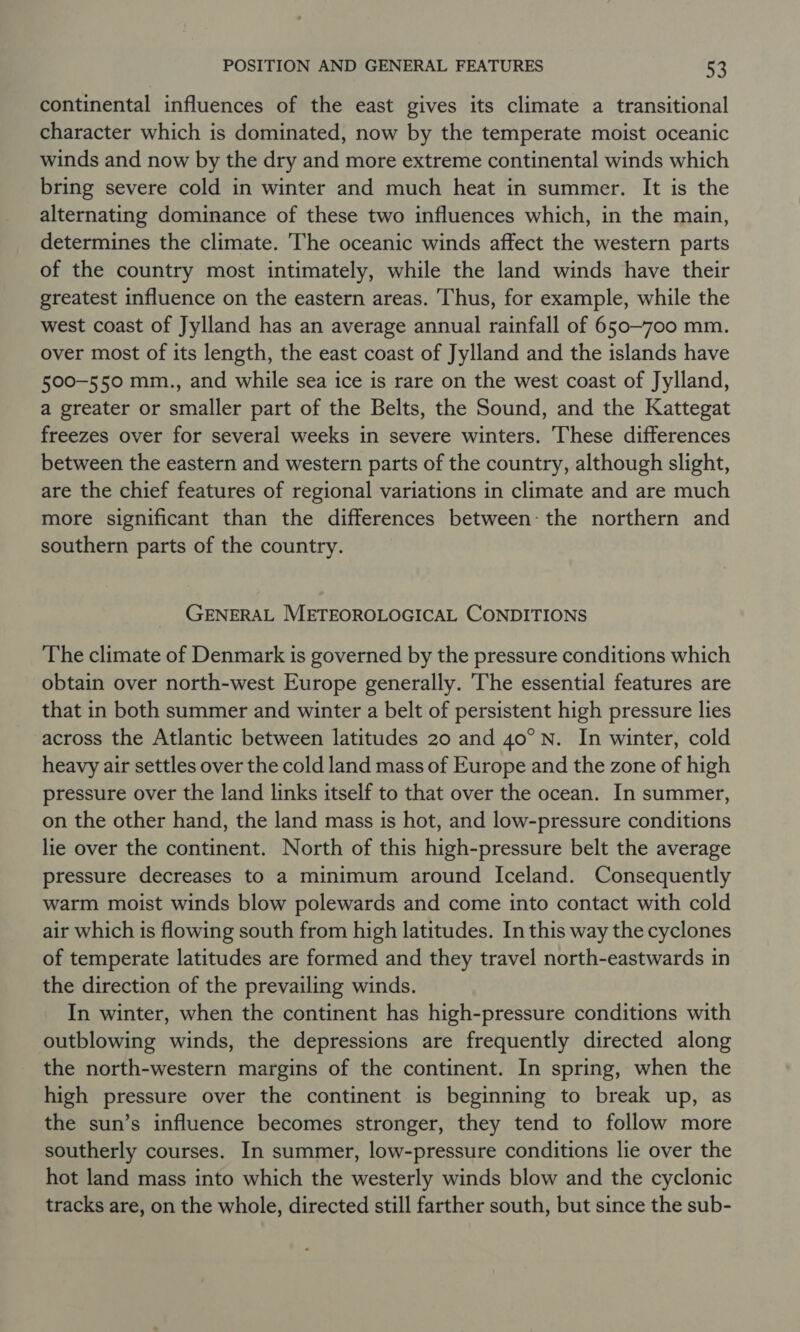 continental influences of the east gives its climate a transitional character which is dominated, now by the temperate moist oceanic winds and now by the dry and more extreme continental winds which bring severe cold in winter and much heat in summer. It is the alternating dominance of these two influences which, in the main, determines the climate. The oceanic winds affect the western parts of the country most intimately, while the land winds have their greatest influence on the eastern areas. Thus, for example, while the west coast of Jylland has an average annual rainfall of 650-700 mm. over most of its length, the east coast of Jylland and the islands have 500-550 mm., and while sea ice is rare on the west coast of Jylland, a greater or smaller part of the Belts, the Sound, and the Kattegat freezes over for several weeks in severe winters. These differences between the eastern and western parts of the country, although slight, are the chief features of regional variations in climate and are much more significant than the differences between: the northern and southern parts of the country. GENERAL METEOROLOGICAL CONDITIONS The climate of Denmark is governed by the pressure conditions which obtain over north-west Europe generally. The essential features are that in both summer and winter a belt of persistent high pressure lies across the Atlantic between latitudes 20 and 40° N. In winter, cold heavy air settles over the cold land mass of Europe and the zone of high pressure over the land links itself to that over the ocean. In summer, on the other hand, the land mass is hot, and low-pressure conditions lie over the continent. North of this high-pressure belt the average pressure decreases to a minimum around Iceland. Consequently warm moist winds blow polewards and come into contact with cold air which is flowing south from high latitudes. In this way the cyclones of temperate latitudes are formed and they travel north-eastwards in the direction of the prevailing winds. In winter, when the continent has high-pressure conditions with outblowing winds, the depressions are frequently directed along the north-western margins of the continent. In spring, when the high pressure over the continent is beginning to break up, as the sun’s influence becomes stronger, they tend to follow more southerly courses. In summer, low-pressure conditions lie over the hot land mass into which the westerly winds blow and the cyclonic tracks are, on the whole, directed still farther south, but since the sub-