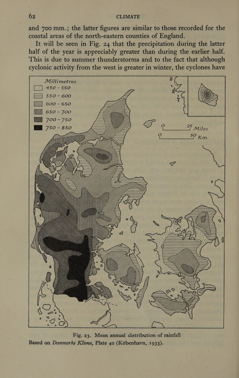 and 700 mm.; the latter figures are similar to those recorded for the coastal areas of the north-eastern counties of England. It will be seen in Fig. 24 that the precipitation during the latter half of the year is appreciably greater than during the earlier half. This is due to summer thunderstorms and to the fact that although cyclonic activity from the west is greater in winter, the cyclones have JMillimetres 450 = 550 FE 550-600 600 - 650 (ll 650-700 May, =Y VV {7 CC  Fig. 23. Mean annual distribution of rainfall Based on Danmarks Klima, Plate 40 (Kébenhavn, 1933).