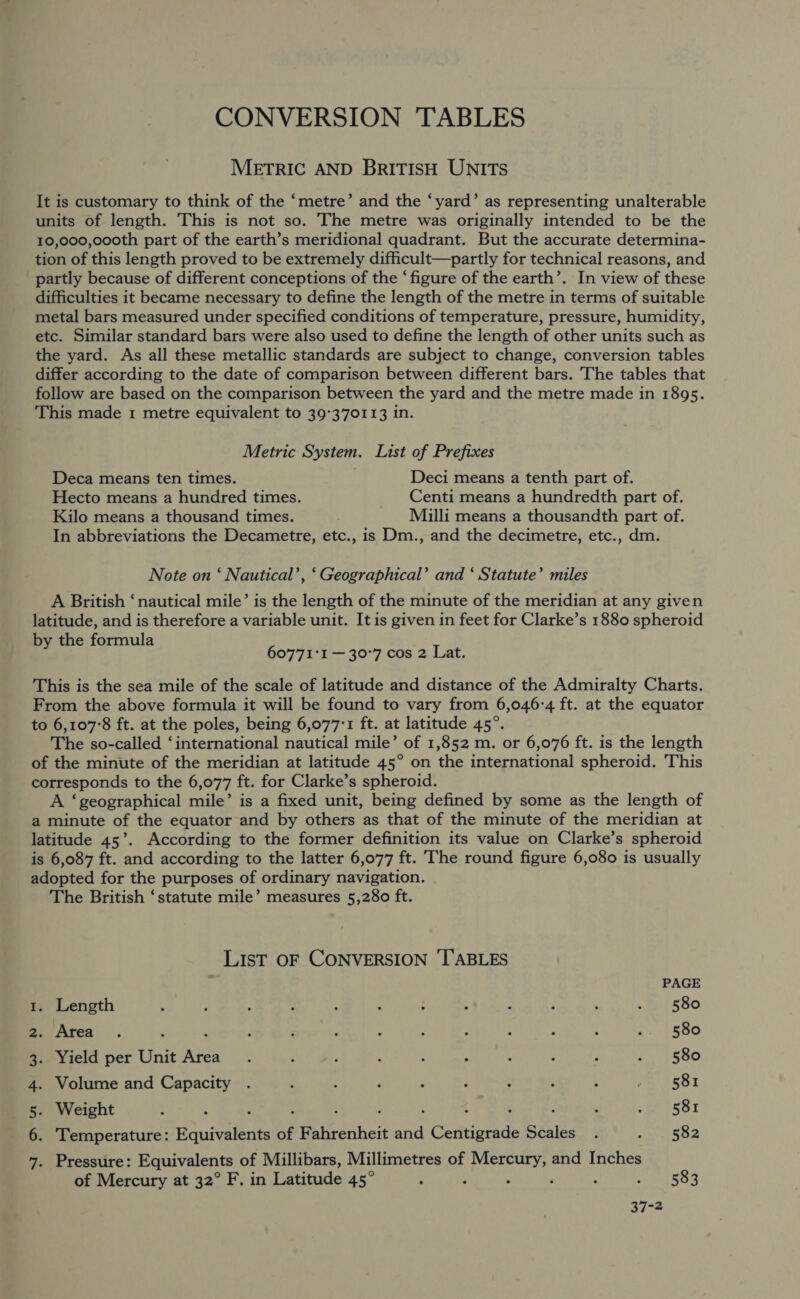 CONVERSION TABLES METRIC AND BRITISH UNITS It is customary to think of the ‘metre’ and the ‘yard’ as representing unalterable units of length. This is not so. The metre was originally intended to be the 10,000,o0oth part of the earth’s meridional quadrant. But the accurate determina- tion of this length proved to be extremely difficult—partly for technical reasons, and partly because of different conceptions of the ‘figure of the earth’. In view of these difficulties it became necessary to define the length of the metre in terms of suitable metal bars measured under specified conditions of temperature, pressure, humidity, etc. Similar standard bars were also used to define the length of other units such as the yard. As all these metallic standards are subject to change, conversion tables differ according to the date of comparison between different bars. The tables that follow are based on the comparison between the yard and the metre made in 1895. This made 1 metre equivalent to 39°370113 in. Metric System. List of Prefixes Deca means ten times. Deci means a tenth part of. Hecto means a hundred times. Centi means a hundredth part of. Kilo means a thousand times. Milli means a thousandth part of. In abbreviations the Decametre, etc., is Dm., and the decimetre, etc., dm. Note on ‘ Nautical’, ‘Geographical’ and ‘ Statute’ miles A British ‘nautical mile’ is the length of the minute of the meridian at any given latitude, and is therefore a variable unit. It is given in feet for Clarke’s 1880 spheroid by the formula 60771°1 — 30°7 cos 2 Lat. This is the sea mile of the scale of latitude and distance of the Admiralty Charts. From the above formula it will be found to vary from 6,046-4 ft. at the equator to 6,107°8 ft. at the poles, being 6,077°1 ft. at latitude 45°. The so-called ‘international nautical mile’ of 1,852 m. or 6,076 ft. is the length of the minute of the meridian at latitude 45° on the international spheroid. This corresponds to the 6,077 ft. for Clarke’s spheroid. A ‘geographical mile’ is a fixed unit, being defined by some as the length of a minute of the equator and by others as that of the minute of the meridian at latitude 45’. According to the former definition its value on Clarke’s spheroid is 6,087 ft. and according to the latter 6,077 ft. The round figure 6,080 is usually adopted for the purposes of ordinary navigation. The British ‘statute mile’ measures 5,280 ft. LIsT OF CONVERSION ‘TABLES 4 PAGE 1. Length : : : ; : ; : : ‘ : , «it 580 mvAatea. ; : ; ‘ : : ; : ‘ - : SOO 3. Yield per Unit Area. ; i . ‘ : ; ‘ ; ‘ine SSO 4. Volume and Capacity . : é : : 4 : * ; i ASBI 5. Weight ; : A . : ; : ‘ ; : ; eres y 6. Temperature: Equivalents of Fahrenheit and Centigrade Scales . 1502 7. Pressure: Equivalents of Millibars, Millimetres of Mercury, and Inches of Mercury at 32° F. in Latitude 45° : : : ‘ ; ames 37-2