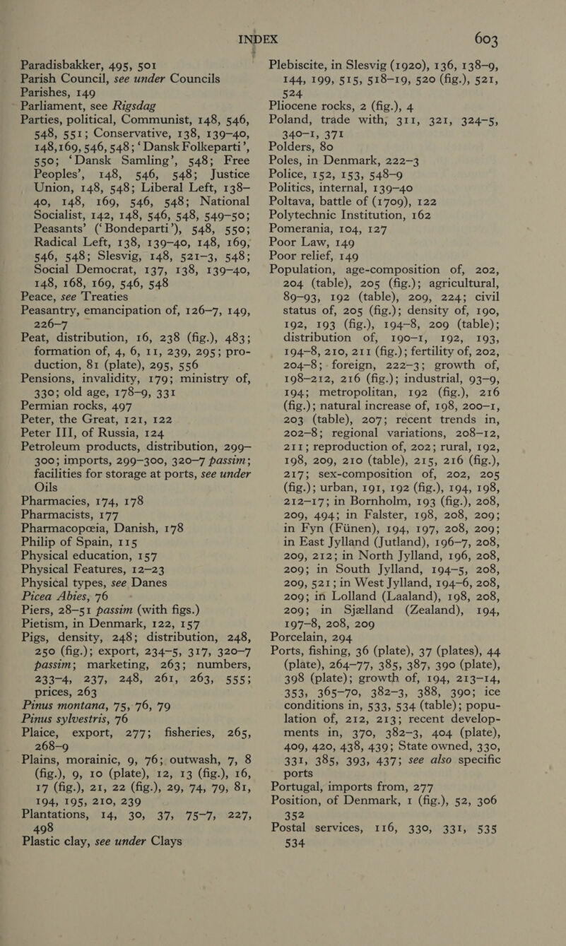 Paradisbakker, 495, 501 Parish Council, see under Councils Parishes, 149 Parliament, see Rigsdag Parties, political, Communist, 148, 546, 548, 551; Conservative, 138, 139-40, 148,169, 546, 548; ‘ Dansk Folkeparti’, 550; ‘Dansk Samling’, 548; Free Peoples’, 148, 546, 548; Justice Union, 148, 548; Liberal Left, 138- 40, 148, 169, 546, 548; National Socialist, 142, 148, 546, 548, 549-50; Peasants’ (‘Bondeparti’), 548, 550; Radical Left, 138, 139-40, 148, 169, 546, 548; Slesvig, 148, 521-3, 548; Social Democrat, 137, 138, 139-40, 148, 168, 169, 546, 548 Peace, see Treaties Peasantry, emancipation of, 126-7, 149, 226-7 Peat, distribution, 16, 238 (fig.), 483; formation of, 4, 6, I1, 239, 295; pro- duction, 81 (plate), 295, 556 Pensions, invalidity, 179; ministry of, 330; old age, 178-9, 331 Permian rocks, 497 Peter, the Great, 121, 122 Peter III, of Russia, 124 Petroleum products, distribution, 299- 300; imports, 299-300, 320-7 passim; facilities for storage at ports, see under Oils Pharmacies, 174, 178 Pharmacists, 177 Pharmacopeceia, Danish, 178 Philip of Spain, 115 Physical education, 157 Physical Features, 12-23 Physical types, see Danes Picea Abies, 76 Piers, 28-51 passim (with figs.) Pietism, in Denmark, 122, 157 Pigs, density, 248; distribution, 248, 250 (fig.); export, 234-5, 317, 320-7 passim; marketing, 263; numbers, 233-4, 237, 248, 261, 263, 555; prices, 263 Pinus montana, 75, 76, 79 Pinus sylvestris, 76 Plaice, export, 277; fisheries, 265, 268-9 Plains, morainic, 9, 76; outwash, 7, 8 (fig.), 9, 10 (plate), 12, 13 (fig.), 16, 17 (fig.), 21, 22 (fig.), 29, 74, 79, 81, 194, 195, 210, 239 Plantations, 14, 30, 37, 498 Plastic clay, see under Clays 75-7, 227, 603 Plebiscite, in Slesvig (1920), 136, 138-9, 144, 199, 515, 518-19, 520 (fig.), 521, 524 Pliocene rocks, 2 (fig.), 4 Poland, trade with; 311, 321, 324-5, 340-1, 371 Polders, 80 Poles, in Denmark, 222-3 Police, 152, 153, 548-9 Politics, internal, 139-40 Poltava, battle of (1709), 122 Polytechnic Institution, 162 Pomerania, 104, 127 Poor Law, 149 Poor relief, 149 Population, age-composition of, 202, 204 (table), 205 (fig.); agricultural, 89-93, 192 (table), 209, 224; civil status of, 205 (fig.); density of, 190, 192, 193 (fig.), 194-8, 209 (table); distribution of, 190-1, 192, 193, 194-8, 210, 211 (fig.); fertility of, 202, 204-8; foreign, 222-3; growth of, 198-212, 216 (fig.); industrial, 93-9, 194; metropolitan, 192 (fig.), 216 (fig.); natural increase of, 198, 200-1, 203 (table), 207; recent trends in, 202-8; regional variations, 208-12, 211; reproduction of, 202; rural, 192, 198, 209, 210 (table), 215, 216 (fig.), 217; sex-composition of, 202, 205 (fig.); urban, 191, 192 (fig.), 194, 198, 212-17; in Bornholm, 193 (fig.), 208, 209, 494; in Falster, 198, 208, 209; in Fyn (Fiinen), 194, 197, 208, 209; in East Jylland (Jutland), 196-7, 208, 209, 212; in North Jylland, 196, 208, 209; in South Jylland, 194-5, 208, 209, 521; in West Jylland, 194-6, 208, 209; in Lolland (Laaland), 198, 208, 209; in Sjelland (Zealand), 194, 197-8, 208, 209 Porcelain, 294 Ports, fishing, 36 (plate), 37 (plates), 44 (plate), 264-77, 385, 387, 390 (plate), 398 (plate); growth of, 194, 213-14, 353, 365-70, 382-3, 388, 390; ice conditions in, 533, 534 (table); popu- lation of, 212, 213; recent develop- ments in, 370, 382-3, 404 (plate), 409, 420, 438, 439; State owned, 330, 331, 385, 393, 437; see also specific ports Portugal, imports from, 277 Position, of Denmark, 1 (fig.), 52, 306 352 Postal services, 534 T16;, 330339 1h0539