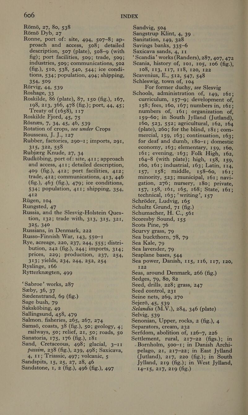 R6m6, 27, 80, 538 R6m6 Dyb, 27 Ronne, port of: site, 494, 507-8; ap- proach and access, 508; detailed description, 507 (plate), 508-9 (with fig); port facilities, 509; trade, 509; industries, 509; communications, 502 (fig.), 510, 538, 540, 544; ice condi- tions, 534; population, 494; shipping, 354, 509 Rorvig, 44, 539 Roshage, 33 Roskilde, 86 (plate), 87, 150 (fig.), 167, 198, 213, 366, 478 (fig.); port, 44, 45; Treaty of (1658), 117 Roskilde Fjord, 45, 75 Résnezs, 7, 34, 45, 46, 539 Rotation of crops, see under Crops Rousseau, J. J., 127 Rubber, factories, 290-1; imports, 291, 315, 322, 558 Rubjerg Knude, 27, 34 Rudkébing, port of: site, 411; approach and access, 411; detailed description, 409 (fig.), 412; port facilities, 412; trade, 412; communications, 413, 446 (fig.), 463 (fig.), 479; ice conditions, 534; population, 411; shipping, 354, 412 Riigen, 104 Rungsted, 47 Russia, and the Slesvig-Holstein Ques- tion, 132; trade with, 313, 315, 321, 325, 340 Russians, in Denmark, 222 Russo-Finnish War, 143, 550-1 Rye, acreage, 220, 237, 244, 555; distri- bution, 242 (fig.), 244; imports, 314; prices, 229; production, 237, 254, 313; yields, 234, 244, 252, 254 Ryslinge, 166 Rytterknegten, 499 ‘Sabroe’ works, 287 Seby, 36, 37 Sedenstrand, 69 (fig.) Sage bush, 79 Saksk6bing, 49 Sallingsund, 458, 479 Salmon, fisheries, 265, 267, 274 Sams6, coasts, 38 (fig.), 50; geology, 4; railways, 50; relief, 21, 50; roads, 50 Sanatoria, 175, 176 (fig.), 181 Sand, Cretaceous, 498; glacial, 3-11 passim, 238 (fig.), 239, 498; Saxicava, 4, 11; Triassic, 497; volcanic, 5 Sandspits, 15, 25, 27, 28, 46 Sandstone, 1, 2 (fig.), 496 (fig.), 497 Sandvig, 504. Sangstrup Klint, 4, 39 Sanitation, 149, 328 Savings banks, 335-6 Saxicava sands, 4, 11 ‘Scandia’ works (Randers), 287, 407, 472 Scania, history of, 101, 105, 106 (fig.), 108, 113, 117} 118) F20122 Scavenius, E., 512, 547, 548 Schleswig, town of, 104 For former duchy, see Slesvig Schools, administration of, 149, 161; curriculum, 157-9; development of, 158; fees, 160, 167; numbers in, 161; numbers of, 161; organization of, 159-60; in South Jylland (Jutland), 160, 523, 552; agricultural, 162, 164 (plate), 260; for the blind, 181; com- mercial, 159, 163; continuation, 163; for deaf and dumb, 180-1; domestic economy, 163; elementary, 159, 160, 161; evening, 163; Folk High, 162, 164-8 (with plate); high, 158, 159, 160, 161; industrial, 163; Latin, 114, 157, 158; middle, 158-60, 161; minority, 523; municipal, 161; navi- gation, 276; nursery, 180; private, 157, 158, 161, 165, 168; State, 161; technical, 163; ‘writing’, 157 Schroder, Ludvig, 165 Schultz Grund, 71 (fig.) Schumacher, H. C., 561 Scoresby Sound, 155 Scots Pine, 76 Scurvy grass, 79 Sea buckthorn, 78, 79 Sea Kale, 79 Sea lavender, 79 Seaplane bases, 544 Sea power, Danish, 115, 116, 117, 120, ie Seas, around Denmark, 266 (fig.) Sedges, 79, 80, 82 Seed, drills, 228; grass, 247 Seed control, 231 Seine nets, 269, 270 Sejeré, 45, 539 Selandia (M.V.), 284, 346 (plate) Selvig, 539 Senonian, Upper, rocks, 2 (fig.), 4 Separators, cream, 232 Serfdom, abolition of, 126-7, 226 Settlement, rural, 217-22 (figs.); in -Bornholm, 500-1; in Danish Archi- pelago, 21, 217-22; in East Jylland (Jutland), 217, 220 (fig.); in South Jylland, 219 (fig.); in West Jylland, 14-15, 217, 219 (fig.)