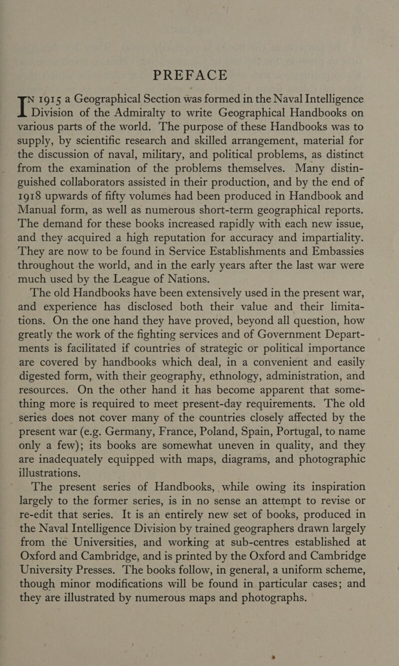 PREFACE N 1915 a Geographical Section was formed in the Naval Intelligence Division of the Admiralty to write Geographical Handbooks on various parts of the world. The purpose of these Handbooks was to supply, by scientific research and skilled arrangement, material for the discussion of naval, military, and political problems, as distinct from the examination of the problems themselves. Many distin- guished collaborators assisted in their production, and by the end of 1918 upwards of fifty volumes had been produced in Handbook and Manual form, as well as numerous short-term geographical reports. The demand for these books increased rapidly with each new issue, and they acquired a high reputation for accuracy and impartiality. They are now to be found in Service Establishments and Embassies throughout the world, and in the early years after the last war were much used by the League of Nations. The old Handbooks have been extensively used in the present war, and experience has disclosed both their value and their limita- tions. On the one hand they have proved, beyond all question, how greatly the work of the fighting services and of Government Depart- ments is facilitated if countries of strategic or political importance are covered by handbooks which deal, in a convenient and easily digested form, with their geography, ethnology, administration, and resources. On the other hand it has become apparent that some- thing more is required to meet present-day requirements. The old series does not cover many of the countries closely affected by the present war (e.g. Germany, France, Poland, Spain, Portugal, to name only a few); its books are somewhat uneven in quality, and they are inadequately equipped with maps, diagrams, and photographic illustrations. The present series of Handbooks, while owing its inspiration largely to the former series, is in no sense an attempt to revise or re-edit that series. It is an entirely new set of books, produced in the Naval Intelligence Division by trained geographers drawn largely from the Universities, and working at sub-centres established at Oxford and Cambridge, and is printed by the Oxford and Cambridge University Presses. The books follow, in general, a uniform scheme, though minor modifications will be found in particular cases; and they are illustrated by numerous maps and photographs.