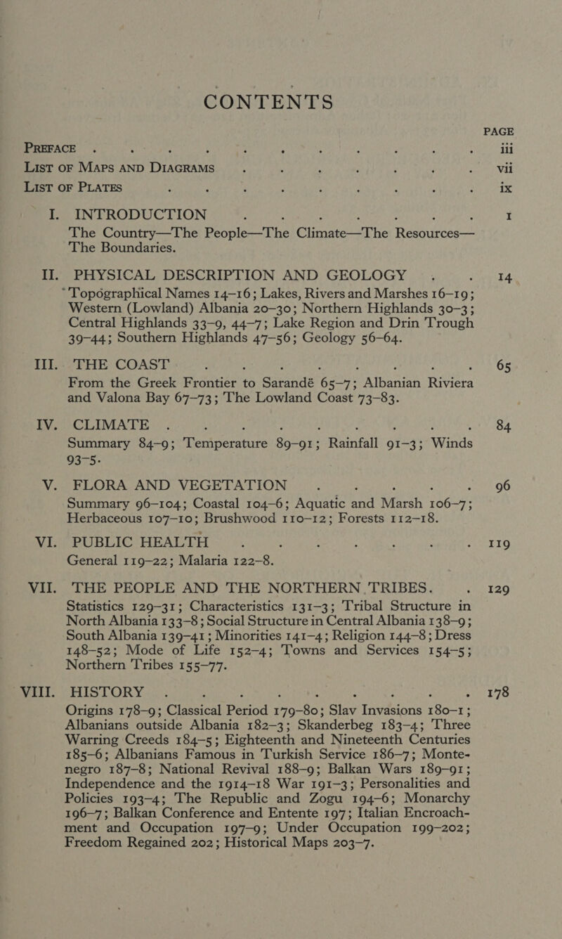 CONTENTS INTRODUCTION The Country—The Peon he ClimateT he Teeneces 2! The Boundaries. PHYSICAL DESCRIPTION AND GEOLOGY Western (Lowland) Albania 20-30; Northern Highlands 30-3; Central Highlands 33-9, 44~7; Lake Region and Drin Trough 39-44; Southern Highlands 47-56; Geology 56-64. THE COAST : From the Greek Frontier to Sarandé 6 5— Bi ATeaan Teviers and Valona Bay 67-73; The Lowland Coast 73-83. CLIMATE Summary 84-9; Aeriseeanite got OI; Rainfall 9I-3; Winds 93-5: FLORA AND VEGETATION Summary 96-104; Coastal 104-6; Aquatic and Rah ey ae Herbaceous 107-10; Brushwood 110-12; Forests 112-18. PUBLIC HEALTH General 119-22; Malaria 122-8. THE PEOPLE AND THE NORTHERN TRIBES. Statistics 129-31; Characteristics 131-3; Tribal Structure in North Albania 133-8 ; Social Structure in Central Albania 138-9; South Albania 139-41 ; Minorities 141-4; Religion 144-8 ; Dress 148-52; Mode of Life 152-4; Towns and Services 154-5; Northern Tribes 155-77. HISTORY Origins 178-9; Classical Bariod Parkas Slav Titers ee Albanians outside Albania 182-3; Skanderbeg 183-4; Three Warring Creeds 184-5; Eighteenth and Nineteenth Centuries 185-6; Albanians Famous in Turkish Service 186—7; Monte- negro 187-8; National Revival 188-9; Balkan Wars 189-91; Independence and the 1914-18 War 191-3; Personalities and Policies 193-4; The Republic and Zogu 194-6; Monarchy 196-7; Balkan Conference and Entente 197; Italian Encroach- ment and Occupation 197-9; Under Occupation 199-202; Freedom Regained 202; Historical Maps 203-7. PAGE ili Vii ix 14 65 84 96 119 129 178