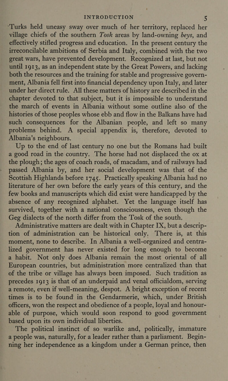 “Turks held uneasy sway over much of her territory, replaced her village chiefs of the southern Tosk areas by land-owning beys, and effectively stifled progress and education. In the present century the irreconcilable ambitions of Serbia and Italy, combined with the two great wars, have prevented development. Recognized at last, but not until 1913, as an independent state by the Great Powers, and lacking both the resources and the training for stable and progressive govern- ment, Albania fell first into financial dependency upon Italy, and later under her direct rule. All these matters of history are described in the chapter devoted to that subject, but it is impossible to understand the march of events in Albania without some outline also of the histories of those peoples whose ebb and flow in the Balkans have had such consequences for the Albanian people, and left so many problems behind. A special appendix is, therefore, devoted to Albania’s neighbours. Up to the end of last century no one but the Romans had built a good road in the country. The horse had not displaced the ox at the plough; the ages of coach roads, of macadam, and of railways had passed Albania by, and her social development was that of the Scottish Highlands before 1745. Practically speaking Albania had no literature of her own before the early years of this century, and the few books and manuscripts which did exist were handicapped by the absence of any recognized alphabet. Yet the language itself has survived, together with a national consciousness, even though the Geg dialects of the north differ from the Tosk of the south. Administrative matters are dealt with in Chapter IX, but a descrip- tion of administration can be historical only. There is, at this moment, none to describe. In Albania a well-organized and centra- lized government has never existed for long enough to become a habit. Not only does Albania remain the most oriental of all European countries, but administration more centralized than that of the tribe or village has always been imposed. Such tradition as precedes 1913 is that of an underpaid and venal officialdom, serving a remote, even if well-meaning, despot. A bright exception of recent times is to be found in the Gendarmerie, which, under British officers, won the respect and obedience of a people, loyal and honour- able of purpose, which would soon respond to good government based upon its own individual liberties. The political instinct of so warlike and, politically, immature a people was, naturally, for a leader rather than a parliament. Begin- ning her independence as a kingdom under a German prince, then