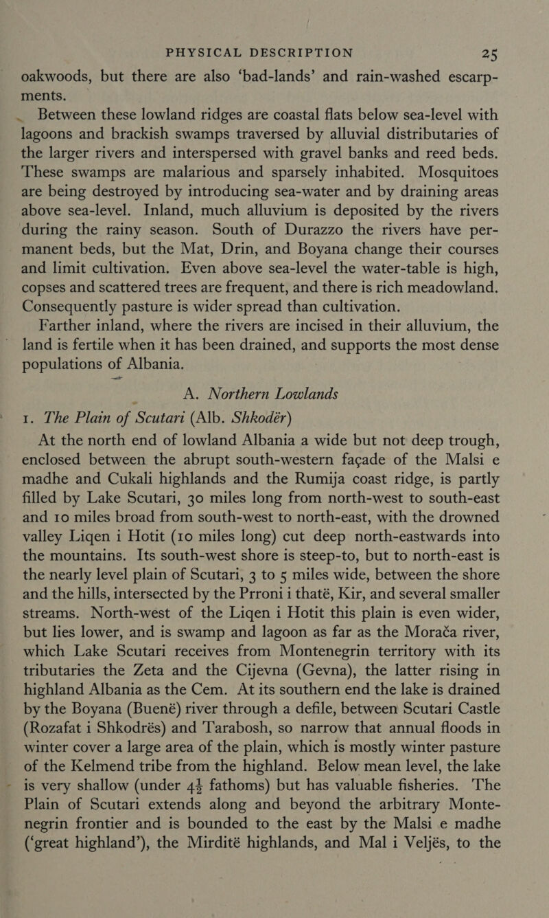 oakwoods, but there are also ‘bad-lands’ and rain-washed escarp- ments. . Between these lowland ridges are coastal flats below sea-level with lagoons and brackish swamps traversed by alluvial distributaries of the larger rivers and interspersed with gravel banks and reed beds. These swamps are malarious and sparsely inhabited. Mosquitoes are being destroyed by introducing sea-water and by draining areas above sea-level. Inland, much alluvium is deposited by the rivers during the rainy season. South of Durazzo the rivers have per- manent beds, but the Mat, Drin, and Boyana change their courses and limit cultivation. Even above sea-level the water-table is high, copses and scattered trees are frequent, and there is rich meadowland. Consequently pasture is wider spread than cultivation. Farther inland, where the rivers are incised in their alluvium, the land is fertile when it has been drained, and supports the most dense populations of Albania. : A. Northern Lowlands 1. The Plain of Scutari (Alb. Shkodeér) At the north end of lowland Albania a wide but not deep trough, enclosed between the abrupt south-western facade of the Malsi e madhe and Cukali highlands and the Rumija coast ridge, is partly filled by Lake Scutari, 30 miles long from north-west to south-east and 10 miles broad from south-west to north-east, with the drowned valley Liqen i Hotit (10 miles long) cut deep north-eastwards into the mountains. Its south-west shore is steep-to, but to north-east is the nearly level plain of Scutari, 3 to 5 miles wide, between the shore and the hills, intersected by the Prroni i thaté, Kir, and several smaller streams. North-west of the Liqen i Hotit this plain is even wider, but lies lower, and is swamp and lagoon as far as the Mora¢a river, which Lake Scutari receives from Montenegrin territory with its tributaries the Zeta and the Cijevna (Gevna), the latter rising in highland Albania as the Cem. At its southern end the lake is drained by the Boyana (Buené) river through a defile, between Scutari Castle (Rozafat i Shkodrés) and 'Tarabosh, so narrow that annual floods in winter cover a large area of the plain, which is mostly winter pasture _ of the Kelmend tribe from the highland. Below mean level, the lake is very shallow (under 44 fathoms) but has valuable fisheries. ‘The Plain of Scutari extends along and beyond the arbitrary Monte- negrin frontier and is bounded to the east by the Malsi e madhe (‘great highland’), the Mirdité highlands, and Mal i Veljés, to the