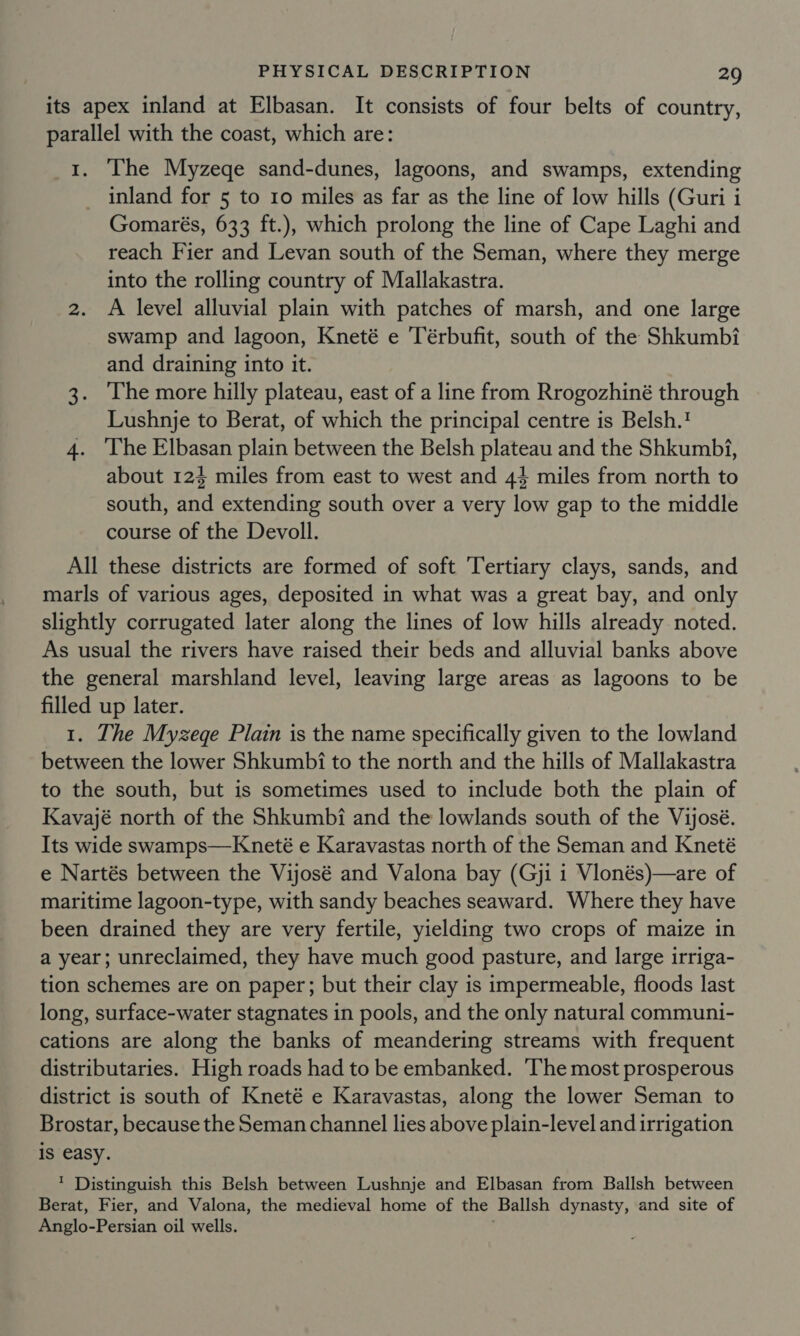 its apex inland at Elbasan. It consists of four belts of country, parallel with the coast, which are: 1. The Myzege sand-dunes, lagoons, and swamps, extending _ inland for 5 to 10 miles as far as the line of low hills (Guri i Gomarés, 633 ft.), which prolong the line of Cape Laghi and reach Fier and Levan south of the Seman, where they merge into the rolling country of Mallakastra. 2. A level alluvial plain with patches of marsh, and one large swamp and lagoon, Kneté e ‘Térbufit, south of the Shkumbi and draining into it. 3. The more hilly plateau, east of a line from Rrogozhiné through Lushnje to Berat, of which the principal centre is Belsh.? 4. ‘The Elbasan plain between the Belsh plateau and the Shkumbi, about 124 miles from east to west and 44 miles from north to south, and extending south over a very low gap to the middle course of the Devoll. All these districts are formed of soft Tertiary clays, sands, and marls of various ages, deposited in what was a great bay, and only slightly corrugated later along the lines of low hills already noted. As usual the rivers have raised their beds and alluvial banks above the general marshland level, leaving large areas as lagoons to be filled up later. 1. The Myzege Plain is the name specifically given to the lowland between the lower Shkumbi to the north and the hills of Mallakastra to the south, but is sometimes used to include both the plain of Kavajé north of the Shkumbi and the lowlands south of the Vijosé. Its wide swamps—Kneté e Karavastas north of the Seman and Kneté e Nartés between the Vijosé and Valona bay (Gji 1 Vlonés)—are of maritime lagoon-type, with sandy beaches seaward. Where they have been drained they are very fertile, yielding two crops of maize in a year; unreclaimed, they have much good pasture, and large irriga- tion schemes are on paper; but their clay is impermeable, floods last long, surface-water stagnates in pools, and the only natural communi- cations are along the banks of meandering streams with frequent distributaries. High roads had to be embanked. ‘The most prosperous district is south of Kneté e Karavastas, along the lower Seman to Brostar, because the Seman channel lies above plain-level and irrigation is easy. ’ Distinguish this Belsh between Lushnje and Elbasan from Ballsh between Berat, Fier, and Valona, the medieval home of the Ballsh dynasty, and site of Anglo-Persian oil wells. ;