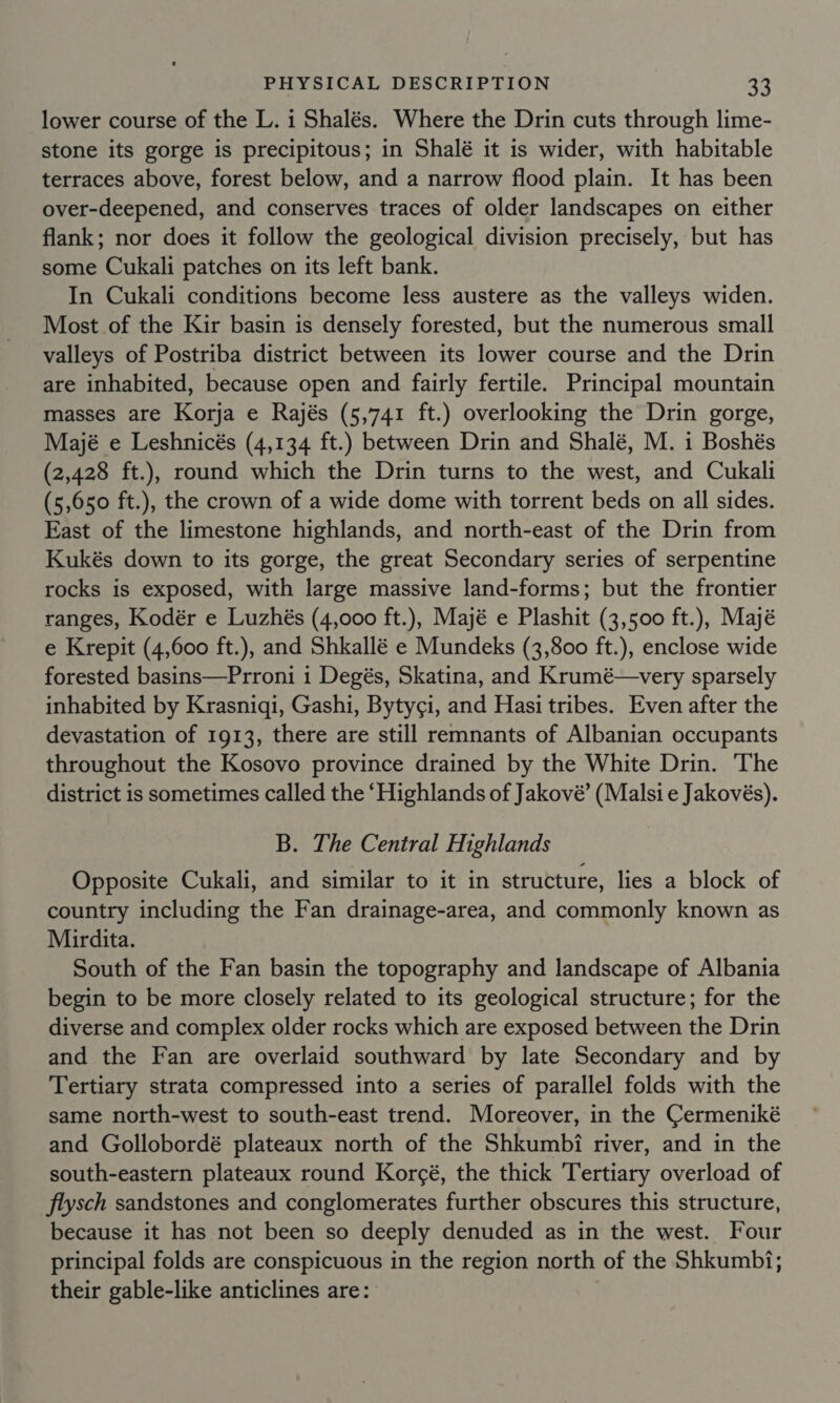 lower course of the L. i Shalés. Where the Drin cuts through lime- stone its gorge is precipitous; in Shalé it is wider, with habitable terraces above, forest below, and a narrow flood plain. It has been over-deepened, and conserves traces of older landscapes on either flank; nor does it follow the geological division precisely, but has some Cukali patches on its left bank. In Cukali conditions become less austere as the valleys widen. Most of the Kir basin is densely forested, but the numerous small valleys of Postriba district between its lower course and the Drin are inhabited, because open and fairly fertile. Principal mountain masses are Korja e Rajés (5,741 ft.) overlooking the Drin gorge, Majé e Leshnicés (4,134 ft.) between Drin and Shalé, M. 1 Boshés (2,428 ft.), round which the Drin turns to the west, and Cukali (5,650 ft.), the crown of a wide dome with torrent beds on all sides. East of the limestone highlands, and north-east of the Drin from Kukés down to its gorge, the great Secondary series of serpentine rocks is exposed, with large massive land-forms; but the frontier ranges, Kodér e Luzhés (4,000 ft.), Majé e Plashit (3,500 ft.), Majé e Krepit (4,600 ft.), and Shkallé e Mundeks (3,800 ft.), enclose wide forested basins—Prroni i Degés, Skatina, and Krumé—very sparsely inhabited by Krasniqi, Gashi, Byty¢i, and Hasi tribes. Even after the devastation of 1913, there are still remnants of Albanian occupants throughout the Kosovo province drained by the White Drin. The district is sometimes called the ‘Highlands of Jakové’ (Malsi e Jakovés). B. The Central Highlands Opposite Cukali, and similar to it in structure, lies a block of country including the Fan drainage-area, and commonly known as Mirdita. South of the Fan basin the topography and landscape of Albania begin to be more closely related to its geological structure; for the diverse and complex older rocks which are exposed between the Drin and the Fan are overlaid southward by late Secondary and by Tertiary strata compressed into a series of parallel folds with the same north-west to south-east trend. Moreover, in the Cermeniké and Gollobordé plateaux north of the Shkumbi river, and in the south-eastern plateaux round Korcé, the thick Tertiary overload of flysch sandstones and conglomerates further obscures this structure, because it has not been so deeply denuded as in the west. Four principal folds are conspicuous in the region north of the Shkumbi; their gable-like anticlines are: