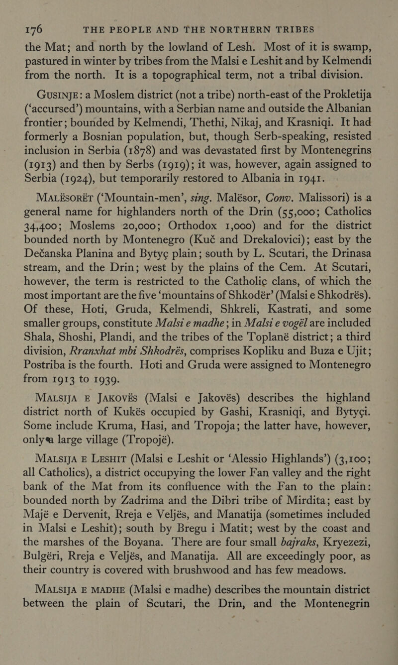 the Mat; and north by the lowland of Lesh. Most of it is swamp, pastured in winter by tribes from the Malsi e Leshit and by Kelmendi from the north. It is a topographical term, not a tribal division. GusInJE: a Moslem district (not a tribe) north-east of the Prokletija (‘accursed’) mountains, with a Serbian name and outside the Albanian frontier ; bounded by Kelmendi, Thethi, Nikaj, and Krasniqi. It had formerly a Bosnian population, but, though Serb-speaking, resisted inclusion in Serbia (1878) and was devastated first by Montenegrins (1913) and then by Serbs (1919); it was, however, again assigned to Serbia (1924), but temporarily restored to Albania in 1941. MaAtésorét (‘Mountain-men’, sing. Malésor, Conv. Malissori) is a general name for highlanders north of the Drin (55,000; Catholics 34,400; Moslems 20,000; Orthodox 1,000) and for the district bounded north by Montenegro (Kué and Drekalovici); east by the Deéanska Planina and Bytyg¢ plain; south by L. Scutari, the Drinasa stream, and the Drin; west by the plains of the Cem. At Scutari, however, the term is restricted to the Catholic clans, of which the most important are the five ‘mountains of Shkodér’ (Malsi e Shkodrés). Of these, Hoti, Gruda, Kelmendi, Shkreli, Kastrati, and some smaller groups, constitute Malsi e madhe ; in Malsi e vogél are included Shala, Shoshi, Plandi, and the tribes of the Toplané district; a third division, Rranxhat mbi Shkodrés, comprises Kopliku and Buza e Ujit; Postriba is the fourth. Hoti and Gruda were assigned to Montenegro from 1913 to 1939. Matsa E Jakovis (Malsi e Jakovés) describes the highland district north of Kukés occupied by Gashi, Krasniqi, and Bytyci. Some include Kruma, Hasi, and Tropoja; the latter have, however, only#a large village (‘Tropojé). Matsa E Lesuit (Malsi e Leshit or ‘Alessio Highlands’) (3,100; all Catholics), a district occupying the lower Fan valley and the right bank of the Mat from its confluence with the Fan to the plain: bounded north by Zadrima and the Dibri tribe of Mirdita; east by Mayjé e Dervenit, Rreja e Veljés, and Manatija (sometimes included in Malsi e Leshit); south by Bregu i Matit; west by the coast and the marshes of the Boyana. There are four small bajraks, Kryezezi, Bulgéri, Rreja e Veljés, and Manatija. All are exceedingly poor, as their country is covered with brushwood and has few meadows. MALsIJA E MADHE (Malsi e madhe) describes the mountain district between the plain of Scutari, the Drin, and the Montenegrin