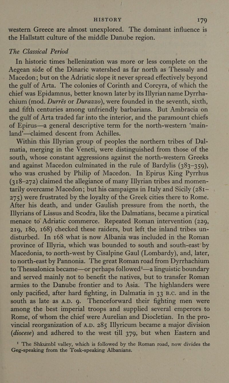 western Greece are almost unexplored. ‘The dominant influence 1 is the Hallstatt culture of the middle Danube region. The Classical Period In historic times hellenization was more or less complete on the Aegean side of the Dinaric watershed as far north as ‘Thessaly and Macedon; but on the Adriatic slope it never spread effectively beyond the gulf of Arta. The colonies of Corinth and Corcyra, of which the chief was Epidamnus, better known later by its Illyrian name Dyrrha- chium (mod. Durrés or Durazzo), were founded in the seventh, sixth, and fifth centuries among unfriendly barbarians. But Ambracia on the gulf of Arta traded far into the interior, and the paramount chiefs of Epirus—a general descriptive term for the north-western “main- land’—claimed descent from Achilles. Within this Illyrian group of peoples the northern tribes of Dal- matia, merging in the Veneti, were distinguished from those of the south, whose constant aggressions against the north-western Greeks and against Macedon culminated in the rule of Bardylis (383-359), who was crushed by Philip of Macedon. In Epirus King Pyrrhus (318-272) claimed the allegiance of many Illyrian tribes and momen- tarily overcame Macedon; but his campaigns in Italy and Sicily (281- 275) were frustrated by the loyalty of the Greek cities there to Rome. After his death, and under Gaulish pressure from the north, the Illyrians of Lissus and Scodra, like the Dalmatians, became a piratical menace to Adriatic commerce. Repeated Roman intervention (229, 219, 180, 168) checked these raiders, but left the inland tribes un- disturbed. In 168 what is now Albania was included in the Roman province of Illyria, which was bounded to south and south-east’ by Macedonia, to north-west by Cisalpine Gaul (Lombardy), and, later, to north-east by Pannonia. The great Roman road from Dyrrhachium to Thessalonica became—or perhaps followed'—a linguistic boundary and served mainly not to benefit the natives, but to transfer Roman armies to the Danube frontier and to Asia. ‘The highlanders were only pacified, after hard fighting, in Dalmatia in 33 B.c. and in the south as late as A.D. 9. Thenceforward their fighting men were among the best imperial troops and supplied several emperors to Rome, of whom the chief were Aurelian and Diocletian. In the pro- vincial reorganization of A.D. 285 Illyricum became a major division (diocese) and adhered to the west till 379, but when Eastern and ' 'The Shkumbi valley, which is followed by the Roman road, now divides the Geg-speaking from the Tosk-speaking Albanians.