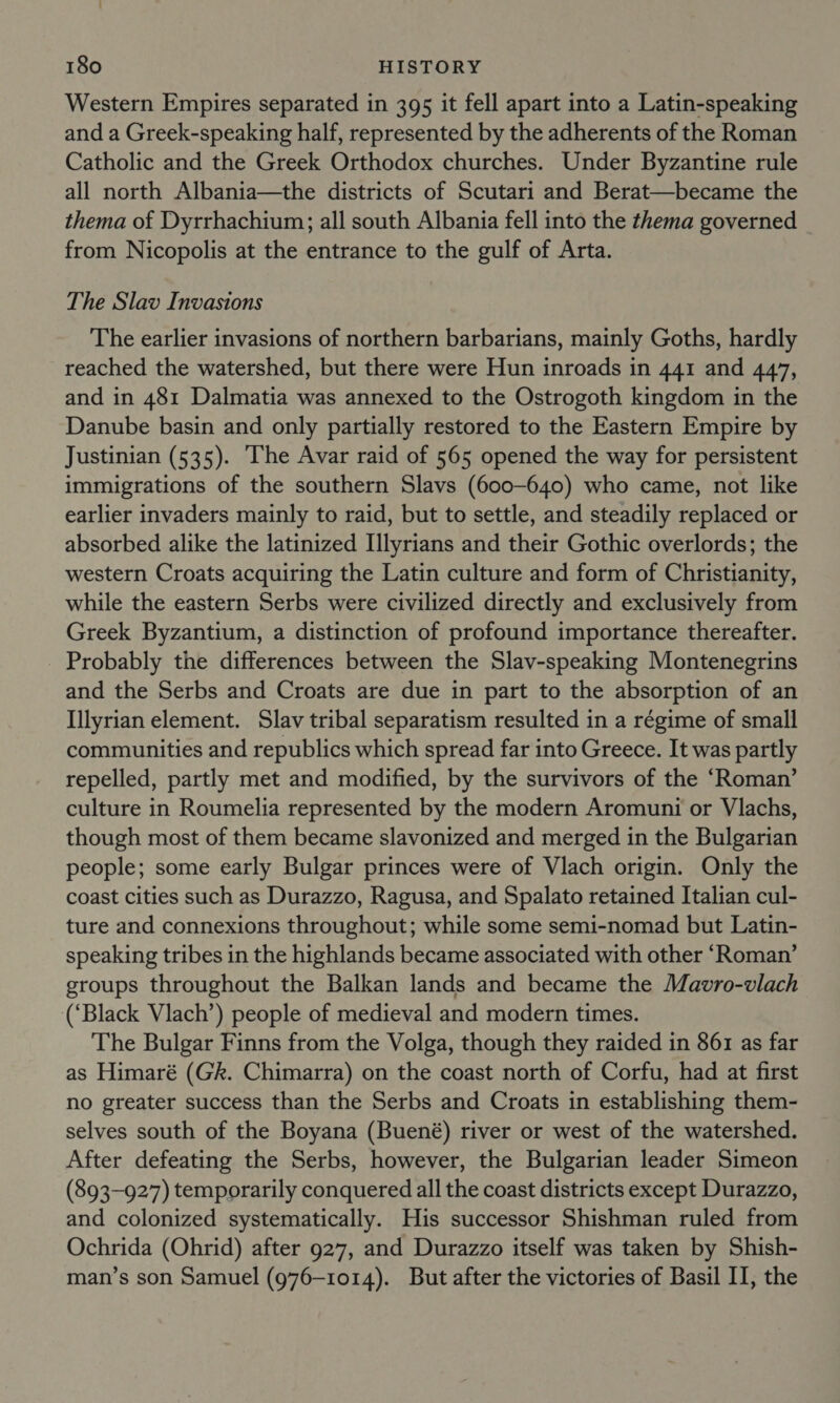 Western Empires separated in 395 it fell apart into a Latin-speaking and a Greek-speaking half, represented by the adherents of the Roman Catholic and the Greek Orthodox churches. Under Byzantine rule all north Albania—the districts of Scutari and Berat—became the thema of Dyrrhachium; all south Albania fell into the thema governed from Nicopolis at the entrance to the gulf of Arta. The Slav Invasions The earlier invasions of northern barbarians, mainly Goths, hardly reached the watershed, but there were Hun inroads in 441 and 447, and in 481 Dalmatia was annexed to the Ostrogoth kingdom in the Danube basin and only partially restored to the Eastern Empire by Justinian (535). The Avar raid of 565 opened the way for persistent immigrations of the southern Slavs (600-640) who came, not like earlier invaders mainly to raid, but to settle, and steadily replaced or absorbed alike the latinized Illyrians and their Gothic overlords; the western Croats acquiring the Latin culture and form of Christianity, while the eastern Serbs were civilized directly and exclusively from Greek Byzantium, a distinction of profound importance thereafter. Probably the differences between the Slav-speaking Montenegrins and the Serbs and Croats are due in part to the absorption of an Illyrian element. Slav tribal separatism resulted in a régime of small communities and republics which spread far into Greece. It was partly repelled, partly met and modified, by the survivors of the ‘Roman’ culture in Roumelia represented by the modern Aromuni or Vlachs, though most of them became slavonized and merged in the Bulgarian people; some early Bulgar princes were of Vlach origin. Only the coast cities such as Durazzo, Ragusa, and Spalato retained Italian cul- ture and connexions throughout; while some semi-nomad but Latin- speaking tribes in the highlands became associated with other ‘Roman’ groups throughout the Balkan lands and became the Mavro-vlach (‘Black Vlach’) people of medieval and modern times. The Bulgar Finns from the Volga, though they raided in 861 as far as Himaré (Gk. Chimarra) on the coast north of Corfu, had at first no greater success than the Serbs and Croats in establishing them- selves south of the Boyana (Buené) river or west of the watershed. After defeating the Serbs, however, the Bulgarian leader Simeon (893-927) temporarily conquered all the coast districts except Durazzo, and colonized systematically. His successor Shishman ruled from Ochrida (Ohrid) after 927, and Durazzo itself was taken by Shish- man’s son Samuel (976-1014). But after the victories of Basil II, the