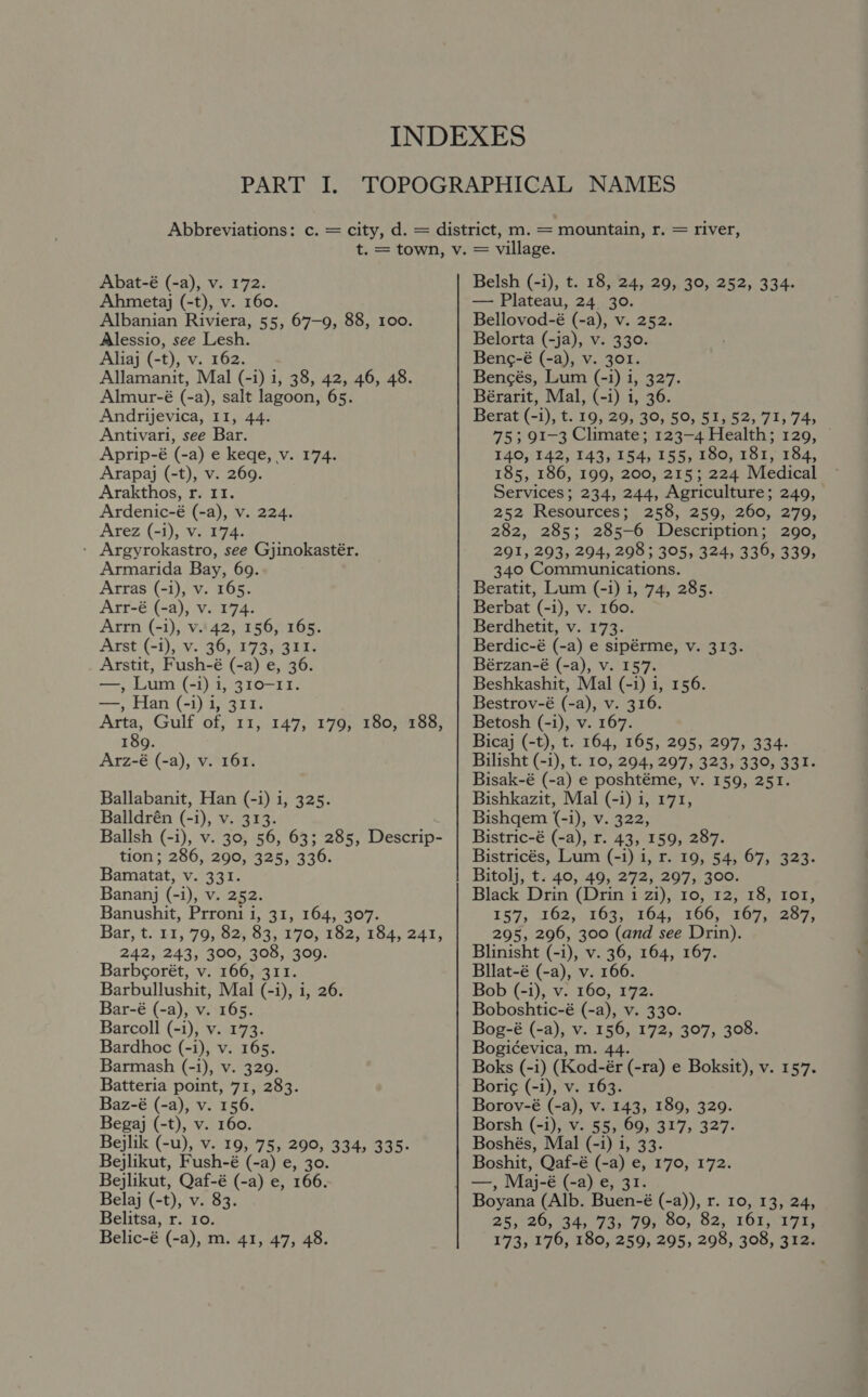 Abat-é (-a), v. 172. Ahmetaj (-t), v. 160. Albanian Riviera, 55, 67-9, 88, 100. Alessio, see Lesh. Aliaj (-t), v. 162. Allamanit, Mal (-i) i, 38, 42, 46, 48. Almur-é (-a), salt lagoon, 65. Andrijevica, 11, 44. Antivari, see Bar. Aprip-é (-a) e keqe, v. 174. Arapaj (-t), v. 269. Arakthos, r. II. Ardenic-é (-a), v. 224. Arez (-i), v. 174. - Argyrokastro, see Gjinokastér. Armarida Bay, 69. Arras (-i), v. 165. Arr-é (-a), v. 174. Arrn (-i), v..42, 156, 165. Arst (-i), v. 36, 173, 311. Arstit, Fush-é (-a) e, 3 —, Lum (-i) i, 310-11. —, Han (-i) 1, 311. Arta, Gulf of, 11, 189. Arz-é (-a), v. 161. 147, 179, 180, 188, Ballabanit, Han (-i) i, 325. Balldrén (-i), v. 313. Ballsh (-i), v. 30, 56, 63; 285, Descrip- tion; 286, 290, 325, 336. Bamatat, v. 331. Bananj (-i), v. 252. Banushit, Prroni i, 31, 164, 307. Bar, t.L1, 70,82, 83, 170) 162. Lo4, 241, 242, 243, 300, 308, 309. Barbcorét, v. 166, 311. Barbullushit, Mal (-i), i, 26. Bar-é (-a), v. 165. Barcoll (-i), v. 173. Bardhoc (-i), v. 165. Barmash (-i), v. 329. Batteria point, 71, 283. Baz-é (-a), v. 156. Begaj (-t), v. 160. Bejlik (-u), v. 19, 75, 290, 334, 335: Bejlikut, Fush-é (-a) e, 30. Bejlikut, Qaf-é (-a) e, 166. Belaj (-t), v. 83. Belitsa, r. 10. Belic-é (-a), m. 41, 47, 48. Belsh (-i), t. 18, 24, 29, 30, 252, 334. — Plateau, 24 30. Bellovod-é (-a), v. 252. Belorta (-ja), v. 330. Beng-é (-a), v. 301. Bencés, Lum (-i) i, 327. Bérarit, Mal, (-i) i, 36. Berat (-1), t. 19, 29, 30, 50, 51, 52, 71, 74, 753 91-3 Climate; 123-4 Health; 129, 140, 142, 143, 154, 155, 180, 181, 184, 185, 186, 199, 200, 215; 224 Medical Services; 234, 244, Agriculture; 249, 252 Resources; 258, 259, 260, 279, 282, 285; 285-6 Description; 290, 291, 293, 294, 298 ; 305, 324, 336, 339, 340 Communications. Beratit, Lum (-i) i, 74, 285. Berbat ey v. 160. Berdhetit, v. 173. Berdic-é (-a) e sipérme, v. 313. Bérzan-é (-a), v. 157. Beshkashit, Mal (-i) i, 156. Bestrov-é (-a), v. 316. Betosh (-i), v. 167. Bicaj (-t), t. 164, 165, 295, 297, 334- Bilisht (-i), t. 10, 294, 297, 323, 330, 331. Bisak-é (-a) e poshtéme, v. 159, 251. Bishkazit, Mal (-1) i, 171, Bishgem (-i), v. 322, Bistric-é (-a), r. 43, 159, 287. Bistricés, Lum (-i) i, r. 19, 54, 67, 323. Bitolj, t. 40, 49, 272, 297, 300. Black Drin (Drin i zi), 10, 12, 18, 1o1, 159, 162, :2633) 164) (106,707 oe 295, 296, 300 (and see Drin). Blinisht (-i), v. 36, 164, 167. Bllat-é (-a), v. 166. Bob (-i), v. 160, 172. Boboshtic-é (-a), v. 330. Bog-é (-a), v. ae 1972, 207, 305. Bogicevica, m. Boks (-i) a eC ra) e Boksit), v. 157. Borig (-i), v. 163. Borov-é (-a), v. 143, 189, 329. Borsh (-i), V. 555 69, 317, 327. Boshés, Mal (-i) 1, 33. Boshit, Qaf-é (-a) e, 170, 172. —, Maj-é (-a) e, 31. Boyana (Alb. Buen-é (-a)), r. 10, 13, 24, 25, 20, 34, 73, 79, 80, 82, 161,171, 173, 176, 180, 259, 295, 298, 308, 312.