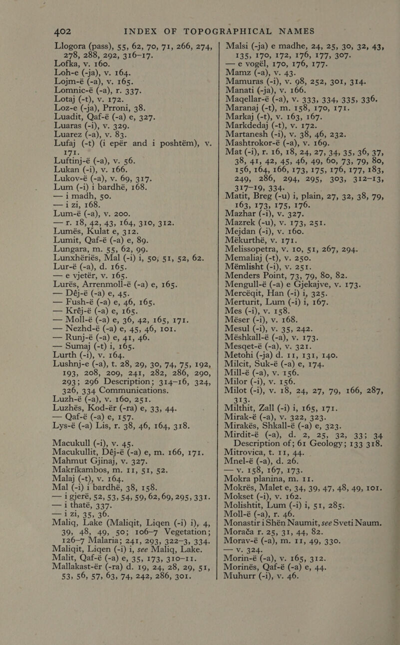 Llogora (pass), 55; 62, 79°; 71, 266, 274; 278, 288, 292, 316-17. Lofka, v. 160. Loh-e (-ja), v. 164. Lojm-é (-a), v. 165. Lomnic-é (-a), r. 337. Lotaj (-t), v. 172. Loz-e (-ja), Prroni, 38. Luadit, Qaf-é (-a) e, 327. Luaras (-i), v. 329. Luarez (-a), v. 83. Lufaj (-t) (i epér and i poshtém), v “ee Luftinj-é (-a), v. 56. Lukan (-i), v. 166. Lukov-é (-a), v. 69, 317. Lum (-i) 1 bardhé, 168. — imadh, 50. —izi, 168. Lum-é (-a), v. 200. —r. 18, 42, 43, 164, 310, 312. Lumés, Kulat e, 312. Lumit, Qaf-é (-a) e, 89. Lungara, m. 55, 62, 99. Lunxhériés, Mal (-i) i, 50; 51, 52, 62. Lur-é (-a), d. 165. — e vjetér, v. 165. Lurés, Arrenmoll-é (-a) e, 165. — Déj-é (-a) e, 45. — Fush-é (-a) e, 46, 165. — Kréj-é (-a) e, 165. — Moll-é (-a) e, 36, 42, 165, 171. — Nezhd-é (-a) e, 45, 46, 101. — Runj-é (-a) e, 41, 46. — Sumagj (-t) i, 165. Lurth (-i), v. 164. Lushnj-e (-a), t. 28, 29, 39, 74, 75, 192, 193, 208, 209, 241, 282, 286, 290, 293; 296 Description; 314-16, 324, 326, 334 Communications. Luzh-é (-a), v. 160, 251. Luzhés, Kod-ér (-ra) e, 33, 44. — Qaf-é (-a) e, 157. Lys-é (-a) Lis, r. 38, 46, 164, 318. Macukull (-i), v. 45. é Macukullit, Déj-é (-a) e, m. 166, 171. Mahmut Gjinaj, v. 327. Makrikambos, m. 11, 51, 52. Malaj (-t), v. 164. Mal (-i) 1 bardhé, 38, 158. — igjeré, 52, 53, 54, 59, 62, 69, 295, 331. — i thaté, 337- — i zi, 35,3 Malig, ie ° Mliait. Liqen (-i) i), 4, 39, 48, 49, 50; 106-7 Vegetation; 126-7 Malaria; 241, 293, 322-3, 334- Maliqit, Liqen (- i) i i, see Maliq, Lake. Malit, Qaf-é (-a) e, 35, 173, 310-11. Mallakast-ér (-ra) d. 19, 24, 28, 29, 51, 53, 56, 57, 63, 74, 242, 286, 301. Malsi (-ja) e madhe, 24, 25, 30, 32, 43, 135, 170, 172, 176, 177, 307. — e vogél, 170, 176, 177. Mamaz (-a), v. 43. Mamuras (-i), v. 98, 252, 301, 314. Manati (-ja), v. 166. Magellar-é (-a), v. 333, 334, 335, 336. Marangj (-t), m. 158, 170, 171. Markgj (-t), v. 163, 167. Markdedgj (-t), v. 172. Martanesh (-1), v. 38, 46, 232. Mashtrokor-é (-a), v. 169. Mat (-i), r. 16, 18, 24, 27, 34; 35, 36, 37> 38, 41, 42, 45, 46, 49, 60, 73, 79, 80, 156, 164, 166, 173, 175, 176, 177, 183, 249, 286, 294, 295, 303, 312-13, 317-19, 334. Matit, Breg (-u) i, plain, 27, 32, 38, 79, 163, 173, 175; 176. Mazhar (-i), v. 327. Mazrek (-u), v. 173, 251. Mejdan (-i), v. 160. Mékurthé, v. 171. Melissopetra, v. 10, 51, 267, 294. Memaliaj (-t), v. 250. Mémlisht (-i), v. 251. Menders Point, 73, 79, 80, 82. Mengull-é (-a) e Gjekajve, v. 173. Mercéqit, Han (-i) i, 325. Merturit, Lum (-i) 1, 167. Mes (-i), v. 158. Méser (-i), v. 168. Mesul (-i), v. 35, 242. Méshkall-é (-a), v. 173. Mesaet-é (-a), v. 321. Metohi (-ja) d. 11, 131, 140. Milcit, Suk-é (-a) e, 174. Mill-é (-a), v. 156. Milor (-i), v. 156. Milot (-i), v. 18, 24, 27, 79, 166, 287, <to: Milthit, Zall (-i) i, 165, 171. Mirak-é (-a), v. 322, 323. Mirakés, Shkall-é (-a) e, 323. Mirdit-é (-a), d. 2, 25, 32, 333 34 | Description of; 61 Geology; 133 318. Mitrovica, t. 11, 44. Mnel-é (-a), d. 26. — v. 158, 167, 173. Mokra planina, m. 11. Mokrés, Malet e, 34, 39, 47, 48, 49, 101. Mokset (-i), v. 162. Molishtit, Lum (-i) i, 51, 285. Moll-é (-a), r. 46. Monastir iShén Naumit, see Sveti Naum. Moraéa r. 25, 31, 44, 82. Morav-é (-a), m. II, 49, 330. — Vv. 324. Morin-é (-a), v. 165, 312. Morinés, Qaf-é (-a) e, 44. Muhurr (-i), v. 46.