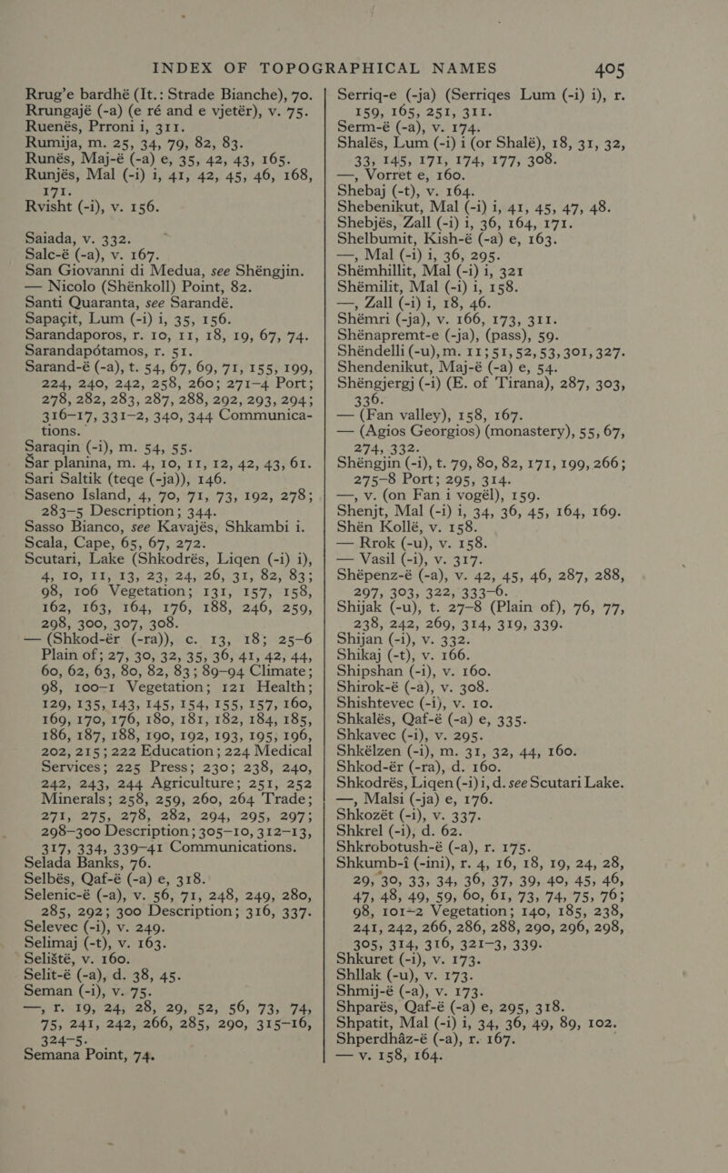 Rrug’e bardhé (It.: Strade Bianche), 70. Rrungajé (-a) (e ré and e vjetér), v. 75. Ruenés, Prroni i, 311. Rumija, m. 25, 34, 79, 82, 83. Runés, Maj-é (-a) e, 35, 42, 43, 165. Runjés, Mal (-i) i, 41, 42, 45, 46, 168, 171. Rvisht (-i), v. 156. Saiada, v. 332. Salc-é (-a), v. 167. San Giovanni di Medua, see Shéngjin. — Nicolo (Shénkoll) Point, 82. Santi Quaranta, see Sarandé. Sapacit, Lum (-i) i, 35, 156. Sarandaporos, r. 10, 11, 18, 19, 67, 74. Sarandapotamos, r. 51. Sarand-é (-a), t. 54, 67, 69, 71, 155, 199, 224, 240, 242, 258, 260; 271-4 Port; 278, 282, 283, 287, 288, 292, 293, 294; 316-17, 331-2, 340, 344 Communica- tions. Saraqin (-i), m. 54, 55. ar planina, m. 4, 10, 11, rai 42; 43701. Sari Saltik (tege (-ja)), 146, Saseno Island, 4, 70,71, 73, 192, 278; 283-5 Description; 344. Sasso Bianco, see Kavajés, Shkambi i. Scala, Cape, 65, 67, 272. Scutari, Lake (Shkodrés, Ligen (-i) i), 4, 10, 11, 13, 23, 24,/26,.31, 82, 83; 98, 106 Vegetation; 131, 157, 158, tO2, 2635. 164,196; :-188;.°246,):259, 298, 300, 307, 308. — (Shkod-ér (-ra)), c. 13, 18; 25-6 Plain of; 27, 30, 32, 35, 36, 41, 42, 44, 60, 62, 63, 80, 82, 83; 89-94 Climate; 98, 100-1 Vegetation; 121 Health; 129, 135, 143, 145, 154, 155, 157, 160, 169, 170, 176, 180, 181, 182, 184, 185, 186, 187, 188, 190, 192, 193, 195, 196, 202, 215 ; 222 Education; 224 Medical Services; 225 Press; 230; 238, 240, 242, 243, 244 Agriculture; 251, 252 Minerals; 258, 259, 260, 264 Trade; 271, 275, 278, 282, 294, 295, 297; 298-300 Description ; 305-10, 312-13, 317, 334, 339-41 Communications. Selada Banks, 76. Selbés, Qaf-é (-a) e, 318. Selenic-é (-a), v. 56, 71, 248, 249, 280, 285, 292; 300 Description; 316, 337. Selevec (- i), V. 249. Selimaj (-t), v. 163. Seli8té, v. 160. Selit-é (-a), d. 38, 45. Seman (-i), v. 75. =; T.419, 24; '28, 29,’ 52; 56, 73, 74, 75, 241, 242, 266, 285, 290, 315-16, 324-5. NAMES 405 Serriq-e (-ja) (Serriqes Lum (-i) i), r 159, 1605, 251, 311. Serm-é (-a), v. 174. Shalés, Lum (-i) i (or Shalé), 18, 31, 32, 33, 145, 171, 174, 177, 308. —, Vorret é, 160. Shebaj (-t), v. 164. Shebenikut, Mal (-i) i, 41, 45, 47, 48. Shebjés, Zall (-i) i, 36, 164, 171. Shelbumit, Kish-é (-a) e, 163. —, Mal (-1) i, 36, 295. Shémhillit, Mal (-i) i, 321 Shémilit, Mal (-i) i, 158. —, Zall (-i) 1, 18, 46. Shémri (-ja), v. 166, 173, 311. Shénapremt-e (-ja), (pass), 59. Shéndelli (-u), m. 11551, 52,53, 301, 327. Shendenikut, Maj-é (-a) e, 54. Shéngjergj (-i) (E. of Tirana), 287, 303, 6 336. — (Fan valley), 158, 167. — (Agios Georgios) (monastery), 55, 67, 274, 332. Shéngjin (-1), t. 79, 80, 82, 171, 199, 266; 275-8 Port; 295, 314. —, v. (on Fan i vogél), 159. Shenjt, Mal (-i) 1, 34, 36, 45, 164, 169. Shén Kollé, v. 158. — Rrok (-u), v. 158. — Vasil (-i), v. 317. Shépenz-é (-a), v. 42, 45, 46, 287, 288, 297, 303, 322, 333-0. Shijak (-u), t. 27-8 (Plain of), 76, 77, 238, 242, 269, 314, 319, 339. Shijan (-i), v. 332. Shikaj (-t), v. 166. Shipshan (-i), v. 160. Shirok-é (-a), v. 308. Shishtevec (-i), v. 10. Shkalés, Qaf-é (-a) e, 335. Shkavec (-i), v. 295. Shkélzen (-i), m. 31, 32, 44, 160. Shkod-ér (-ra), d. 160. Shkodrés, Liqen (-1)i, d. see Scutari Lake. —, Malsi (-ja) e, 176. Shkozét (-i), v. 337. Shkrel (-i), d. 62. Shkrobotush-é (-a), r. 175. Shkumb-i -i (-ini), r. 4, 16, 18, 19, 24, 28, 29, 30, 33, 34, 36, 37, 39, 40, 45, 46, 47, 48, 49, 59, 60, 61, 73, 74, 75, 76; 98, 101-2 Vegetation; 140, 185, 238, 241, 242, 266, 286, 288, 290, 296, 298, 305, 314, 316, 321-3, 339 Shkuret (-i), v. 173. Shllak (-u), v. 173. Shmij-é (-a), v. 173. Shparés, Qaf-é (-a) e, 295, 318. Shpatit, Mal (-i) i, 34, 36, 49, 89, 102. Shperdh4az-é (-a), r. 167.