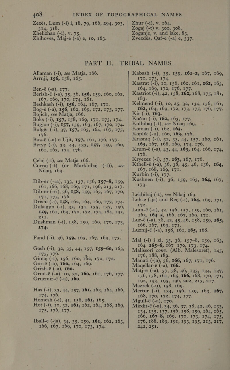 Zezés, Lum (-i) i, 18, 79, 166, 294, 303, 314, 318. Zhelizhan (-i), v. 75. Zhihovés, Maj-é (-a) e, 10, 163. PAR CLE Allaman (-i), see Matja, 166. Arrnji, 156, 158, 165. Ben-é (-a), 177. Berish-é (-a), 35, 36, 156, 159, 160, 162, 167, 169, 170, 174, 181. Beshkash (-i), 156, 164, 167, 171. Bog-é (-a), 156, 162, 169, 172, 175, 177. Bojich, see Matja, 166. Boks (-i), 1575 158, 169, 171, 173, 174. Bugjon (-i), 157, 159, 163, 167, 170, 174. Bulgér (-i), 37, 157, 163, 164, 167, 175, 176. Buz-é (-a) e Ujit, 1§7, 161, 176, 177. Byty¢ (-1), 33, 44, 133, 157, 159, 160, 161, 103,174, 170; Celaj (-t), see Matja 166. Curraj (-t) (or Markbibaj (-t)), see Nikaj, 169. Dib-ér (-ra), 133, 137; 156, 157-8, 159, 161,166, °168)-160,117 17 106, 2145217. Dib-ér (-ri), 36, 158, 159, 163, 167, 170, 71, 175,170. Drisht (-1), 1§8, 162, 164, 169, 173, 174. Dukagjin (-1), 35, 134, 135, 137, 156, 159, 161, 169, 170, 172, 174, 184, 195, <A Dushman (-i), 158, 159, 169, 170, 173, 174, Fand (-i), 36, 159, 165, 167, 169, 173. Gash (-1), 32, 33, 44, 157; 159-60, 163, 175, 176. Gimaj (-t), 156, 160, 162, 170, 192, Gor-é (-a), 160, 164, 169. Grizh-é (-a), 160. Grud-é (-a), 10, 32, 160, 161, 176, 177. Gruemir-é (-a), 160. Has (-1), 33, 44, 157; 161, 163, 164, 166, ¥7A4;)1703 Homesh (-1), 41, 158, 161, 165. Hot (-1), 10, 32, 161, 162, 164, 168, 169, 175, 176, 177. Iball-e (-ja), 34, 35, 159, 161, 162, 163, 166, 167, 169, 170, 173, 174. Zhur (-i), v. 164. Zogaj (-t) v. 300, 308. Zoganje, v. and lake, 83, Zvezdés, Qaf-é (-a) e, 337. Kabash (-i), 35, 159, 161-2, 167, 169, 170, 173, 174. Kastrat (-1), 10, 156, 160, 161, 162, 163, 164, 169, 172, 176, 177. Kastriot (-1), 42, 158, 162, 168, 175, 181, 183. Kelmend (-1), 10, 25, 32, 134, 156, 161, 162, 164, 169, 172, 173, 175, 176, 177. Kir (-i), 163. Koéan (-i), 162, 163, 177. Kolbibaj (-t), see Nikaj 169. Koman (-i), 162, 163. Koplik (-u), 160, 163, 176. Krasniq (-i), 32, 33, 44, 157, 160, 161, 163, 167, 168, 169, 174, 176. tars (-a), 43, 44, 163, 164, 166, 174, 176. Kryezez (-i), 37, 163, 167, 176. Kthell-é (-a), 36, 38, 45, 46, 156, 167, 168, 169, 171. Kurbin (-i), 177. Kushnen (-i), 36, 159, 163, 164, 167, La: Lekbibaj (-t), see Nikaj 169. Loh-e (-ja) and Reg (-i), 164, 169, 171, 172. Lum-é (-a), 42, 156, 157, 159, 160, 161, 163, 164-5, 166, 167, 169, 171. Lur-é (-a), 38, 42,45, 46, 158, 159, 165, 160; 1097; 56001 75 Luzn-é (-a), 158, 161, 165, 168. 164, Mal (-i) i zi, 35, 36, 157-8, 159, 163, 164 165-6, 167 170, 173, 174. Malissori conv. (Alb. Malésorét), 145, 176, 188, 189. Manati (-ja), 36, 166, 167, 171, 176. Magellar-é (-a), 166. Matj-é (-a), 37, 38, 46, 133, 134, 137, 156, 158, 161, 165, 166, 168, 170, 171, 192, 193, 195, 196, 202, 213, 217. Mazrek (-u), 158, 169. Mertur (-1), 134, 156, 159, 163, 167, 168, 170, 172, 174, 177. Megull-é (-a), 170. Mirdit-é (-a), 34, 36, 37, 38, 42, 46, 133, 134, 135, 137, 156, 158, 159, 164, 165, 166, 167-8, 169, 170, 173, 174, 175, 176, 188, 189, 191, 193, 195, 213, 217, 242.251