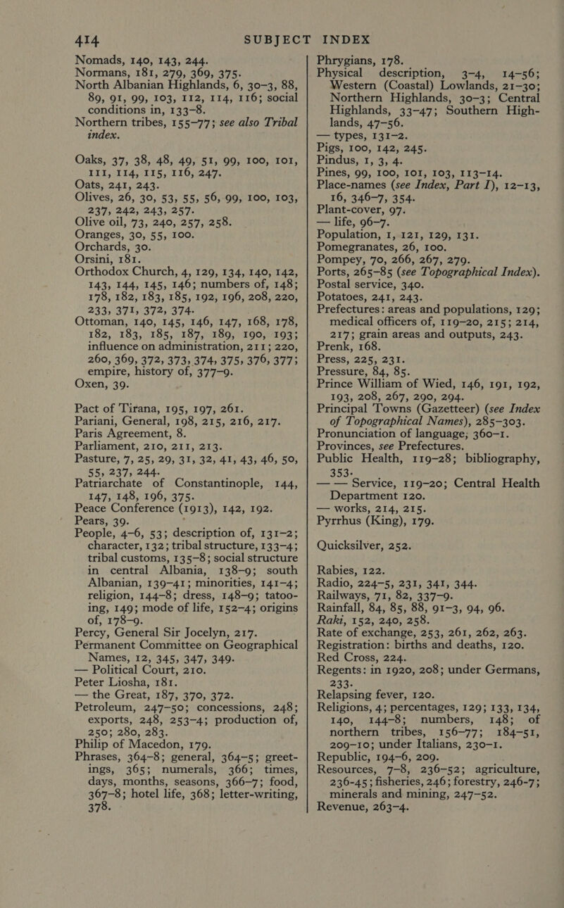 Nomads, 140, 143, 244. Normans, 181, 279, 369, 375. North Albanian Highlands, 6, 30-3, 88, 89, 91, 99, 103, 112, 114, 116; social conditions in, 133-8. Northern tribes, 155~-77; see also Tribal index. Oaks, 37, 38, 48, 49, 51, 99, 100, ToT, WITTE 15,116,249, Oats, 241, 243. Olives, 26, 30, 53, 55, 56, 99, 100, 103, 237, 242, 243, 257. Olive oil, 73, 240, 257, 258. Oranges, 30, 55, 100. Orchards, 30. Orsini, 181. Orthodox Church, 4, 129, 134, 140, 142, 143, 144, 145, 146; numbers of, 148; 178, 182, 183, 185, 192, 196, 208, 220, 233, 371; 372, 374 Ottoman, 140, 145, 146, 147, 168, 178, 182, 183, 185, 187, 189, 190, 193; influence on administration, 211; 220, 260, 369, 372, 373, 374, 375) 379, 3773 empire, phates of, 377-9. Oxen, 39. Pact of Tirana, 195, 197, 261. Pariani, General, 198, 215, 216, 217. Paris Agreement, 8. Parliament, 210, 211, 213. Pasture, 7, 25, 29, 31, 32, 41, 43, 46, 50, 55, 237, 244. Patriarchate of Constantinople, 147, 148, 196, 375. Peace Conference (x91 Pt 42, 102 Pears, 39. People, 4-6, 53; description of, 131-2; character, 132; tribal structure, 133-4; tribal customs, 135-8; social structure in central Albania, 138-9; south Albanian, 139-41; minorities, 141-4; religion, 144-8; dress, 148-9; tatoo- ing, 149; mode of life, 152-4; origins of, 178-9. Percy, General Sir Jocelyn, 217. Permanent Committee on Geographical Names, 12, 345, 347, 349- — Political Court, 210. Peter Liosha, 181. — the Great, 187, 370, 372. Petroleum, 247-50; concessions, 248; exports, 248, 253-4; production of, 250; 280, 283. Philip of Macedon, 179. Phrases, 364-8; general, 364-5; greet- ings, 365; numerals, 366; times, days, months, seasons, 366-7; food, a Oi hotel life, 368; letter-writing, 370. © 144, Phrygians, 178. Physical description, 3-4, 14-56; Western (Coastal) Lowlands, 21-30; Northern Highlands, 30-3; Central Highlands, 33-47; Southern High- lands, 47-56. eV DES. hahaa es Pigs, 100, 142, 245. Pindus, 3,3; Pines, 99, 100, IOI, 103, 113-14. Place-names (see Index, Part I), 12-13, 16, 346-7, 354. Plant-cover, 97. — life, 96-7. Population, I, 121, 129, 131. Pomegranates, 26, 100. Pompey, 70, 266, 267, 279. Ports, 265-85 (see Topographical Index). Postal service, 340. Potatoes, 241, 243. Prefectures: areas and populations, 129; medical officers of, 119-20, 215; 214, 217; grain areas and outputs, 243. Prenk, 168. Press, 225, 231. Pressure, 84, 85. Prince William of Wied, 146, 191, 192, 193, 208, 267, 290, 294. Principal ‘Towns (Gazetteer) (see Index of Topographical Names), 285-303. Pronunciation of language; 360-1. Provinces, see Prefectures. Public Health, 119-28; bibliography, 353- — — Service, 119-20; Central Health Department 120. — works, 214, 215. Pyrrhus (King), 179. Quicksilver, 252. Rabies, 122. Radio, 224-5, 231, 341, 344. Railways, 71, 82, 337-9. Rainfall, 84, 85, 88, 91-3, 94, 96. Raki, 152, 240, 258. Rate of exchange, 253, 261, 262, 263. Registration: births and deaths, 120. Red Cross, 224. Regents: in 1920, 208; under Germans, 233. Relapsing fever, 120. Religions, 4; percentages, 129; 133, 134, 140, 144-8; numbers, 148; of northern tribes, 156-77; 184-51, 209-10; under Italians, 230-1. Republic, 194-6, 209. Resources, 7-8, 236-52; agriculture, 236-45; fisheries, 246; forestry, 246-7; minerals and mining, 247-52. Revenue, 263-4.