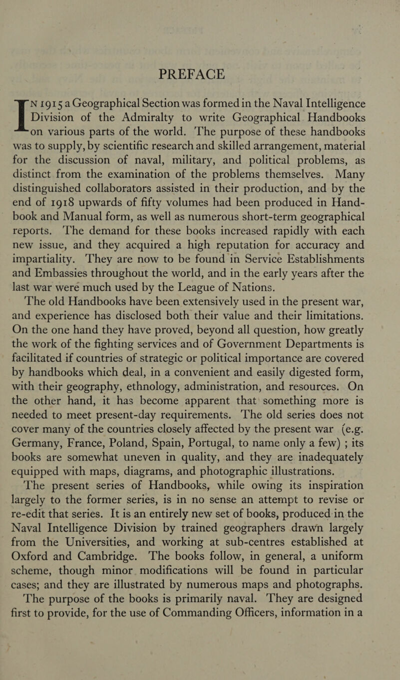 PREFACE N 1915 a Geographical Section was formed in the Naval Intelligence [discon of the Admiralty to write Geographical. Handbooks on various parts of the world. The purpose of these handbooks was to supply, by scientific research and skilled arrangement, material for the discussion of naval, military, and political problems, as distinct from the examination of the problems themselves. Many distinguished collaborators assisted in their production, and by the end of 1918 upwards of fifty volumes had been produced in Hand- book and Manual form, as well as numerous short-term geographical reports. ‘he demand for these books increased rapidly with each new issue, and they acquired a high reputation for accuracy and impartiality. They are now to be found in Service Establishments and Embassies throughout the world, and in the early years after the last war were much used by the League of Nations. The old Handbooks have been extensively used in the present war, and experience has disclosed both their value and their limitations. On the one hand they have proved, beyond all question, how greatly the work of the fighting services and of Government Departments is facilitated if countries of strategic or political importance are covered by handbooks which deal, in a convenient and easily digested form, with their geography, ethnology, administration, and resources. On the other hand, it has become apparent that something more is needed to meet present-day requirements. ‘The old series does not cover many of the countries closely affected by the present war (e.g. Germany, France, Poland, Spain, Portugal, to name only a few) ; its books are somewhat uneven in quality, and they are inadequately equipped with maps, diagrams, and photographic illustrations. The present series of Handbooks, while owing its inspiration largely to the former series, is in no sense an attempt to revise or re-edit that series. It is an entirely new set of books, produced in the Naval Intelligence Division by trained geographers drawn largely from the Universities, and working at sub-centres established at Oxford and Cambridge. The books follow, in general, a uniform scheme, though minor. modifications will be found in particular cases; and they are illustrated by numerous maps and photographs. The purpose of the books is primarily naval. ‘They are designed first to provide, for the use of Commanding Officers, information in a