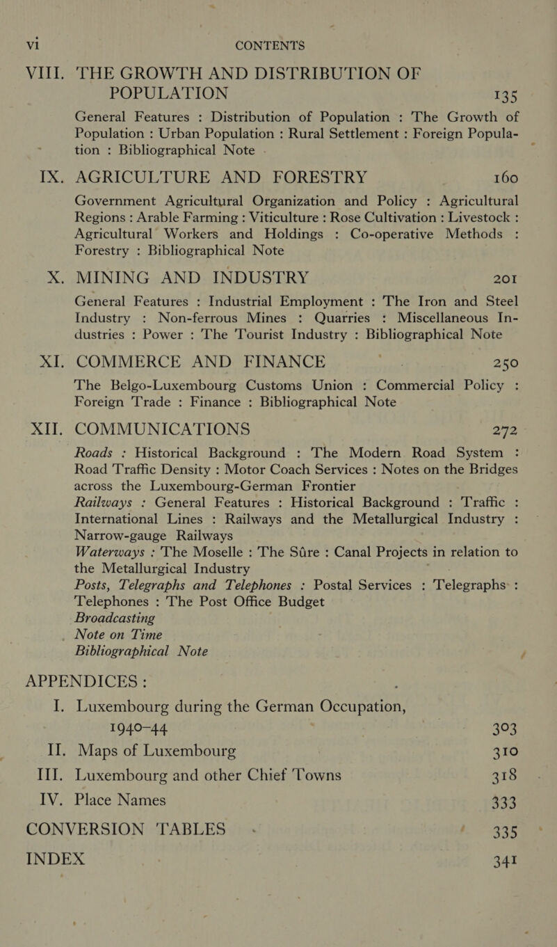 VIII. 'THE GROWTH AND DISTRIBUTION OF POPULATION 135 General Features : Distribution of Population : The Growth of Population : Urban Population : Rural Settlement : Foreign Popula- tion : Bibliographical Note IX. AGRICULTURE AND FORESTRY 160 Government Agricultural Organization and Policy : Agricultural Regions : Arable Farming : Viticulture : Rose Cultivation : Livestock : Agricultural Workers and Holdings : Co-operative Methods Forestry : Bibliographical Note X. MINING AND INDUSTRY 201 General Features : Industrial Employment : The Iron and Steel Industry : Non-ferrous Mines : Quarries : Miscellaneous In- dustries : Power : The ‘Tourist Industry : Bibliographical Note XI. COMMERCE AND FINANCE Wie! 250 The Belgo-Luxembourg Customs Union : Commercial Policy : Foreign Trade : Finance : Bibliographical Note XIT. COMMUNICATIONS 272 Roads : Historical Background : The Modern Road System : Road Traffic Density : Motor Coach Services : Notes on the Bridges across the Luxembourg-German Frontier Railways : General Features : Historical Background : Traffic : International Lines : Railways and the Metallurgical Industry : Narrow-gauge Railways Waterways : The Moselle : The Sdre : Canal Projects in relation to the Metallurgical Industry Posts, Telegraphs and Telephones : Postal Services : Telegraphs: : Telephones : The Post Office Budget Broadcasting Note on Time Bibliographical Note APPENDICES : I. Luxembourg during the German Occupation, +e elim 328 II. Maps of Luxembourg 310 III. Luxembourg and other Chief ‘Towns 318 IV. Place Names $34 CONVERSION TABLES. eee ei INDEX 341