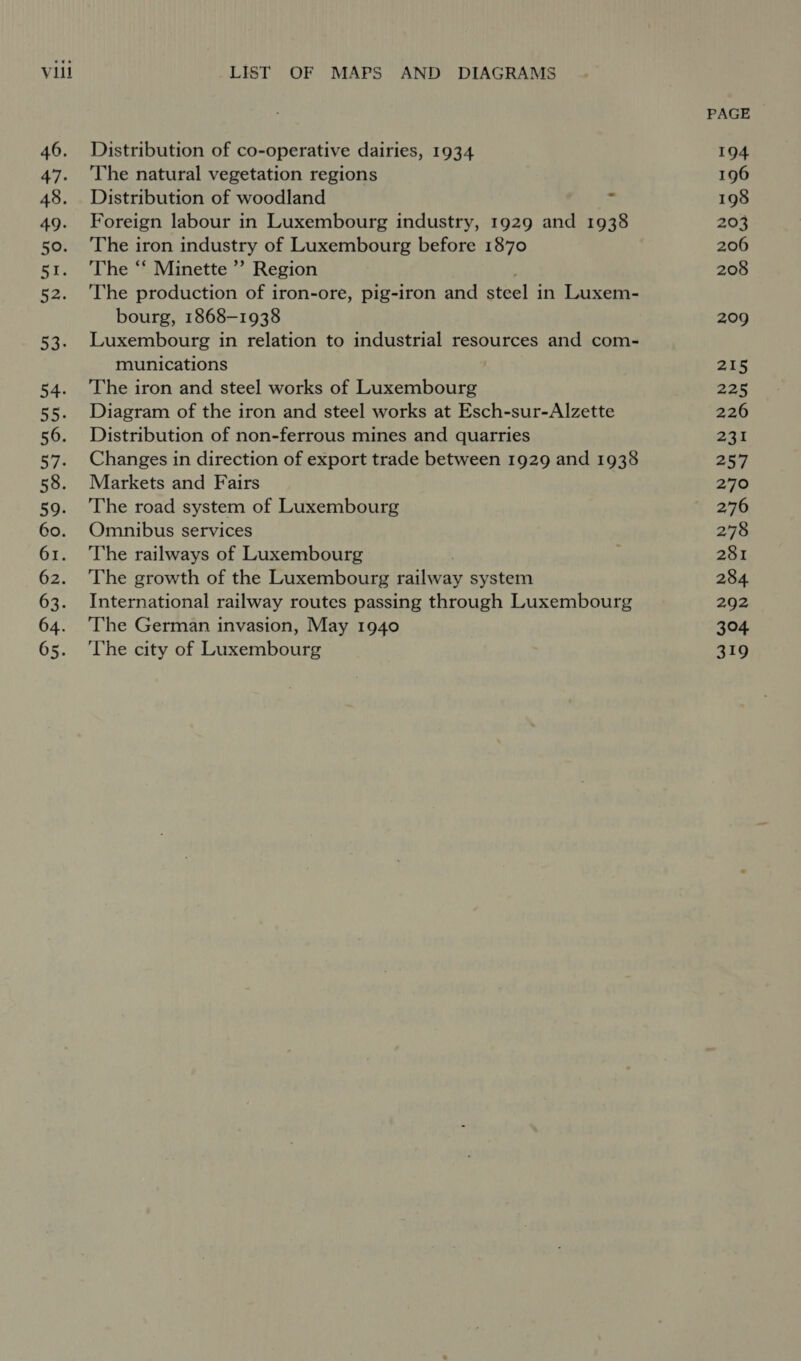 PAGE 46. Distribution of co-operative dairies, 1934 194 47. The natural vegetation regions 196 48. Distribution of woodland = 198 49. Foreign labour in Luxembourg industry, 1929 and 1938 203 50. ‘The iron industry of Luxembourg before 1870 206 51. The “ Minette ”’ Region 208 52. ‘The production of iron-ore, pig-iron and steel i in Luxem- bourg, 1868-1938 209 53. Luxembourg in relation to industrial resources and com- munications 215 54. The iron and steel works of Luxembourg 225 55. Diagram of the iron and steel works at Esch-sur-Alzette 226 56. Distribution of non-ferrous mines and quarries aan 57. Changes in direction of export trade between 1929 and 1938 257 58. Markets and Fairs 270 59. ‘The road system of Luxembourg 276 60. Omnibus services 278 61. The railways of Luxembourg ; 281 62. ‘The growth of the Luxembourg railway system 284 63. International railway routes passing through Luxembourg 292 64. ‘The German invasion, May 1940 304 65. ‘The city of Luxembourg 319