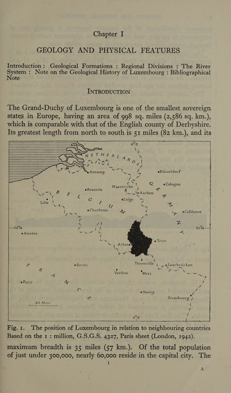 GEOLOGY AND PHYSICAL FEATURES Introduction : Geological Formations : Regional Divisions : oe he River INTRODUCTION The Grand-Duchy of Luxembourg is one of the smallest sovereign states in Europe, having an area of 998 sq. miles (2,586 sq. km.), which is comparable with that of the English county of Derbyshire. Its greatest length from BORSA to south is 51 miles (82 km.), and its               a Sai \, Seyoetnok fohchlda op if \_—™ r N . ——_—— a ete es} a oat) ght KS be 2 “ a Net Ss Antwerp Seely eDiisseldorf SS | ae —— a — ; heoget CG e Cologne | : Maastricht- { ; \: e Brussels e a a: i \ aa 4 &amp;B Y~.—eAachen ‘ s/f P A s fp i ’ ra ay : e GCG eLiege -. Lille ! 2 y 2 Nee Sd = eCharleroi ‘ Lossy A, 4 &gt; eCoblence om a 4 rai r4 ‘ 50°N c )? 5ON e Amiens fia r; &amp; Sop e Trier %, @ ty, d = e Reims Thionville Xi ~ sSaarbrucken a vertuw °M Sa ae etz “~. ~{ bali. e Paris “Ag t pot C | a * Nancy of ; &lt; Strasbourg ) 40 Miles ( ee eee . i OTe / GE ade  Fig. 1. The position of Luxembourg in relation to neighbouring countries Based on the 1 : million, G.S.G.S. 4327, Paris sheet (London, 1942). maximum breadth is 35 miles (57 km.). Of the total population of just under 300,000, nearly 60,000 reside in the capital city. The i A