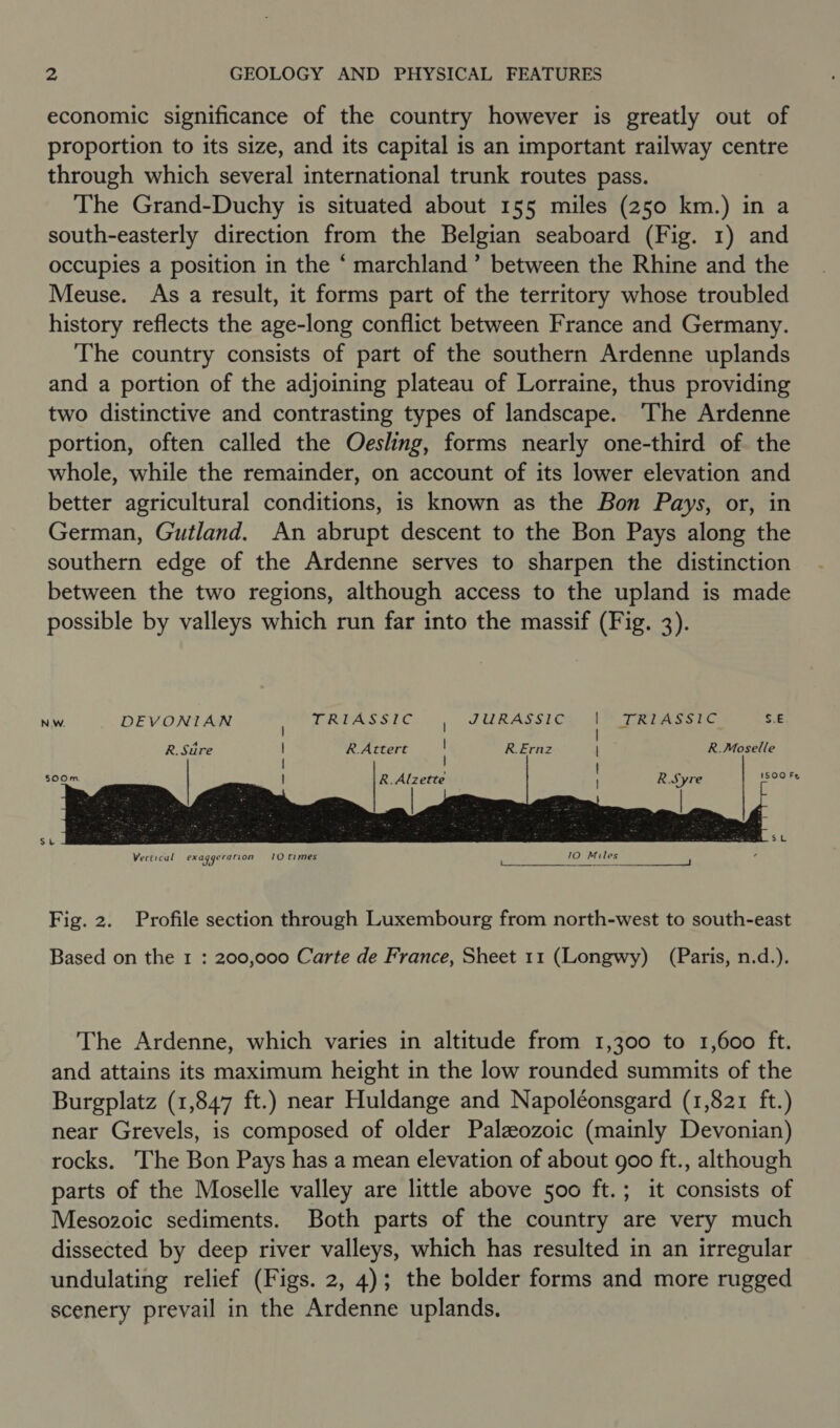 economic significance of the country however is greatly out of proportion to its size, and its capital is an important railway centre through which several international trunk routes pass. The Grand-Duchy is situated about 155 miles (250 km.) in a south-easterly direction from the Belgian seaboard (Fig. 1) and occupies a position in the ‘ marchland’” between the Rhine and the Meuse. As a result, it forms part of the territory whose troubled history reflects the age-long conflict between France and Germany. The country consists of part of the southern Ardenne uplands and a portion of the adjoining plateau of Lorraine, thus providing two distinctive and contrasting types of landscape. ‘The Ardenne portion, often called the Oesling, forms nearly one-third of the whole, while the remainder, on account of its lower elevation and better agricultural conditions, is known as the Bon Pays, or, in German, Gutland. An abrupt descent to the Bon Pays along the southern edge of the Ardenne serves to sharpen the distinction between the two regions, although access to the upland is made possible by valleys which run far into the massif (Fig. 3). NW. DEVONIAN DRLASS UC JURASSIC TRIASSIC S.E | | R. Stire R.Attert : R.Ernz | R.Moselle | |        500m R.Alzette R.Syre ISOULES   Fig. 2. Profile section through Luxembourg from north-west to south-east Based on the 1 : 200,000 Carte de France, Sheet 11 (Longwy) (Paris, n.d.). The Ardenne, which varies in altitude from 1,300 to 1,600 ft. and attains its maximum height in the low rounded summits of the Burgplatz (1,847 ft.) near Huldange and Napoléonsgard (1,821 ft.) near Grevels, is composed of older Palaeozoic (mainly Devonian) rocks. The Bon Pays has a mean elevation of about goo ft., although parts of the Moselle valley are little above 500 ft.; it consists of Mesozoic sediments. Both parts of the country are very much dissected by deep river valleys, which has resulted in an irregular undulating relief (Figs. 2, 4); the bolder forms and more rugged scenery prevail in the Ardenne uplands.