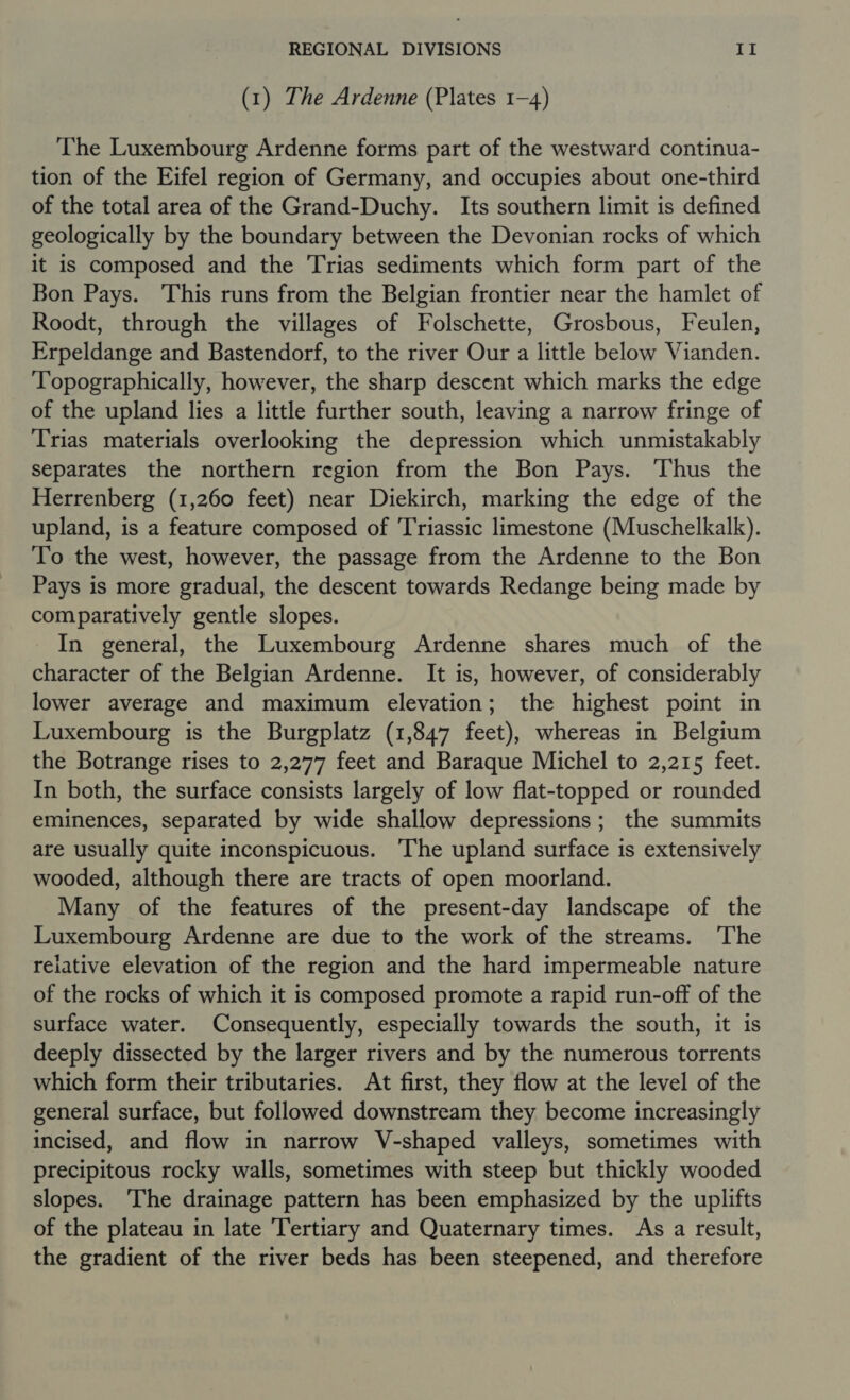 (1) The Ardenne (Plates 1-4) The Luxembourg Ardenne forms part of the westward continua- tion of the Eifel region of Germany, and occupies about one-third of the total area of the Grand-Duchy. Its southern limit is defined geologically by the boundary between the Devonian rocks of which it is composed and the Trias sediments which form part of the Bon Pays. This runs from the Belgian frontier near the hamlet of Roodt, through the villages of Folschette, Grosbous, Feulen, Erpeldange and Bastendorf, to the river Our a little below Vianden. Topographically, however, the sharp descent which marks the edge of the upland lies a little further south, leaving a narrow fringe of Trias materials overlooking the depression which unmistakably separates the northern region from the Bon Pays. ‘Thus the Herrenberg (1,260 feet) near Diekirch, marking the edge of the upland, is a feature composed of Triassic limestone (Muschelkalk). To the west, however, the passage from the Ardenne to the Bon Pays is more gradual, the descent towards Redange being made by comparatively gentle slopes. In general, the Luxembourg Ardenne shares much of the character of the Belgian Ardenne. It is, however, of considerably lower average and maximum elevation; the highest point in Luxembourg is the Burgplatz (1,847 feet), whereas in Belgium the Botrange rises to 2,277 feet and Baraque Michel to 2,215 feet. In both, the surface consists largely of low flat-topped or rounded eminences, separated by wide shallow depressions; the summits are usually quite inconspicuous. The upland surface is extensively wooded, although there are tracts of open moorland. Many of the features of the present-day landscape of the Luxembourg Ardenne are due to the work of the streams. The reiative elevation of the region and the hard impermeable nature of the rocks of which it is composed promote a rapid run-off of the surface water. Consequently, especially towards the south, it is deeply dissected by the larger rivers and by the numerous torrents which form their tributaries. At first, they flow at the level of the general surface, but followed downstream they become increasingly incised, and flow in narrow V-shaped valleys, sometimes with precipitous rocky walls, sometimes with steep but thickly wooded slopes. ‘The drainage pattern has been emphasized by the uplifts of the plateau in late ‘Tertiary and Quaternary times. As a result, the gradient of the river beds has been steepened, and therefore