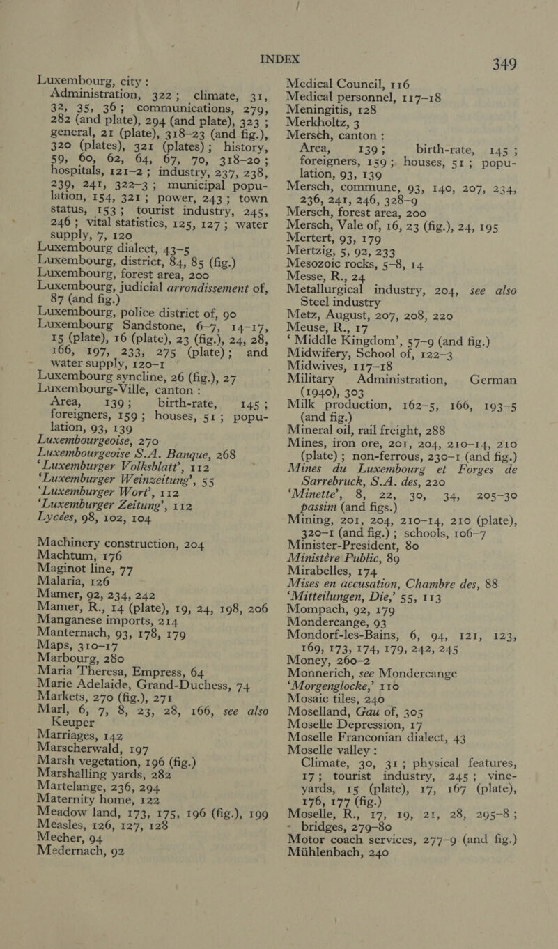 : Luxembourg, city : Administration, 322; climate, 31, 32, 35, 36; communications, 279, 282 (and plate), 294 (and plate), 323 ; general, 21 (plate), 318-23 (and fig.), 320 (plates), 321 (plates); history, 59, 60, 62, 64, 67, 70, 318-20; hospitals, 121-2 ; industry, 237, 238, 239, 241, 322-3; municipal popu- lation, 154, 321; power, 243; town Status, 153; tourist industry, 245, 246 ; vital statistics, 125, 127; water Luxembourg dialect, 43-5 Luxembourg, district, 84, 85 (fig.) Luxembourg, forest area, 200 Luxembourg, judicial arrondissement of, 87 (and fig.) Luxembourg, police district of, 90 Luxembourg Sandstone, 6-7, 14-17, 15 (plate), 16 (plate), 23 (fig.), 24, 28, 166, 197, 233, 275 (plate); and water supply, 120-1 Luxembourg syncline, 26 (fig.), 27 Luxembourg-Ville, canton : Area, 139; birth-rate, 1453 foreigners, 159; houses, 51; popu- lation, 93, 139 Luxembourgeoise, 2'70 Luxembourgeoise S.A. Banque, 268 *‘Luxemburger Volksblatt’, 112 ‘Luxemburger Weinzeitung’, 55 ‘Luxemburger Wort’, 112 ‘Luxemburger Zeitung’, 112 Lycées, 98, 102, 104 Machinery construction, 204 Machtum, 176 Maginot line, 77 Malaria, 126 Mamer, 92, 234, 242 Mamer, R., 14 (plate), 19, 24, 198, 206 Manganese imports, 214 Manternach, 93, 178, 179 Maps, 310-17 Marbourg, 280 Maria Theresa, Empress, 64 Marie Adelaide, Grand-Duchess, 74 Markets, 270 (fig.), 271 Marl, 6, 7, 8, 23, 28, 166, see also Keuper Marriages, 142 Marscherwald, 197 Marsh vegetation, 196 (fig.) Marshalling yards, 282 Martelange, 236, 294 Maternity home, 122 Meadow land, 173, 175, 196 (fig.), 199 Measles, 126, 127, 128 Mecher, 94 Medernach, 92 349 Medical Council, 116 Medical personnel, 117-18 Meningitis, 128 Merkholtz, 3 Mersch, canton : Area, 139; birth-rate, 145 ; foreigners, 159; houses, 51; popu- lation, 93, 139 Mersch, commune, 93, 140, 207, 234, 236, 241, 246, 328-9 Mersch, forest area, 200 Mersch, Vale of, 16, 23 (fig.), 24, 195 Mertzig, 5, 92, 233 Mesozoic rocks, 5-8, 14 Messe, R., 24 Metallurgical industry, 204, see also Steel industry Metz, August, 207, 208, 220 Meuse, R., 17 ‘ Middle Kingdom’, 57-9 (and fig.) Midwifery, School of, 122-3 Midwives, 117-18 Military | Administration, | German (1940), 303 © Milk production, 162-5, 166, 193-5 (and fig.) Mineral oil, rail freight, 288 Mines, iron ore, 201, 204, 210-14, 210 (plate) ; non-ferrous, 230-1 (and fig.) Mines du Luxembourg et Forges de Sarrebruck, S.A. des, 220 dinette. (G.0 22.0 300) 34. passim (and figs.) Mining, 201, 204, 210-14, 210 (plate), 320-1 (and fig.) ; schools, 106-7 Minister-President, 80 Ministére Public, 89 Mirabelles, 174 Mises en accusation, Chambre des, 88 ‘Mitteilungen, Die,’ 55, 113 Mompach, 92, 179 Mondercange, 93 Mondorf-les-Bains, 6, 94, 169, 173, 174, 179, 242, 245 Money, 260-2 Monnerich, see Mondercange ‘Morgenglocke,’ 110 Mosaic tiles, 240 Moselland, Gau of, 305 Moselle Depression, 17 Moselle Franconian dialect, 43 Moselle valley : Climate, 30, 31; physical features, 17; tourist industry, 245; vine- yards, 15 (plate), 17, 167 (plate), 176, 177 (fig.) Moselle, R., 17, 19, 21, 28, 295-8; - bridges, 279-80 Motor coach services, 277-9 (and fig.) Mihlenbach, 240 205-30 T2is doe