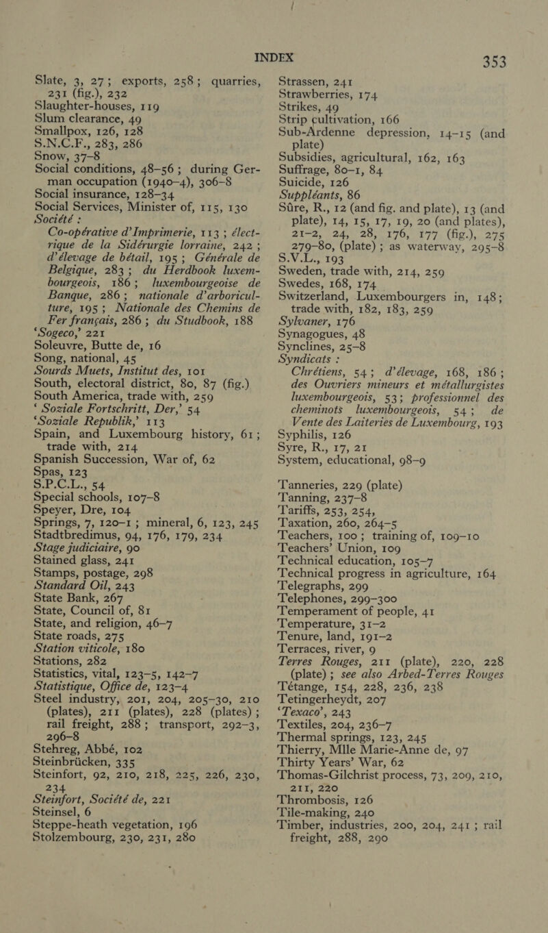 Slate, 3, 27; exports, 258; quarries, 231 (fig.), 232 Slaughter-houses, 119 Slum clearance, 49 Smallpox, 126, 128 S.N.C.F., 283, 286 Snow, 37-8 Social conditions, 48-56; during Ger- man occupation (1940-4), 306-8 Social insurance, 128-34 Social Services, Minister of, 115, 130 Société : Co-opérative d’ Imprimerie, 113 ; élect- rique de la Sidérurgie lorraine, 242 ; d élevage de bétail, 195 ; Générale de Belgique, 283; du Herdbook luxem- bourgeois, 186; luxembourgeoise de Banque, 286; nationale d’arboricul- ture, 195; Nationale des Chemins de Fer fran¢ais, 286 ; du Studbook, 188 ‘Sogeco,’ 221 Soleuvre, Butte de, 16 Song, national, 45 Sourds Muets, Institut des, 101 South, electoral district, 80, 87 (fig.) South America, trade with, 259 ‘ Soziale Fortschritt, Der, 54 ‘Soziale Republik,’ 113 Spain, and Luxembourg history, 61; trade with, 214 Spanish Succession, War of, 62 Spas, 123 ak Kudo, 54 Special schools, 107-8 Speyer, Dre, 104 Springs, 7, 120-1; mineral, 6, 123, 245 Stadtbredimus, 94, 176, 179, 234 Stage judiciaire, 90 Stained glass, 241 Stamps, postage, 298 Standard Oil, 243 State Bank, 267 State, Council of, 81 State, and religion, 46—7 State roads, 275 Station viticole, 180 Stations, 282 Statistics, vital, 123-5, 142-7 Statistique, Office de, 123-4 Steel industry, 201, 204, 205-30, 210 (plates), 211 (plates), 228 (plates) ; rail freight, 288; transport, 292-3, 296-8 Stehreg, Abbé, 102 Steinbriicken, 335 Steinfort, 92, 210, 218, 225, 226, 230, 234 Steinfort, Société de, 221 Steinsel, 6 Steppe-heath vegetation, 196 Stolzembourg, 230, 231, 280 o53 Strassen, 241 Strawberries, 174 Strikes, 49 Strip cultivation, 166 Sub-Ardenne depression, 14-15 (and plate) Subsidies, agricultural, 162, 163 Suffrage, 80-1, 84 Suicide, 126 Suppléants, 86 Sire, R., 12 (and fig. and plate), 13 (and plate), 14, 15, 17, 19, 20 (and plates), 21-2, 24, 28, 176, 177 (fig.), 275 279-80, (plate) ; as waterway, 295-8 S.V.L., 193 Sweden, trade with, 214, 259 Swedes, 168, 174 Switzerland, Luxembourgers in, 148; trade with, 182, 183, 259 Sylvaner, 176 Synagogues, 48 Synclines, 25-8 Syndicats : Chrétiens, 54; d’élevage, 168, 186; des Ouvriers mineurs et métallurgistes luxembourgeois, 53; professionnel des cheminots luxembourgeois, 54; de Vente des Laiteries de Luxembourg, 193 Syphilis, 126 Syre, R., 17, 21 System, educational, 98-9 ‘Tanneries, 229 (plate) Tanning, 237-8 Tariffs, 253, 254, Taxation, 260, 264-5 Teachers, 100; training of, 109-10 Teachers’ Union, 109 Technical education, 105-7 Technical progress in agriculture, 164 Telegraphs, 299 Telephones, 299-300 Temperament of people, 41 Temperature, 31-2 Tenure, land, 191-2 ‘Terraces, river, 9 Terres Rouges, 211 (plate), 220, 228 (plate) ; see also Arbed-Terres Rouges Tétange, 154, 228, 236, 238 Tetingerheydt, 207 ‘Texaco’, 243 Textiles, 204, 236-7 Thermal springs, 123, 245 Thierry, Mlle Marie-Anne de, 97 Thirty Years’ War, 62 Thomas-Gilchrist process, 73, 209, 210, 211, 220 Thrombosis, 126 Tile-making, 240 Timber, industries, 200, 204, 241; rail freight, 288, 290