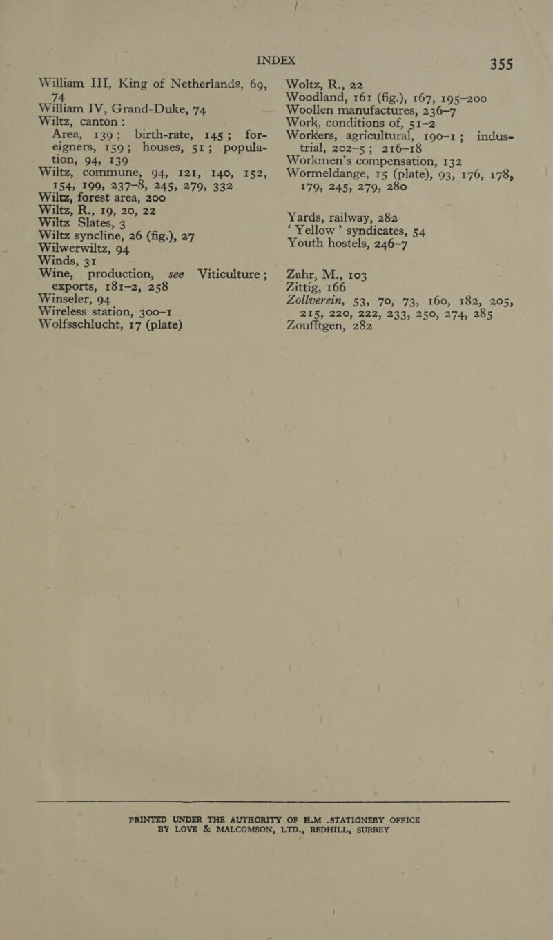 74. William IV, Grand-Duke, 74 Wiltz, canton: Area, 139; eigners, 159; tion, 94, 139 Wiltz, commune, 94, I2I, 140, 152, 154, 199, 237-8, 245, 279, 332 Wiltz, forest area, 200 Wiltz, R., 19, 20, 22 Wiltz Slates, 3 Wiltz syncline, 26 (fig.), 27 Wilwerwiltz, 94 Winds, 31 Wine, production, exports, 181-2, 258 Winseler, 94 Wireless station, 300-1 Wolfsschlucht, 17 (plate) birth-rate, 145; for- houses, 51; popula- see Viticulture ; 355 Woodland, 161 (fig.), 167, 195-200 Woollen manufactures, 236-7 Work, conditions of, 51-2 Workers, agricultural, 190-1 ; trial, 202-5; 216-18 Workmen’s compensation, 132 Wormeldange, 15 (plate), 93, 176, 178, 179, 245, 279, 280 indus= Yards, railway, 282 ‘Yellow ’ syndicates, 54 Youth hostels, 246-7 Zahr, M., 103 Zittig, 166 Zollverein, 53, 70, 73, 160, 182, 205, Zis, 220,/222, 233, 250, 274, 285 Zoufitgen, 282