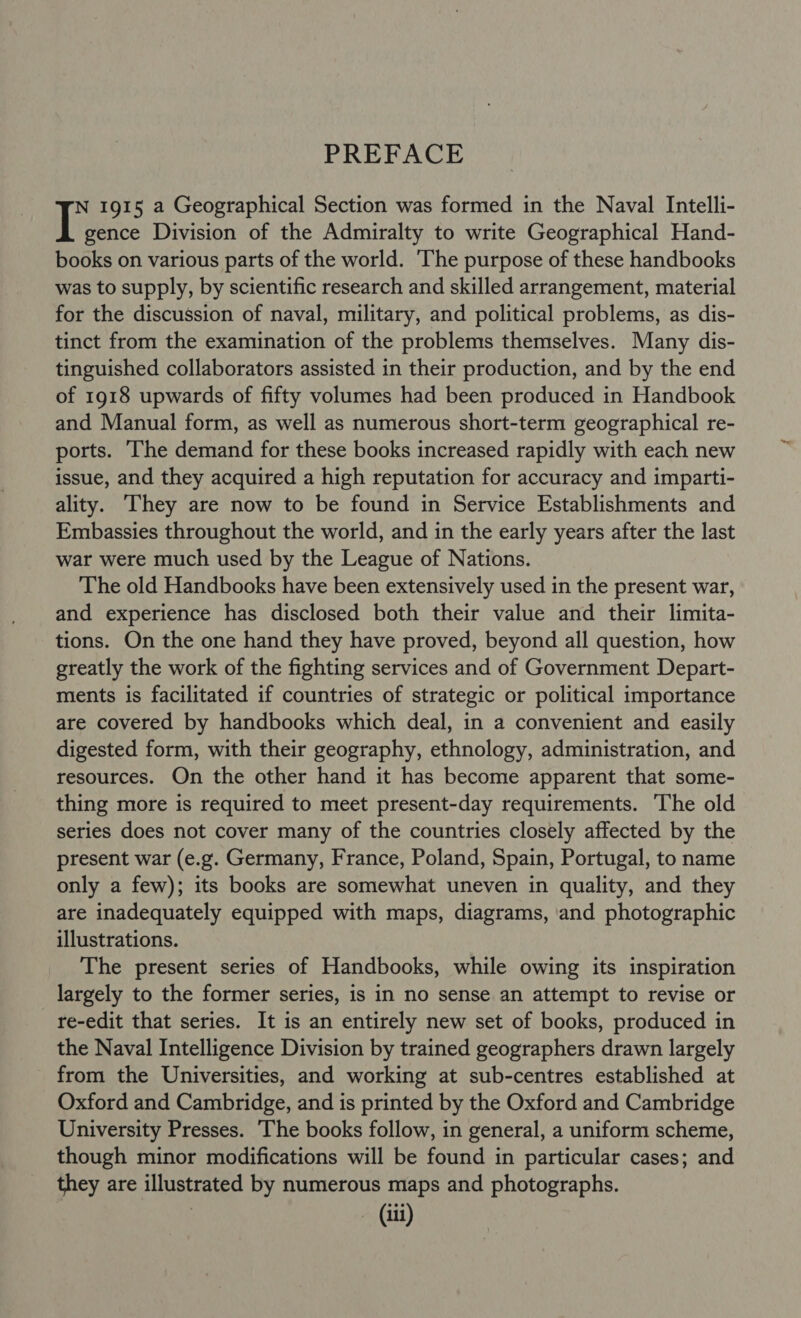 PREFACE N 1915 a Geographical Section was formed in the Naval Intelli- I gence Division of the Admiralty to write Geographical Hand- books on various parts of the world. ‘The purpose of these handbooks was to supply, by scientific research and skilled arrangement, material for the discussion of naval, military, and political problems, as dis- tinct from the examination of the problems themselves. Many dis- tinguished collaborators assisted in their production, and by the end of 1918 upwards of fifty volumes had been produced in Handbook and Manual form, as well as numerous short-term geographical re- ports. ‘The demand for these books increased rapidly with each new issue, and they acquired a high reputation for accuracy and imparti- ality. They are now to be found in Service Establishments and Embassies throughout the world, and in the early years after the last war were much used by the League of Nations. The old Handbooks have been extensively used in the present war, and experience has disclosed both their value and their limita- tions. On the one hand they have proved, beyond all question, how greatly the work of the fighting services and of Government Depart- ments is facilitated if countries of strategic or political importance are covered by handbooks which deal, in a convenient and easily digested form, with their geography, ethnology, administration, and resources. On the other hand it has become apparent that some- thing more is required to meet present-day requirements. The old series does not cover many of the countries closely affected by the present war (e.g. Germany, France, Poland, Spain, Portugal, to name only a few); its books are somewhat uneven in quality, and they are inadequately equipped with maps, diagrams, and photographic illustrations. The present series of Handbooks, while owing its inspiration largely to the former series, is in no sense an attempt to revise or re-edit that series. It is an entirely new set of books, produced in the Naval Intelligence Division by trained geographers drawn largely from the Universities, and working at sub-centres established at Oxford and Cambridge, and is printed by the Oxford and Cambridge University Presses. The books follow, in general, a uniform scheme, though minor modifications will be found in particular cases; and they are illustrated by numerous maps and photographs. (iti)