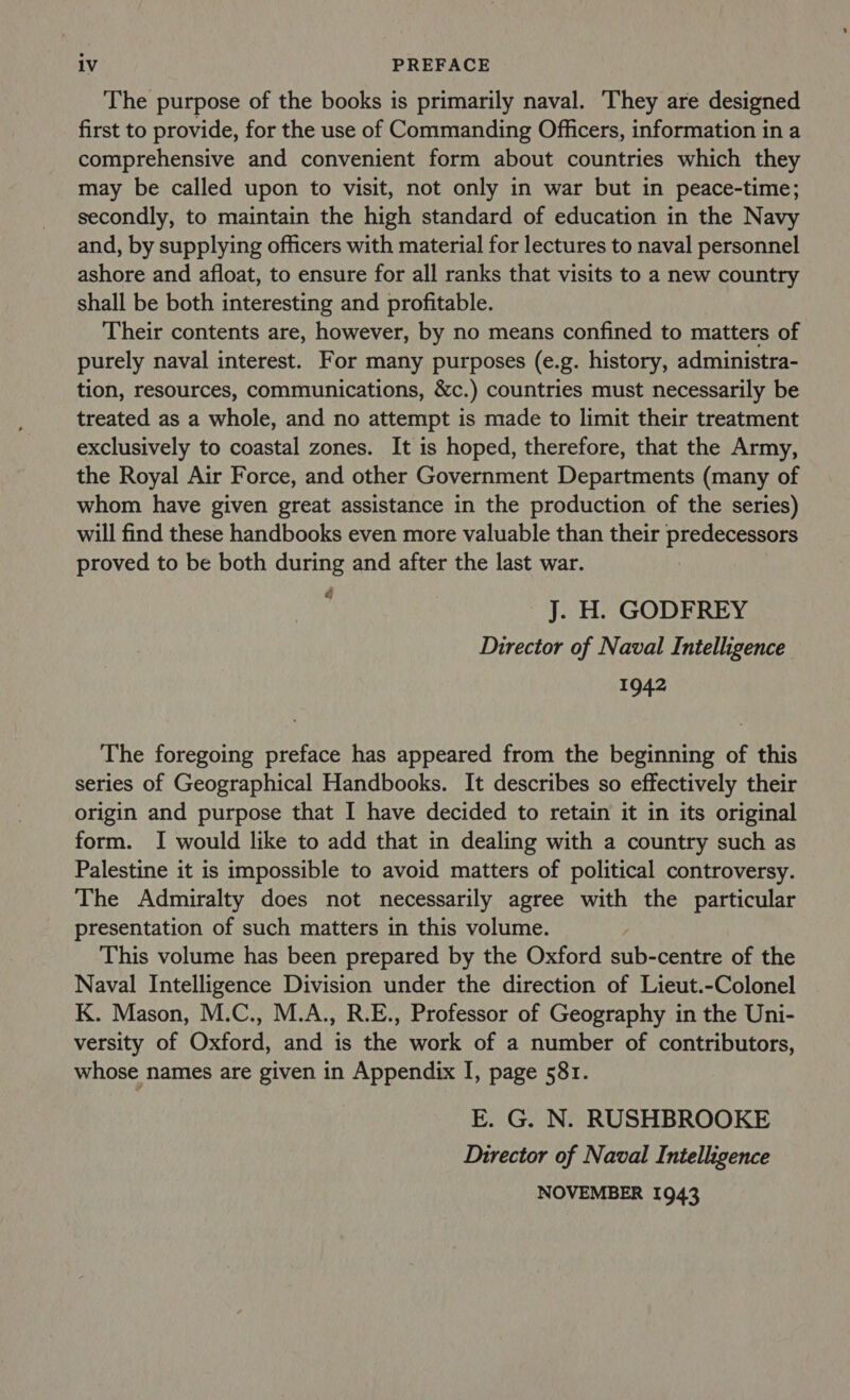 The purpose of the books is primarily naval. They are designed first to provide, for the use of Commanding Officers, information in a comprehensive and convenient form about countries which they may be called upon to visit, not only in war but in peace-time; secondly, to maintain the high standard of education in the Navy and, by supplying officers with material for lectures to naval personnel ashore and afloat, to ensure for all ranks that visits to a new country shall be both interesting and profitable. Their contents are, however, by no means confined to matters of purely naval interest. For many purposes (e.g. history, administra- tion, resources, communications, &amp;c.) countries must necessarily be treated as a whole, and no attempt is made to limit their treatment exclusively to coastal zones. It is hoped, therefore, that the Army, the Royal Air Force, and other Government Departments (many of whom have given great assistance in the production of the series) will find these handbooks even more valuable than their predecessors proved to be both during and after the last war. J. H. GODFREY Director of Naval Intelligence 1942 The foregoing preface has appeared from the beginning of this series of Geographical Handbooks. It describes so effectively their origin and purpose that I have decided to retain it in its original form. I would like to add that in dealing with a country such as Palestine it is impossible to avoid matters of political controversy. The Admiralty does not necessarily agree with the particular presentation of such matters in this volume. This volume has been prepared by the Oxford sub-centre of the Naval Intelligence Division under the direction of Lieut.-Colonel K. Mason, M.C., M.A., R.E., Professor of Geography in the Uni- versity of Oxford, and is the work of a number of contributors, whose names are given in Appendix I, page 581. E. G. N. RUSHBROOKE Director of Naval Intelligence NOVEMBER 1943