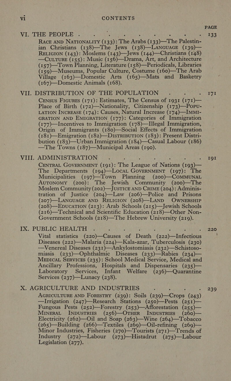 PAGE VI. THE PEOPLE . é 133 RACE AND NATIONALITY (13 3): The Ath (13 oy The Palestine ian Christians (138)—The Jews (138)—LANGUAGE (139)— RELIGION (143): Moslems (143)—Jews (144)—Christians (148) —CULTuRE (155): Music (156)—Drama, Art, and Architecture (157)—Town Planning, Literature (158)—Periodicals, Libraries (159)—Museums, Popular Culture, Costume (160)—The Arab Village (163)—Domestic Arts (165)—Mats and Basketry (167)—Domestic Animals (168). VII. DISTRIBUTION OF THE POPULATION _. : pee iy Bi CrENsus Ficures (171): Estimates, The Census of 1931 (171)— Place of Birth (172)—Nationality, Citizenship (173)—Popvu- LATION INCREASE (174): Causes, Natural Increase (174.)—IMMI- GRATION AND EMIGRATION (177): Categories of Immigration (177)—Incentives to Immigration (178)—Illegal Immigration, Origin of Immigrants (180)—Social Effects of Immigration (181)—Emigration (182)—DIsTRIBUTION (183): Present Distri- bution (183)—Urban Immigration (184)—Casual Labour (186) —The 'Towns (187)—Municipal Areas (190). VIII. ADMINISTRATION ; ? «TOT CENTRAL GOVERNMENT (191): The Lae of arene Cones The Departments (194)—LocaL GOVERNMENT (197): The Municipalities (197)—Town Planning (200)—COMMUNAL AUTONOMY (200): The Jewish Community (200)—The Moslem Community (202)—JUSTICE AND CRIME (204): Adminis- tration of Justice (204)—Law (206)—Police and Prisons (207)—LANGUAGE AND RELIGION (208)—LAND OWNERSHIP (208)—EDUCATION (213): Arab Schools (215)—Jewish Schools (216)—Technical and Scientific Education (218)—Other Non- Government Schools (218)—The Hebrew University (219). IX. PUBLIC: HEALTH ©: a : 220 Vital statistics (220)—Causes of Death (sag etnbeenolte Diseases (222)—Malaria (224)—Kala-azar, Tuberculosis (230) —Venereal Diseases (231)—Ankylostomiasis (232)—Schistoso- miasis (233)—Ophthalmic Diseases (233)—Rabies (234)— MEDICAL SERVICES (235): School Medical Service, Medical and Ancillary Professions, Hospitals and Dispensaries (235)— Laboratory Services, Infant Welfare (236)—Quarantine Services (237)—Lunacy (238). X. AGRICULTURE AND INDUSTRIES A : 239 AGRICULTURE AND FORESTRY (239): Soils (aig) ierape ua) —lIrrigation (247)—Research Stations (250)—Pests (251)— Fungous Pests (252)—Forestry (253)—Afforestation (255)— MINERAL INDUSTRIES (256)—OTHER INDUSTRIES (260)— Electricity (262)—Oil and Soap (263)—Wine (264)—Tobacco (265)—Building (266)—Textiles (269)—Oil-refining (269)— Minor Industries, Fisheries (270)—Tourists (271)—Trends of Industry (272)—Labour (273)—Histadrut (275)—Labour Legislation (277).