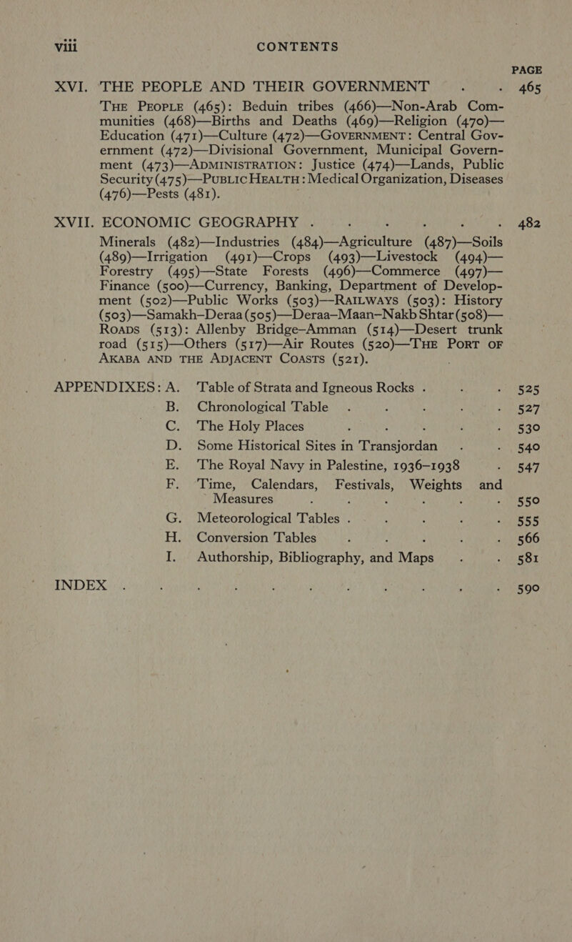 PAGE XVI. THE PEOPLE AND THEIR GOVERNMENT ; «| 465 THE PEOPLE (465): Beduin tribes (466)—Non-Arab Com- munities (468)—Births and Deaths (469)—Religion (470)— Education (471)—Culture (472)—-GOVERNMENT: Central Gov- ernment (472)—Divisional Government, Municipal Govern- ment (473)—ADMINISTRATION: Justice (474)—Lands, Public Security (475)—-PUBLIC HEALTH: Medical Organization, Diseases (476)—Pests (481). XVII. ECONOMIC GEOGRAPHY . ; - 482 Minerals (482)—Industries (accor oaciinies (484) —Soils (489)—Irrigation (491)—Crops (493)—Livestock (494)— Forestry (495)—State Forests (496)—Commerce (497)— Finance (500)—Currency, Banking, Department of Develop- ment (502)—Public Works (503)—-RAILWAyYs (503): History (503)—Samakh—Deraa (505)—Deraa—Maan—Nakb Shtar (508)— Roaps (513): Allenby Bridge-Amman (514)—Desert trunk road (515)—Others (517)—Air Routes Wei eas PORT OF AKABA AND THE ADJACENT COASTS (521). APPENDIXES: A. ‘Table of Strata and Igneous Rocks . : ‘ANZ B. Chronological Table. : , ‘ ye, C. ‘The Holy Places : : . ; . 530 D. Some Historical Sites in Transjordan . MVIRAO E. ‘The Royal Navy in Palestine, 1936-1938 Peay F. ‘Time, Calendars, Festivals, Weights and Measures : , : ’ : 550 G. Meteorological Tables . : . pees H. Conversion Tables : ; , . 566 I. Authorship, Bibliography, and Mane : . §81 INDEX . ; : 4 : ; ; ; : - 590