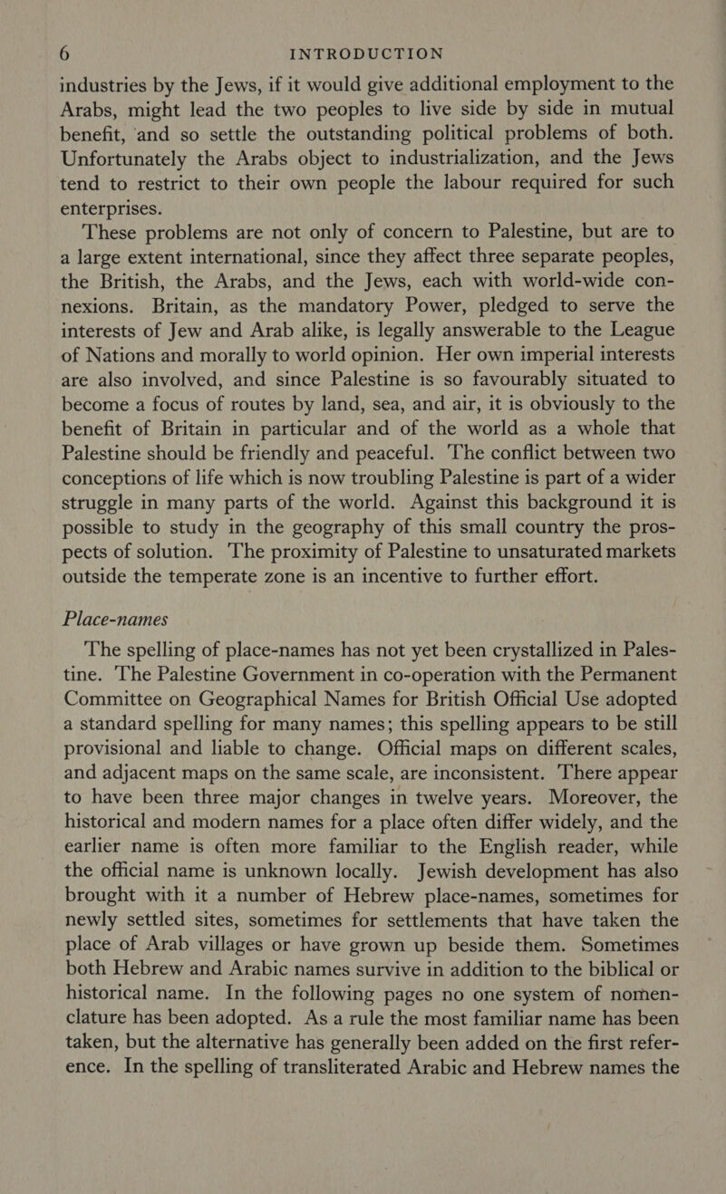industries by the Jews, if it would give additional employment to the Arabs, might lead the two peoples to live side by side in mutual benefit, and so settle the outstanding political problems of both. Unfortunately the Arabs object to industrialization, and the Jews tend to restrict to their own people the labour required for such enterprises. These problems are not only of concern to Palestine, but are to a large extent international, since they affect three separate peoples, the British, the Arabs, and the Jews, each with world-wide con- nexions. Britain, as the mandatory Power, pledged to serve the interests of Jew and Arab alike, is legally answerable to the League of Nations and morally to world opinion. Her own imperial interests are also involved, and since Palestine is so favourably situated to become a focus of routes by land, sea, and air, it is obviously to the benefit of Britain in particular and of the world as a whole that Palestine should be friendly and peaceful. The conflict between two conceptions of life which is now troubling Palestine is part of a wider struggle in many parts of the world. Against this background it is possible to study in the geography of this small country the pros- pects of solution. The proximity of Palestine to unsaturated markets outside the temperate zone is an incentive to further effort. Place-names The spelling of place-names has not yet been crystallized in Pales- tine. The Palestine Government in co-operation with the Permanent Committee on Geographical Names for British Official Use adopted a standard spelling for many names; this spelling appears to be still provisional and liable to change. Official maps on different scales, and adjacent maps on the same scale, are inconsistent. There appear to have been three major changes in twelve years. Moreover, the historical and modern names for a place often differ widely, and the earlier name is often more familiar to the English reader, while the official name is unknown locally. Jewish development has also brought with it a number of Hebrew place-names, sometimes for newly settled sites, sometimes for settlements that have taken the place of Arab villages or have grown up beside them. Sometimes both Hebrew and Arabic names survive in addition to the biblical or historical name. In the following pages no one system of nomen- clature has been adopted. Asa rule the most familiar name has been taken, but the alternative has generally been added on the first refer- ence. In the spelling of transliterated Arabic and Hebrew names the