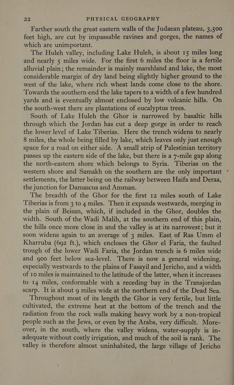 Farther south the great eastern walls of the Judaean plateau, 3,500 feet high, are cut by impassable ravines and gorges, the names of which are unimportant. The Huleh valley, including Lake Huleh, is about 15 miles long and nearly 5 miles wide. For the first 6 miles the floor is a fertile alluvial plain; the remainder is mainly marshland and lake, the most considerable margin of dry land being slightly higher ground to the west of the lake, where rich wheat lands come close to the shore. Towards the southern-end the lake tapers to a width of a few hundred yards and is eventually almost enclosed by low volcanic hills. On the south-west there are plantations of eucalyptus trees. | South of Lake Huleh the Ghor is narrowed by basaltic hills through which the Jordan has cut a deep gorge in order to reach the lower level of Lake Tiberias. Here the trench widens to nearly 8 miles, the whole being filled by lake, which leaves only just enough space for a road on either side. A small strip of Palestinian territory passes up the eastern side of the lake, but there is a 7-mile gap along the north-eastern shore which belongs to Syria. Tiberias on the western shore and Samakh on the southern are the only important settlements, the latter being on the railway between Haifa and Deraa, the junction for Damascus and Amman. The breadth of the Ghor for the first 12 miles south of Lake Tiberias is from 3 to 4 miles. Then it expands westwards, merging in the plain of Beisan, which, if included in the Ghor, doubles the width. South of the Wadi Malih, at the southern end of this plain, the hills once more close in and the valley is at its narrowest; but it soon widens again to an average of 3 miles. East of Ras Umm el Kharruba (692 ft.), which encloses the Ghor el Faria, the faulted trough of the lower Wadi Faria, the Jordan trench is 6 miles wide and goo feet below sea-level. There is now a general widening, especially westwards to the plains of Fasayil and Jericho, and a width of 10 miles is maintained to the latitude of the latter, when it increases to 14 miles, conformable with a receding 'bay in the Transjordan scarp. It is about 9 miles wide at the northern end of the Dead Sea. Throughout most of its length the Ghor is very fertile, but little cultivated, the extreme heat at the bottom of the trench and the radiation from the rock walls making heavy work by a non-tropical people such as the Jews, or even by the Arabs, very difficult. More- over, in the south, where the valley widens, water-supply is in- adequate without costly irrigation, and much of the soil is rank. The valley is therefore almost uninhabited, the large village of Jericho