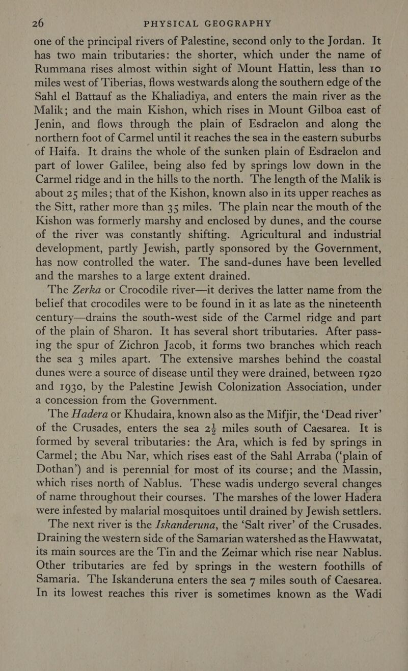 one of the principal rivers of Palestine, second only to the Jordan. It has two main tributaries: the shorter, which under the name of Rummana rises almost within sight of Mount Hattin, less than 10 miles west of Tiberias, flows westwards along the southern edge of the Sahl el Battauf as the Khaliadiya, and enters the main river as the Malik; and the main Kishon, which rises in Mount Gilboa east of Jenin, and flows through the plain of Esdraelon and along the northern foot of Carmel until it reaches the sea in the eastern suburbs of Haifa. It drains the whole of the sunken plain of Esdraelon and part of lower Galilee, being also fed by springs low down in the Carmel ridge and in the hills to the north. The length of the Malik is about 25 miles; that of the Kishon, known also in its upper reaches as the Sitt, rather more than 35 miles. The plain near the mouth of the Kishon was formerly marshy and enclosed by dunes, and the course of the river was constantly shifting. Agricultural and industrial development, partly Jewish, partly sponsored by the Government, has now controlled the water. The sand-dunes have been levelled and the marshes to a large extent drained. The Zerka or Crocodile river—it derives the latter name from the belief that crocodiles were to be found in it as late as the nineteenth century—drains the south-west side of the Carmel ridge and part of the plain of Sharon. It has several short tributaries. After pass- ing the spur of Zichron Jacob, it forms two branches which reach the sea 3 miles apart. The extensive marshes behind the coastal dunes were a source of disease until they were drained, between 1920 and 1930, by the Palestine Jewish Colonization Association, under a concession from the Government. The Hadera or Khudaira, known also as the Mifjir, the ‘Dead river’ of the Crusades, enters the sea 24 miles south of Caesarea. It is formed by several tributaries: the Ara, which is fed by springs in Carmel; the Abu Nar, which rises east of the Sahl Arraba (‘plain of Dothan’) and is perennial for most of its course; and the Massin, which rises north of Nablus. These wadis undergo several changes of name throughout their courses. The marshes of the lower Hadera were infested by malarial mosquitoes until drained by Jewish settlers. The next river is the Iskanderuna, the ‘Salt river’ of the Crusades. Draining the western side of the Samarian watershed as the Hawwatat, its main sources are the Tin and the Zeimar which rise near Nablus. Other tributaries are fed by springs in the western foothills of Samaria. The Iskanderuna enters the sea 7 miles south of Caesarea. In its lowest reaches this river is sometimes known as the Wadi