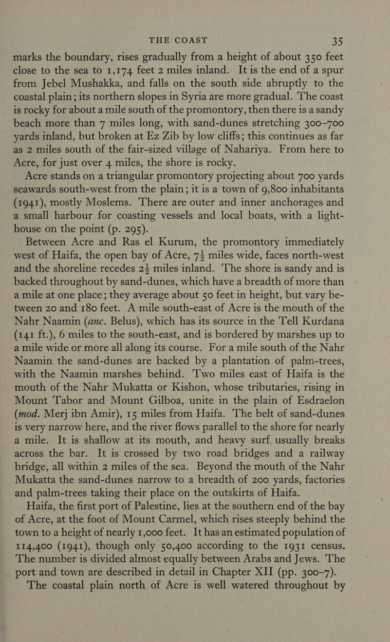 marks the boundary, rises gradually from a height of about 350 feet close to the sea to 1,174 feet 2 miles inland. It is the end of a spur from Jebel Mushakka, and falls on the south side abruptly to the coastal plain; its northern slopes in Syria are more gradual. The coast is rocky for about a mile south of the promontory, then there is a sandy beach more than 7 miles long, with sand-dunes stretching 300~700 yards inland, but broken at Ez Zib by low cliffs; this continues as far as 2 miles south of the fair-sized village of Nahariya. From here to Acre, for just over 4 miles, the shore is rocky. Acre stands on a triangular promontory projecting about 700 yards seawards south-west from the plain; it is a town of 9,800 inhabitants (1941), mostly Moslems. ‘There are outer and inner anchorages and a small harbour for coasting vessels and local boats, with a light- house on the point (p. 295). Between Acre and Ras el Kurum, the promontory immediately west of Haifa, the open bay of Acre, 74 miles wide, faces north-west and the shoreline recedes 24 miles inland. 'The shore is sandy and is backed throughout by sand-dunes, which have a breadth of more than a mile at one place; they average about 50 feet in height, but vary be- tween 20 and 180 feet. A mile south-east of Acre is the mouth of the Nahr Naamin (anc. Belus), which has its source in the Tell Kurdana (141 ft.), 6 miles to the south-east, and is bordered by marshes up to a mile wide or more all along its course. For a mile south of the Nahr Naamin the sand-dunes are backed by a plantation of palm-trees, with the Naamin marshes behind. ‘Two miles east of Haifa is the mouth of the Nahr Mukatta or Kishon, whose tributaries, rising in Mount Tabor and Mount Gilboa, unite in the plain of Esdraelon (mod. Merj ibn Amir), 15 miles from Haifa. ‘The belt of sand-dunes is very narrow here, and the river flows parallel to the shore for nearly a mile. It is shallow at its mouth, and heavy surf, usually breaks across the bar. It is crossed by two road bridges and a railway bridge, all within 2 miles of the sea. Beyond the mouth of the Nahr Mukatta the sand-dunes narrow to a breadth of 200 yards, factories and palm-trees taking their place on the outskirts of Haifa. Haifa, the first port of Palestine, lies at the southern end of the bay of Acre, at the foot of Mount Carmel, which rises steeply behind the town to a height of nearly 1,000 feet. It hasan estimated population of 114,400 (1941), though only 50,400 according to the 1931 census. The number is divided almost equally between Arabs and Jews. The port and town are described in detail in Chapter XII (pp. 300-7). The coastal plain north of Acre is well watered throughout by