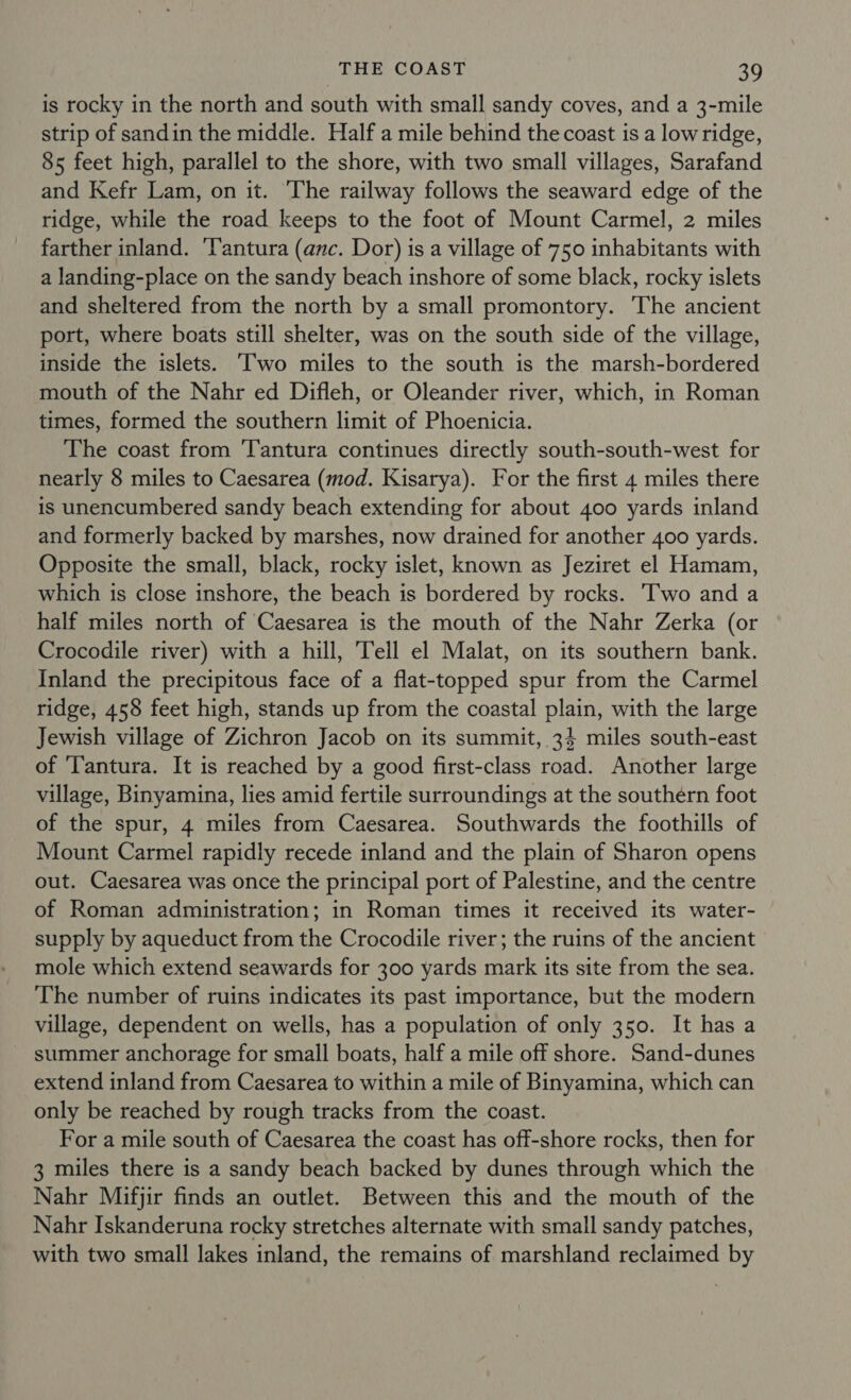 is rocky in the north and south with small sandy coves, and a 3-mile strip of sandin the middle. Half a mile behind the coast is a lowridge, 85 feet high, parallel to the shore, with two small villages, Sarafand and Kefr Lam, on it. ‘The railway follows the seaward edge of the ridge, while the road keeps to the foot of Mount Carmel, 2 miles farther inland. ‘Tantura (anc. Dor) is a village of 750 inhabitants with a landing-place on the sandy beach inshore of some black, rocky islets and sheltered from the north by a small promontory. The ancient port, where boats still shelter, was on the south side of the village, inside the islets. ‘wo miles to the south is the marsh-bordered mouth of the Nahr ed Difleh, or Oleander river, which, in Roman times, formed the southern limit of Phoenicia. The coast from ‘Tantura continues directly south-south-west for nearly 8 miles to Caesarea (mod. Kisarya). For the first 4 miles there is unencumbered sandy beach extending for about 400 yards inland and formerly backed by marshes, now drained for another 400 yards. Opposite the small, black, rocky islet, known as Jeziret el Hamam, which is close inshore, the beach is bordered by rocks. Two and a half miles north of Caesarea is the mouth of the Nahr Zerka (or Crocodile river) with a hill, Tell el Malat, on its southern bank. Inland the precipitous face of a flat-topped spur from the Carmel ridge, 458 feet high, stands up from the coastal plain, with the large Jewish village of Zichron Jacob on its summit, 34 miles south-east of ‘Tantura. It is reached by a good first-class road. Another large village, Binyamina, lies amid fertile surroundings at the southern foot of the spur, 4 miles from Caesarea. Southwards the foothills of Mount Carmel rapidly recede inland and the plain of Sharon opens out. Caesarea was once the principal port of Palestine, and the centre of Roman administration; in Roman times it received its water- supply by aqueduct from the Crocodile river; the ruins of the ancient mole which extend seawards for 300 yards mark its site from the sea. The number of ruins indicates its past importance, but the modern village, dependent on wells, has a population of only 350. It has a summer anchorage for small boats, half a mile off shore. Sand-dunes extend inland from Caesarea to within a mile of Binyamina, which can only be reached by rough tracks from the coast. For a mile south of Caesarea the coast has off-shore rocks, then for 3 miles there is a sandy beach backed by dunes through which the Nahr Mifjir finds an outlet. Between this and the mouth of the Nahr Iskanderuna rocky stretches alternate with small sandy patches, with two small lakes inland, the remains of marshland reclaimed by