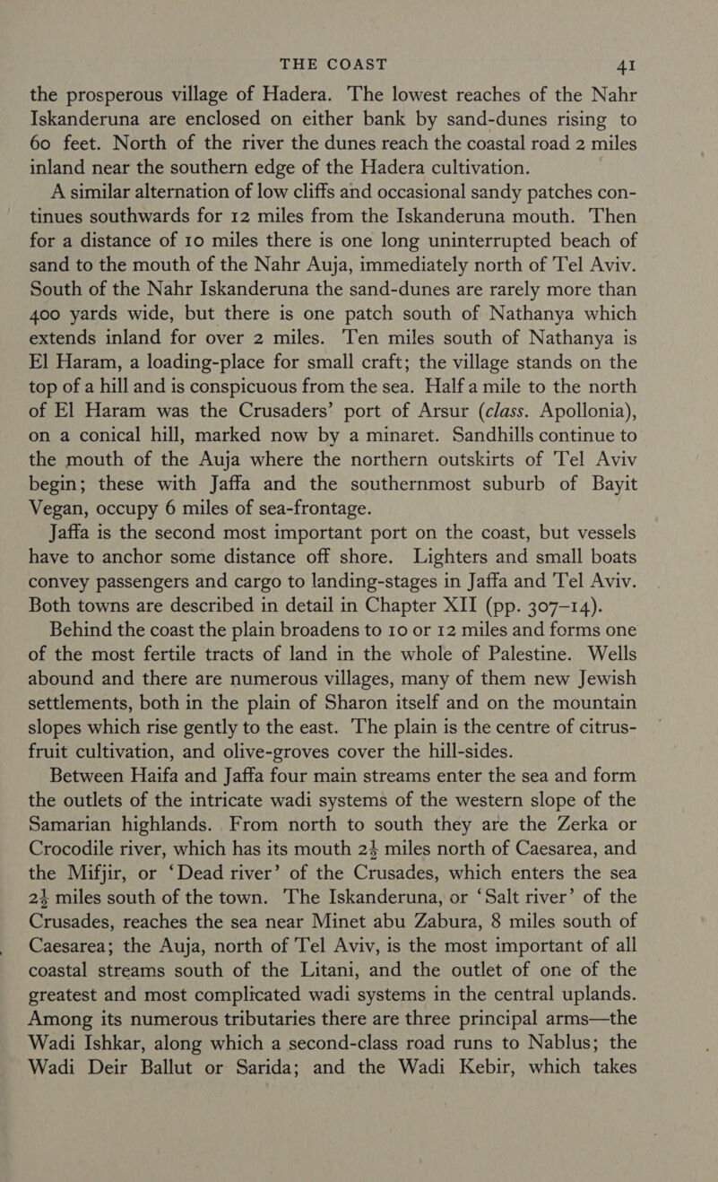 the prosperous village of Hadera. The lowest reaches of the Nahr Iskanderuna are enclosed on either bank by sand-dunes rising to 60 feet. North of the river the dunes reach the coastal road 2 miles inland near the southern edge of the Hadera cultivation. A similar alternation of low cliffs and occasional sandy patches con- tinues southwards for 12 miles from the Iskanderuna mouth. Then for a distance of 10 miles there is one long uninterrupted beach of sand to the mouth of the Nahr Auja, immediately north of Tel Aviv. South of the Nahr Iskanderuna the sand-dunes are rarely more than 400 yards wide, but there is one patch south of Nathanya which extends inland for over 2 miles. Ten miles south of Nathanya is FE] Haram, a loading-place for small craft; the village stands on the top of a hill and is conspicuous from the sea. Half a mile to the north of El Haram was the Crusaders’ port of Arsur (class. Apollonia), on a conical hill, marked now by a minaret. Sandhills continue to the mouth of the Auja where the northern outskirts of ‘Tel Aviv begin; these with Jaffa and the southernmost suburb of Bayit Vegan, occupy 6 miles of sea-frontage. Jaffa is the second most important port on the coast, but vessels have to anchor some distance off shore. Lighters and small boats convey passengers and cargo to landing-stages in Jaffa and ‘Tel Aviv. Both towns are described in detail in Chapter XII (pp. 307-14). Behind the coast the plain broadens to 10 or 12 miles and forms one of the most fertile tracts of land in the whole of Palestine. Wells abound and there are numerous villages, many of them new Jewish settlements, both in the plain of Sharon itself and on the mountain slopes which rise gently to the east. ‘The plain is the centre of citrus- fruit cultivation, and olive-groves cover the hill-sides. Between Haifa and Jaffa four main streams enter the sea and form the outlets of the intricate wadi systems of the western slope of the Samarian highlands. From north to south they are the Zerka or Crocodile river, which has its mouth 24 miles north of Caesarea, and the Mifjir, or ‘Dead river’ of the Crusades, which enters the sea 24 miles south of the town. The Iskanderuna, or ‘Salt river’ of the Crusades, reaches the sea near Minet abu Zabura, 8 miles south of Caesarea; the Auja, north of 'Tel Aviv, is the most important of all coastal streams south of the Litani, and the outlet of one of the greatest and most complicated wadi systems in the central uplands. Among its numerous tributaries there are three principal arms—the Wadi Ishkar, along which a second-class road runs to Nablus; the Wadi Deir Ballut or Sarida; and the Wadi Kebir, which takes