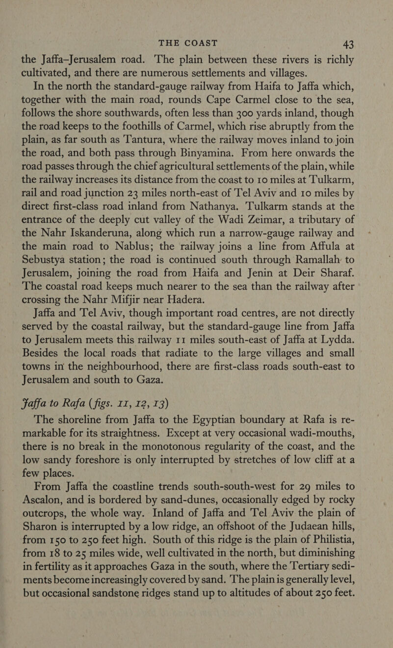 the Jaffa-Jerusalem road. The plain between these rivers is richly cultivated, and there are numerous settlements and villages. In the north the standard-gauge railway from Haifa to Jaffa which, together with the main road, rounds Cape Carmel close to the sea, follows the shore southwards, often less than 300 yards inland, though the road keeps to the foothills of Carmel, which rise abruptly from the plain, as far south as ‘T'antura, where the railway moves inland to join the road, and both pass through Binyamina. From here onwards the road passes through the chief agricultural settlements of the plain, while the railway increases its distance from the coast to 10 miles at Tulkarm, rail and road junction 23 miles north-east of 'Tel Aviv and 10 miles by direct first-class road inland from Nathanya. Tulkarm stands at the entrance of the deeply cut valley of the Wadi Zeimar, a tributary of the Nahr Iskanderuna, along which run a narrow-gauge railway and the main road to Nablus; the railway joins a line from Affula at Sebustya station; the road is continued south through Ramallah to Jerusalem, joining the road from Haifa and Jenin at Deir Sharaf. The coastal road keeps much nearer to the sea than the railway after crossing the Nahr Mifjir near Hadera. Jaffa and ‘Tel Aviv, though important road centres, are not directly served by the coastal railway, but the standard-gauge line from Jaffa to Jerusalem meets this railway 11 miles south-east of Jaffa at Lydda. Besides the local roads that radiate to the large villages and small towns in the neighbourhood, there are first-class roads south-east to Jerusalem and south to Gaza. Jaffa to Rafa (figs. II, 12, T3) The shoreline from Jaffa to the Egyptian boundary at Rafa is re- markable for its straightness. Except at very occasional wadi-mouths, there is no break in the monotonous regularity of the coast, and the low sandy foreshore is only interrupted by stretches of low cliff at a few places. From Jaffa the coastline trends south-south-west for 29 miles to Ascalon, and is bordered by sand-dunes, occasionally edged by rocky outcrops, the whole way. Inland of Jaffa and Tel Aviv the plain of Sharon is interrupted by a low ridge, an offshoot of the Judaean hills, from 150 to 250 feet high. South of this ridge is the plain of Philistia, from 18 to 25 miles wide, well cultivated in the north, but diminishing in fertility as it approaches Gaza in the south, where the Tertiary sedi- ments become increasingly covered by sand. ‘The plain is generally level, but occasional sandstone ridges stand up to altitudes of about 250 feet.