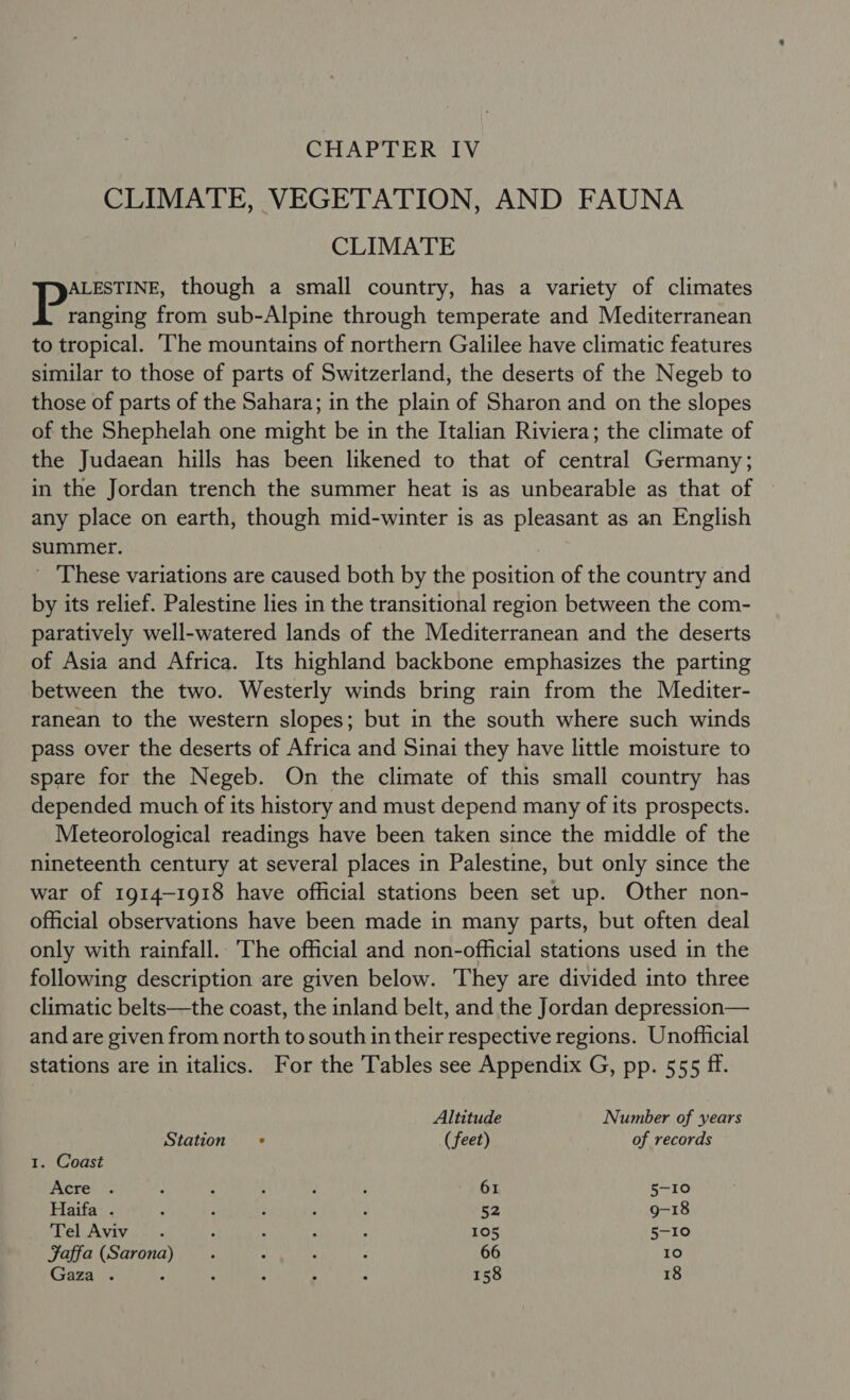 CHAPTER IV CLIMATE, VEGETATION, AND FAUNA CLIMATE ALESTINE, though a small country, has a variety of climates | Paneetiie from sub-Alpine through temperate and Mediterranean to tropical. ‘The mountains of northern Galilee have climatic features similar to those of parts of Switzerland, the deserts of the Negeb to those of parts of the Sahara; in the plain of Sharon and on the slopes of the Shephelah one might be in the Italian Riviera; the climate of the Judaean hills has been likened to that of central Germany; in the Jordan trench the summer heat is as unbearable as that of any place on earth, though mid-winter is as pleasant as an English summer. ' These variations are caused both by the position of the country and by its relief. Palestine lies in the transitional region between the com- paratively well-watered lands of the Mediterranean and the deserts of Asia and Africa. Its highland backbone emphasizes the parting between the two. Westerly winds bring rain from the Mediter- ranean to the western slopes; but in the south where such winds pass over the deserts of Africa and Sinai they have little moisture to spare for the Negeb. On the climate of this small country has depended much of its history and must depend many of its prospects. Meteorological readings have been taken since the middle of the nineteenth century at several places in Palestine, but only since the war of 1914-1918 have official stations been set up. Other non- official observations have been made in many parts, but often deal only with rainfall. The official and non-official stations used in the following description are given below. They are divided into three climatic belts—the coast, the inland belt, and the Jordan depression— and are given from north to south in their respective regions. Unofficial stations are in italics. For the Tables see Appendix G, pp. 555 ff. Altitude Number of years Station = (feet) of records 1. Coast Acre . : : ; ; ; 61 5-10 Haifa . ; : : : ; 52 9-18 Tel Aviv. : F ; ; 105 5-10 Jaffa (Sarona : : A : 66 10 Gaza . : : ; : : 158 18