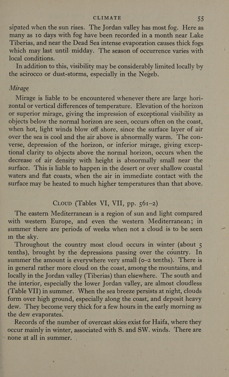 sipated when the sun rises. The Jordan valley has most fog. Here as many as 10 days with fog have been recorded in a month near Lake Tiberias, and near the Dead Sea intense evaporation causes thick fogs which may last until: midday. The season of occurrence varies with local conditions. In addition to this, visibility may be considerably limited locally by the scirocco or dust-storms, especially in the Negeb. Mirage Mirage is liable to be encountered whenever there are large hori- zontal or vertical differences of temperature. Elevation of the horizon or superior mirage, giving the impression of exceptional visibility as objects below the normal horizon are seen, occurs often on the coast, when hot, light winds blow off shore, since the surface layer of air over the sea is cool and the air above is abnormally warm. The con- verse, depression of the horizon, or inferior mirage, giving excep- tional clarity to objects above the normal horizon, occurs when the decrease of air density with height is abnormally small near the surface. This is liable to happen in the desert or over shallow coastal waters and flat coasts, when the air in immediate contact with the surface may be heated to much higher temperatures than that above. Coup (Tables VI, VII, pp. 561-2) The eastern Mediterranean is a region of sun and light compared with western Europe, and even the western Mediterranean; in summer there are periods of weeks when not a cloud is to be seen in the sky. Throughout the country most cloud occurs in winter (about 5 tenths), brought by the depressions passing over the country. In summer the amount is everywhere very small (0-2 tenths). There is in general rather more cloud on the coast, among the mountains, and locally in the Jordan valley (Tiberias) than elsewhere. ‘The south and the interior, especially the lower Jordan valley, are almost cloudless (Table VII) insummer. When the sea breeze persists at night, clouds form over high ground, especially along the coast, and deposit heavy dew. They become very thick for a few hours in the early morning as the dew evaporates. Records of the number of overcast skies exist for Haifa, where they occur mainly in winter, associated with S. and SW. winds. There are none at all in summer,