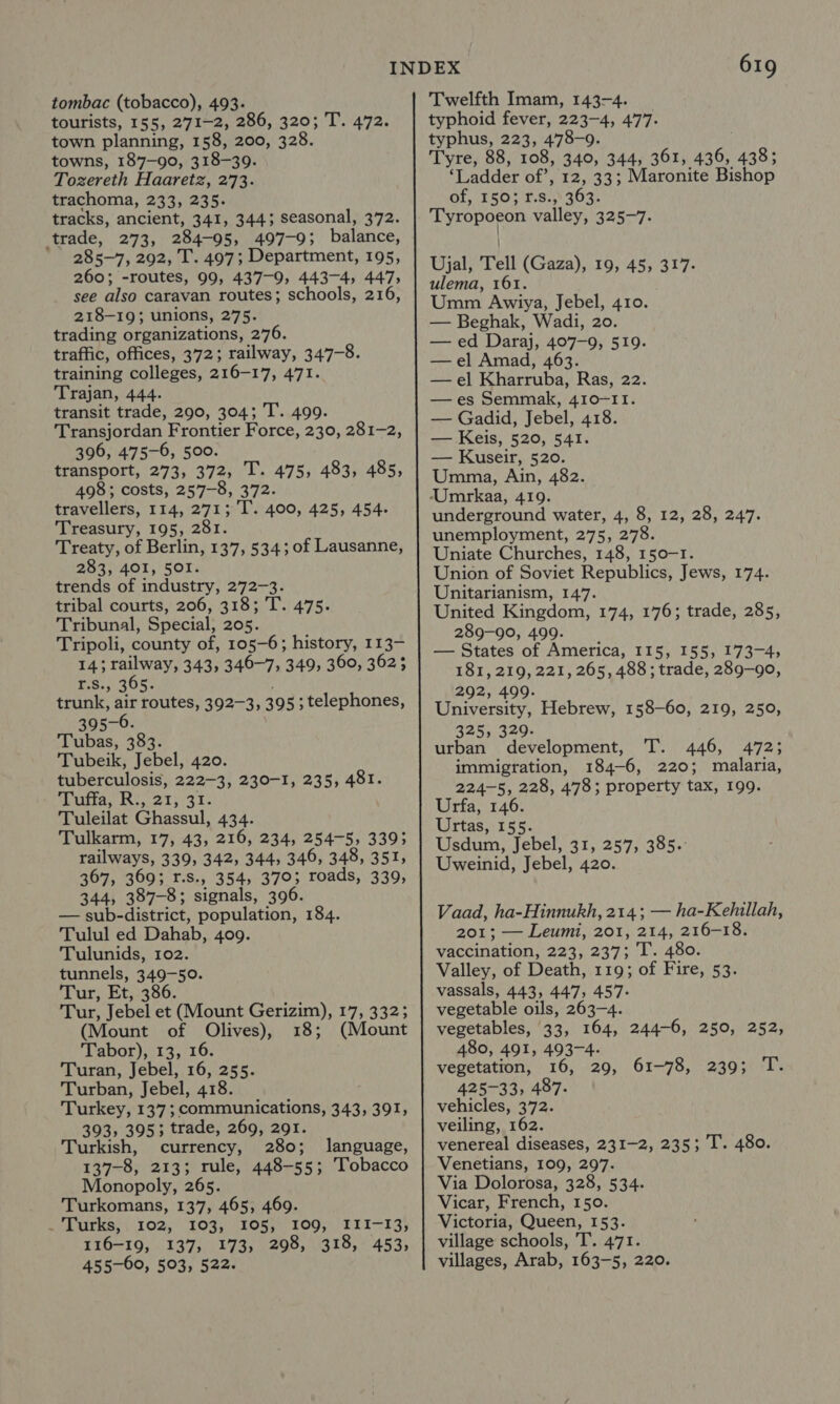 tombac (tobacco), 493. tourists, 155, 271-2, 286, 320; T. 472. town planning, 158, 200, 328. towns, 187-90, 318-39. Tozereth Haaretz, 2'73. trachoma, 233, 235. tracks, ancient, 341, 344; seasonal, 372. trade, 273, 284-95, 497-9; balance, 285-7, 292, T. 497; Department, 195, 260; -routes, 99, 437-9, 443-4, 447, see also caravan routes; schools, 216, 218-19; unions, 275. trading organizations, 276. traffic, offices, 372; railway, 347-8. training colleges, 216-17, 471. Trajan, 444. transit trade, 290, 304; T. 499. Transjordan Frontier Force, 230, 281-2, 396, 475-6, 500. transport, 273, 372, T. 475, 483, 485, 498; costs, 257-8, 372. travellers, 114, 271; T. 400, 425, 454. Treasury, 195, 281. Treaty, of Berlin, 137, 534; of Lausanne, 283, 401, 501. trends of industry, 272-3. tribal courts, 206, 318; T. 475. Tribunal, Special, 205. Tripoli, county of, 105-6; history, 113- 14; railway, 343, 346-7, 349, 360, 3625 r.s., 365. trunk, air routes, 392-3, 395 ; telephones, 395-6. Tubas, 383. Tubeik, Jebel, 420. tuberculosis, 222-3, 230-1, 235, 481. pd Bef ee: Poa 8 Rie ae Be Tuleilat Ghassul, 434. Tulkarm, 17, 43, 216, 234, 254-5, 3393 railways, 339, 342, 344, 346, 348, 351, 367, 369; r.s., 354, 370; roads, 339, 344, 387-8; signals, 396. — sub-district, population, 184. Tulul ed Dahab, 409. Tulunids, 102. tunnels, 349-50. Tur, Et, 386. Tur, Jebel et (Mount Gerizim), 17, 332; (Mount of Olives), 18; (Mount Tabor), 13, 16. Turan, Jebel, 16, 255. Turban, Jebel, 418. Turkey, 137 ; communications, 343, 391, 393, 395; trade, 269, 291. Turkish, currency, 280; language, 137-8, 213; rule, 448-55; Tobacco Monopoly, 265. Turkomans, 137, 465, 469. seh ute: | (102, °TO9,-1 1057) 1093) LII-13) 116-19, 137, 173, 298, 318, 453, 455-60, 503, 522. 619 Twelfth Imam, 143-4. typhoid fever, 223-4, 477. typhus, 223, 478-9. | Tyre, 88, 108, 340, 344, 361, 436, 438; ‘Ladder of’, 12, 33; Maronite Bishop Gl, S02 1.97, 303. Tyropoeon valley, 325-7. Ujal, Tell (Gaza), 19, 45, 317. ulema, 161. Umm Awiya, Jebel, 410. — Beghak, Wadi, 20. — ed Daraj, 407-9, 519. —el Amad, 463. — el Kharruba, Ras, 22. — es Semmak, 410-11. — Gadid, Jebel, 418. — Keis, 520, 541. — Kuseir, 520. Umma, Ain, 482. Umrkaa, 419. underground water, 4, 8, 12, 28, 247. unemployment, 275, 278. Uniate Churches, 148, 150-1. Union of Soviet Republics, Jews, 174. Unitarianism, 147. United Kingdom, 174, 176; trade, 285, 289-90, 499. — States of America, 115, 155, 173-4, 181, 219, 221, 265, 488; trade, 289-90, 292, 499. University, Hebrew, 158-60, 219, 250, 325, 329. urban development, T. 446, 472; immigration, 184-6, 220; malaria, 224-5, 228, 478; property tax, 199. Urfa, 146. Urtas, 155. Usdum, Jebel, 31, 257, 385.- Uweinid, Jebel, 420. Vaad, ha-Hinnukh, 214; — ha-Kehillah, 201; — Leumi, 201, 214, 216-18. vaccination, 223, 237; T. 480. Valley, of Death, 119; of Fire, 53. vassals, 443, 447, 457: vegetable oils, 263-4. vegetables, 33, 164, 244-6, 250, 252, 480, 491, 493-4. vegetation, 16, 29, 61-78, 239; T. 425-33, 487. vehicles, 372. veiling, 162. venereal diseases, 231-2, 235; T. 480. Venetians, 109, 297. Via Dolorosa, 328, 534. Vicar, French, 150. Victoria, Queen, 153. village schools, T. 471. villages, Arab, 163-5, 220.