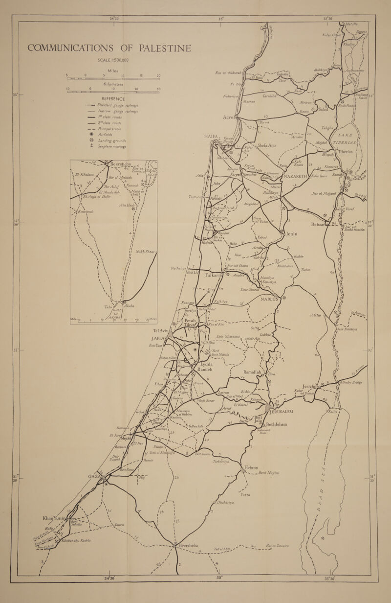 34°30 af: oF                                                                     im i) Metulla rH 6 E i a pt feos ye A QS. Banyas - Kefar Giladi % i 7 id Ff 2P : C i P Khalisa i OMMUNICATIONS OF PALESTINE faa ! ; 1 I Py, I t SCALE 1:500,000 / Miles fb t Ne, 5 0 5 lo 15 20 Ras en Nakurah meee yi Of Ne Fapbikt [ a i =e . 0 El Bassa . = Tkrit Kilometres Ez Zibff 10 0 10 20 30 +i CoM Nahariya REFERENCE ee ts me Standard &amp;auge railways ——_ Narrow gauge railways wee /* class roads Acre Ln —_ 2™%class roads | io Frincipal tracks © Airfields HAIFA , Kirvat/ / : iryat ® Landing grounds Hayim rS - Seaplane moorings Atlit : 2 \orrdih Me 1 El Auja el Hafir \ “s T Tantura 1 Nee bay A Ndr A Ain Hash A A % ae 4 Qi fF Zichron Jacob / X{ Kuseimeh ot &lt; ee bans “ay i rout ! I ie 32° I 1 ik 30° 1 s. lee \ I 11 \ i Vi \ Se 41 \ &gt; ij \ N I ss x uy XN 1 he ~ . yf ~ ii he y! 5 1 Noeg Wo Nakb Shtar bine I Wa yn! NP a | ; ii i yy \ : \ \ \ \ \ \ N Taba Milesig i) 10 20 30 40 soMiles ————EEEE SS EE a = 1 =4 _| es sl ee metic o- ¢ : Sallit= a Tel Aviv a : a . Lubban JAFFAf Deir Se, gKefr Ain UT NOW icics ee Ne ~~. Beit Yom HF . ONE. Sine 32 (O) A Deir Tarif Rae XS ! 32 lg J “Sp Beit Nabala ‘ Vi Rishon le Zion } L} . ly Zarnuka Yibna - ome Bridge ‘3 I Z i 1 1 sel Kebira / Kastina 7 ~~ NS; eae orn hg Tell es Safi ae 7” Solomon's Pools Tarkum iya 31° 31 30 30 Ge Dhahiriya      ; ae Khan Yunisg/f—_—~ \ \ a 4 ens i = — ~ oe f \Suheila : ee oe. Spy/mara Rata Uf &gt; - ae Wei Wh ee me aie fi ate Py i aap S 7, for tala wer Kae QS Khirbet abu Kashta Z - oe, EL Arish f sg) oe Meee Beersheba os | ft Ps aes an P SP. Tellel Mili, 7 MN Ge a he ~ / / *4 3/ F 7 ao 4 4 7 U : 34°30 : 35° 7