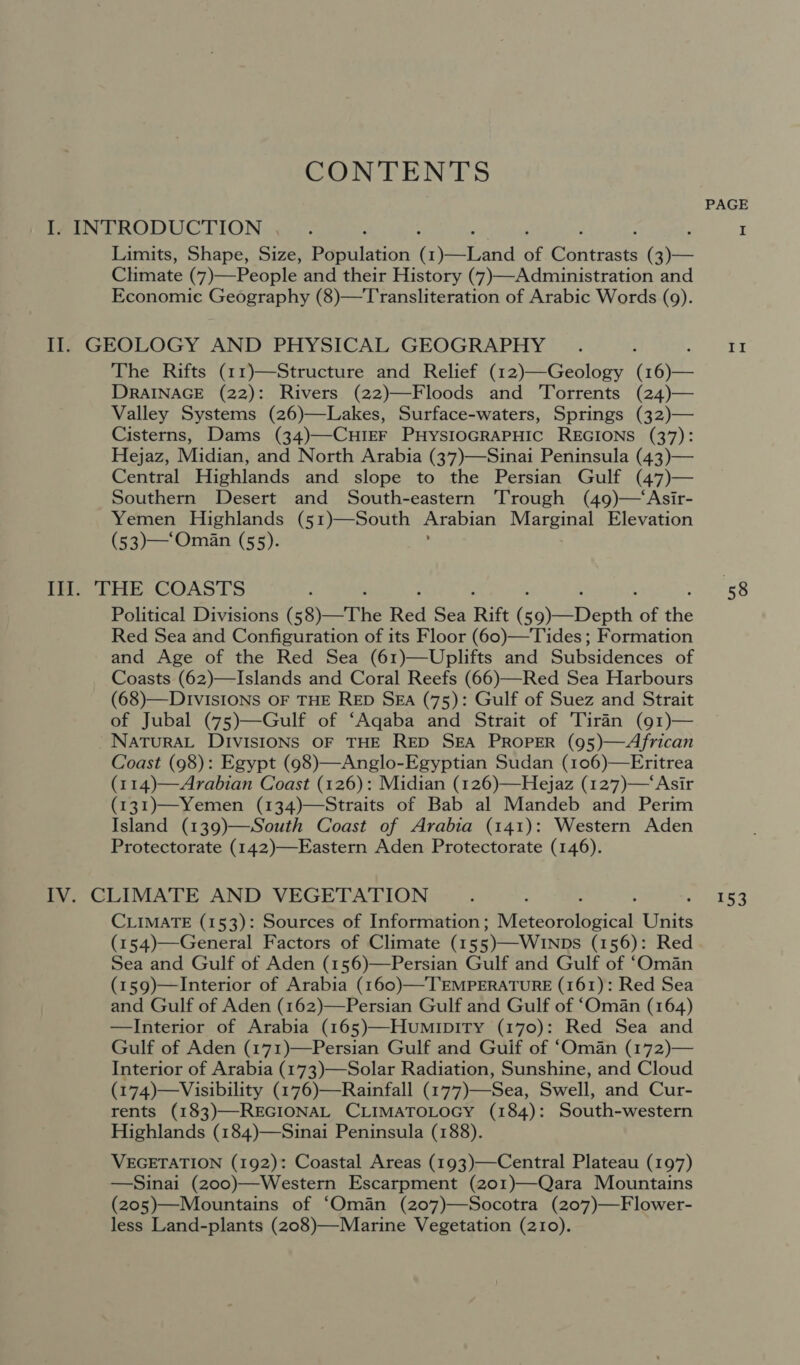 CONTENTS PAGE I. INTRODUCTION : : , I Limits, Shape, Size, Population enasiana of Runtiasts (3)— Climate (7)—People and their History (7)—Administration and Economie Geography (8)—Transliteration of Arabic Words (9). Il. GEOLOGY AND PHYSICAL GEOGRAPHY _. : Be The Rifts (11)—Structure and Relief (12)—Geology (eye DRAINAGE (22): Rivers (22)—Floods and Torrents (24)— Valley Systems (26)—Lakes, Surface-waters, Springs (32)— Cisterns, Dams (34)—-CHIEF PHYSIOGRAPHIC REGIONS (37): Hejaz, Midian, and North Arabia (37)—Sinai Peninsula (43)— Central Highlands and slope to the Persian Gulf (47)— Southern Desert and South-eastern Trough (49)—‘Asir- Yemen Highlands (51)—South Arabian Marginal Elevation (53)—‘Oman (55). Ill. THE COASTS 58 Political Divisions ( &lt;8)—The Red Sea Rift ( pay aesth: of the Red Sea and Configuration of its Floor (60)—Tides; Formation and Age of the Red Sea (61)—Uplifts and Subsidences of Coasts (62)—Islands and Coral Reefs (66)—Red Sea Harbours (68)—DIVvISIONS OF THE RED SEA (75): Gulf of Suez and Strait of Jubal (75)—Gulf of ‘Aqaba and Strait of 'Tiran (91)— NATURAL DIVISIONS OF THE RED SEA PROPER (95)—African Coast (98): Egypt (98)—Anglo-Egyptian Sudan (106)—Eritrea (114)—Arabian Coast (126): Midian (126)—Hejaz (127)—‘Asir (131)—Yemen (134)—Straits of Bab al Mandeb and Perim Island (139)—South Coast of Arabia (141): Western Aden Protectorate (142)—Eastern Aden Protectorate (146). IV. CLIMATE AND VEGETATION... 153 CLIMATE (153): Sources of Information; stedeeIebical Gatts (154)—General Factors of Climate (15 3)—Winps (156): Red Sea and Gulf of Aden (156)—Persian Gulf and Gulf of ‘Oman (159)—Interior of Arabia (160)—TEMPERATURE (161): Red Sea and Gulf of Aden (162)—Persian Gulf and Gulf of ‘Oman (164) —Interior of Arabia (165)—HumipitTy (170): Red Sea and Gulf of Aden (171)—Persian Gulf and Guif of ‘Oman (172)— Interior of Arabia (173)—-Solar Radiation, Sunshine, and Cloud (174)—Visibility (176)—Rainfall (177)—Sea, Swell, and Cur- rents (183)—REGIONAL CLIMATOLOGY (184): South-western Highlands (184)—Sinai Peninsula (188). VEGETATION (192): Coastal Areas (193)—Central Plateau (197) —Sinai (200)—Western Escarpment (201)—Qara Mountains (205)—Mountains of ‘Oman (207)—Socotra (207)—Flower- less Land-plants (208)—-Marine Vegetation (210).