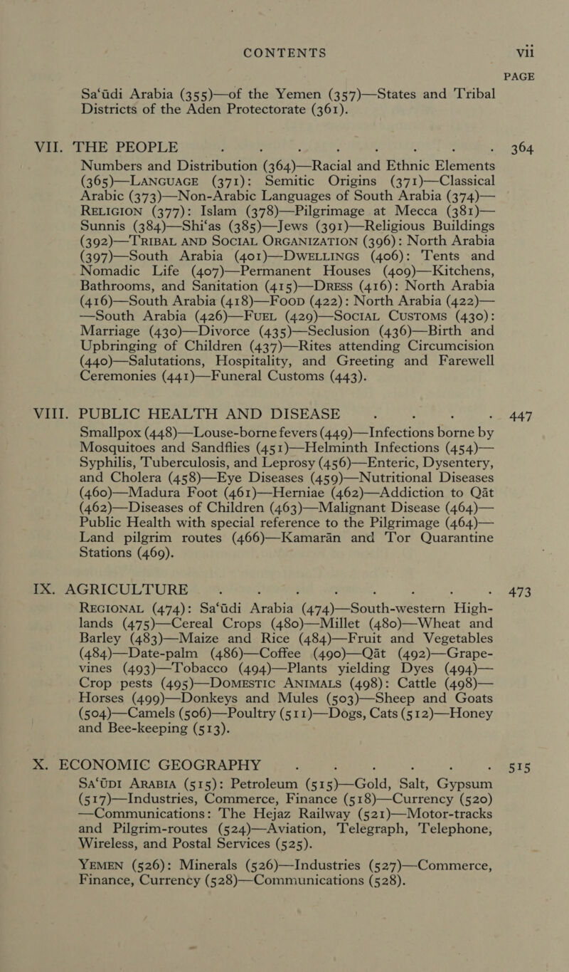 Sa‘tadi Arabia (355)—of the Yemen (357)—States and Tribal Districts of the Aden Protectorate (361). VIII. Numbers and Distribution Gey) Racial ua Ethnic eee (365)—LANGUAGE (371): Semitic Origins (371)—Classical Arabic (373)—Non-Arabic Languages of South Arabia (374)— RELIGION (377): Islam (378)—Pilgrimage at Mecca (381)— Sunnis (384)—Shi‘as (385)—Jews (391)—Religious Buildings (392)—TRIBAL AND SOCIAL ORGANIZATION (396): North Arabia (397)—South Arabia (401)—DwELLINGs (406): ‘Tents and Nomadic Life (407)—Permanent Houses (409)—Kitchens, Bathrooms, and Sanitation (415)—Dress (416): North Arabia (416)—South Arabia (418)—Foop (422): North Arabia (422)— —South Arabia (426)—FuEL (429)—SociaL Customs (430): Marriage (430)—Divorce (435)—Seclusion (436)—Birth and Upbringing of Children (43’7)—Rites attending Circumcision (440)—Salutations, Hospitality, and Greeting and Farewell Ceremonies (441)—Funeral Customs (443). PUBLIC HEALTH AND DISEASE Smallpox (448)—Louse-borne fevers (449)—Infections Denice by Mosquitoes and Sandflies (451)—Helminth Infections (454)— Syphilis, Tuberculosis, and Leprosy (456)—Enteric, Dysentery, and Cholera (458)—Eye Diseases (459)—Nutritional Diseases (460)—Madura Foot (461)—Herniae (462)—Addiction to Qat (462)—Diseases of Children (463)—Malignant Disease (464)— Public Health with special reference to the Pilgrimage (464)— Land pilgrim routes (466)—Kamaran and ‘Tor Quarantine Stations (469). REGIONAL (474): Sa‘tdi ee Pe Sask oon High- lands (475)—Cereal Crops (480)—Miillet (480)—Wheat and Barley (483)—Maize and Rice (484)—Fruit and Vegetables (484)—Date-palm (486)—Coffee (490)—Qat (492)—Grape- vines (493)—Tobacco (494)—Plants yielding Dyes (494)— Crop pests (495)—DomestTic ANIMALS (498): Cattle (498)— Horses (499)—Donkeys and Mules (503)—Sheep and Goats (504)—Camels (506)—Poultry (511)—Dogs, Cats (5 12)—Honey and Bee-keeping (513). Sa‘Up1 ARABIA (515): Petroleum (51 Geld. Sait, oe (517)—Industries, Commerce, Finance ( 518)— Currency (520) —Communications: The Hejaz Railway (521)—Motor-tracks and Pilgrim-routes (524)—Aviation, Telegraph, ‘Telephone, Wireless, and Postal Services (525). YEMEN (526): Minerals (526)—Industries (527)—Commerce, Finance, Currency (528)—-Communications (528). PAGE 364 447 473 515