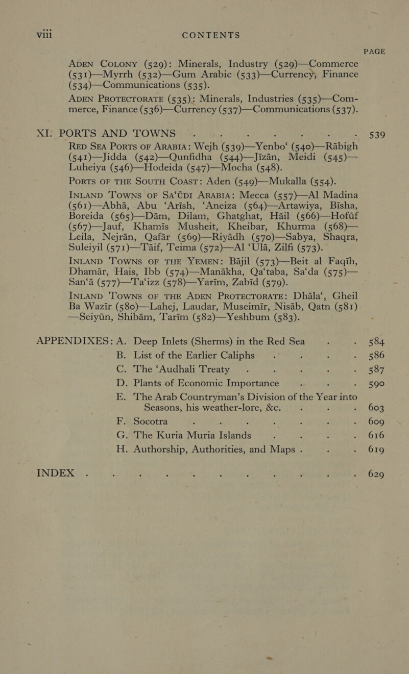 PAGE ADEN COLONY (529): Minerals, Industry (529)—Commerce (531)—Myrrh (532)—Gum Arabic (533)—Currency; Finance (534)—Communications (535). ADEN PROTECTORATE (535): Minerals, Industries (535)—-Com- merce, Finance (536)—Currency (537)—-Communications (537). XI: PORTS AND TOWNS : ; : : : Rep Sea Ports oF ARABIA: Wejh (539)—Yenbo‘ (540)—Rabigh (541)—Jidda (542)—Qunfidha (544)—Jizan, Meidi (545)— Luheiya (546)—Hodeida (547)—Mocha (548). PoRTS OF THE SOUTH Coast: Aden (549)—Mukalla (554). INLAND ‘Towns oF Sa‘Up1 AraBIA: Mecca (557)—AIl Madina (561)—Abha, Abu ‘Arish, ‘Aneiza (564)—Artawiya, Bisha, Boreida (565)—Dam, Dilam, Ghatghat, Hail (566)—Hofutf (567)—Jauf, Khamis Musheit, Kheibar, Khurma (568)— Leila, Nejran, Qafar (569)—Riyadh (570)—Sabya, Shaqra, Suleiyil (571)—-Taif, Teima (572)—AI ‘Ua, Zilfi (573). INLAND ‘TOWNS OF THE YEMEN: Bajil (573)—Beit al Faqih, Dhamar, Hais, Ibb (574)—Manakha, Qa‘taba, Sa‘da (575)— San‘a (577)—Ta‘izz (578)—Yarim, Zabid (579). INLAND TOWNS OF THE ADEN PROTECTORATE: Dhila‘, Gheil Ba Wazir (580)—Lahej, Laudar, Museimir, Nisab, Qatn (581) —Seiytn, Shibam, Tarim (582)—Yeshbum (583). 539 APPENDIXES: A. Deep Inlets (Sherms) in the Red Sea : na 554. B. List of the Earlier Caliphs . ; : . 586 C. The ‘Audhali Treaty . : ; 3 i etsy, D. Plants of Economic Importance ; , - 590 E. The Arab Countryman’s Division of the Year into Seasons, his weather-lore, &amp;c. ; : ® 6OR F. Socotra : ‘ f - ; ’ . 609 G. The Kuria Muria Islands : é : x eOre H. Authorship, Authorities, and Maps . ; ;. 610 INDEX . : 3 F : ‘ : é : ‘ 2 020