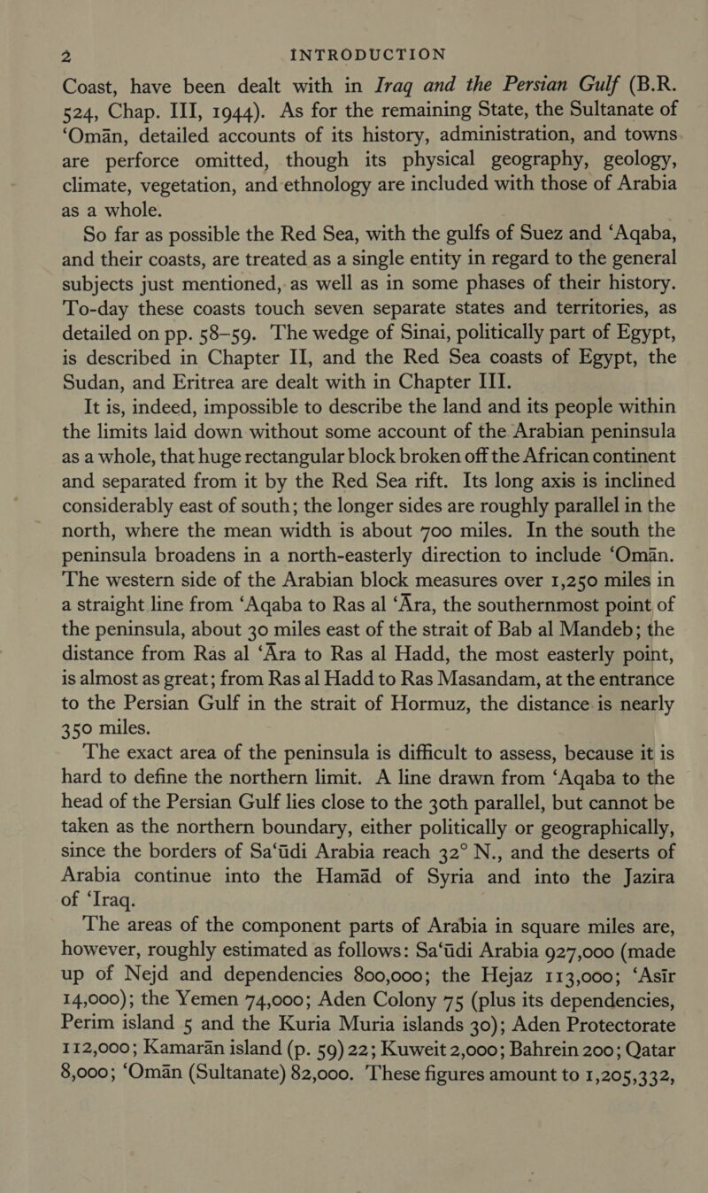 Coast, have been dealt with in Iraq and the Persian Gulf (B.R. 524, Chap. III, 1944). As for the remaining State, the Sultanate of ‘Oman, detailed accounts of its history, administration, and towns are perforce omitted, though its physical geography, geology, climate, vegetation, and-ethnology are included with those of Arabia as a whole. So far as possible the Red Sea, with the gulfs of Suez and ‘Aqaba, and their coasts, are treated as a single entity in regard to the general subjects just mentioned, as well as in some phases of their history. To-day these coasts touch seven separate states and territories, as detailed on pp. 58-59. The wedge of Sinai, politically part of Egypt, is described in Chapter II, and the Red Sea coasts of Egypt, the Sudan, and Eritrea are dealt with in Chapter III. It is, indeed, impossible to describe the land and its people within the limits laid down without some account of the Arabian peninsula as a whole, that huge rectangular block broken off the African continent and separated from it by the Red Sea rift. Its long axis is inclined considerably east of south; the longer sides are roughly parallel in the north, where the mean width is about 700 miles. In the south the peninsula broadens in a north-easterly direction to include ‘Oman. The western side of the Arabian block measures over 1,250 miles in a straight line from ‘Aqaba to Ras al ‘Ara, the southernmost point of the peninsula, about 30 miles east of the strait of Bab al Mandeb; the distance from Ras al ‘Ara to Ras al Hadd, the most easterly point, is almost as great; from Ras al Hadd to Ras Masandam, at the entrance to the Persian Gulf in the strait of Hormuz, the distance is nearly 350 miles. The exact area of the peninsula is difficult to assess, because it is hard to define the northern limit. A line drawn from ‘Aqaba to the head of the Persian Gulf lies close to the 30th parallel, but cannot be taken as the northern boundary, either politically or geographically, since the borders of Sa‘tidi Arabia reach 32° N., and the deserts of Arabia continue into the Hamad of Syria and into the Jazira of ‘Iraq. The areas of the component parts of Arabia in square miles are, however, roughly estimated as follows: Sa‘tidi Arabia 927,000 (made up of Nejd and dependencies 800,000; the Hejaz 113,000; ‘Asir 14,000); the Yemen 74,000; Aden Colony 75 (plus its dependencies, Perim island 5 and the Kuria Muria islands 30); Aden Protectorate 112,000; Kamaran island (p. 59) 22; Kuweit 2,000; Bahrein 200; Qatar 8,000; “Oman (Sultanate) 82,000. These figures amount to 1,205,332,