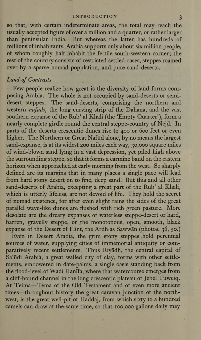 so that, with certain indeterminate areas, the total may reach the usually accepted figure of over a million and a quarter, or rather larger than peninsular India. But whereas the latter has hundreds of millions of inhabitants, Arabia supports only about six million people, of whom roughly half inhabit the fertile south-western corner; the rest of the country consists of restricted settled oases, steppes roamed over by a sparse nomad population, and pure sand-deserts. Land of Contrasts Few people realize how great is the diversity of land-forms com- posing Arabia. ‘The whole is not occupied by sand-deserts or semi- desert steppes. The sand-deserts, comprising the northern and western naftds, the long curving strip of the Dahana, and the vast southern expanse of the Rub‘ al Khali (the ‘Empty Quarter’), form a nearly complete girdle round the central steppe-country of Nejd. In parts of the deserts crescentic dunes rise to 400 or 600 feet or even higher. ‘The Northern or Great Nafiid alone, by no means the largest sand-expanse, is at its widest 200 miles each way, 30,000 square miles of wind-blown sand lying in a vast depression, yet piled high above the surrounding steppe, so that it forms a carmine band on the eastern horizon when approached at early morning from the west. So sharply defined are its margins that in many places a single pace will lead from hard stony desert on to fine, deep sand. But this and all other sand-deserts of Arabia, excepting a great part of the Rub‘ al Khali, which is utterly lifeless, are not devoid of life. They hold the secret of nomad existence, for after even slight rains the sides of the great parallel wave-like dunes are flushed with rich green pasture. More desolate are the dreary expanses of waterless steppe-desert or hard, barren, gravelly steppe, or the monotonous, open, smooth, black expanse of the Desert of Flint, the Ardh as Sawwan (photos. 36, 50.) Even in Desert Arabia, the grim stony steppes hold perennial sources of water, supplying cities of immemorial antiquity or com- paratively recent settlements. Thus Riyadh, the central capital of Sa‘tdi Arabia, a great walled city of clay, forms with other settle- ments, embowered in date-palms, a single oasis standing back from the flood-level.of Wadi Hanifa, where that watercourse emerges from a cliff-bound channel in the long crescentic plateau of Jebel ‘Tuweiq. At Teima—Tema of the Old Testament and of even more ancient times—throughout history the great caravan junction of the north- west, is the great well-pit of Haddaj, from which sixty to a hundred camels can draw at the same time, so that 100,000 gallons daily may